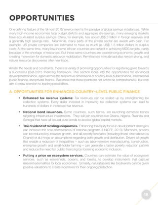 18 
One defining feature of the ‘almost-2015’ environment is the paradox of global savings imbalances. While 
many high-income economies face budget deficits and aggregate dis-savings, many emerging markets 
have accumulated surplus savings. China, for example, has about US$ 3 trillion in foreign reserves and 
a generally high savings rate. Meanwhile, many parts of the private sector are awash with cash. For 
example, US private companies are estimated to have as much as US$ 1.5 trillion dollars in surplus 
cash. At the same time, many low-income African countries are behind in achieving MDG targets, partly 
because of the shortage of resources. But these same countries are experiencing economic growth and 
creating more room for domestic resource mobilization. Remittances from abroad also remain strong, and 
natural resource discoveries offer new hope. 
Amidst the needs and constraints, there is a variety of promising opportunities for registering gains towards 
a successful post-2015 financing framework. This section looks into the opportunities for enhanced 
development finance, again across the respective dimensions of country-level public finance, international 
public finance, and private finance. We stress that these points do not aim to be comprehensive, but only 
aim to draw attention to leading possibilities. 
A. Opportunities for enhanced country-level public finance 
• Enhanced tax revenue systems: Tax revenues can be scaled up by strengthening tax 
collection systems. Every dollar invested in improving tax collection systems can lead to 
hundreds of dollars in increased tax revenue. 
• National bond issuances. Some countries, such Kenya, are launching domestic bonds 
targeting infrastructure investments. They will join countries like Ghana, Nigeria, Rwanda and 
Senegal that have all issued euro bonds to access global capital markets. 
• The dividend of tackling inequalities. Enhancing the equity focus in development strategies 
can increase the cost-effectiveness of national programs (UNICEF, 2010). Moreover, poverty 
can be reduced by inclusive growth, and all poverty forecasts (including those cited above by 
Chandy et al.) hinge on assumptions regarding both growth and distribution. Drivers of growth 
that enable a reduction of inequalities – such as labor-intensive manufacturing, construction, 
enterprise growth and small-holder farming – can generate a faster poverty reduction pattern 
and reduce the need for public financing by fostering economic inclusion. 
• Putting a price on ecosystem services. Countries can estimate the value of ecosystem 
services, such as watersheds, oceans, and forests, to develop instruments that capture 
relevant externalities for local economies. Similarly, natural assets like biodiversity can be given 
positive valuations to create incentives for their ongoing protection. 
OPPORTUNITIES 
 