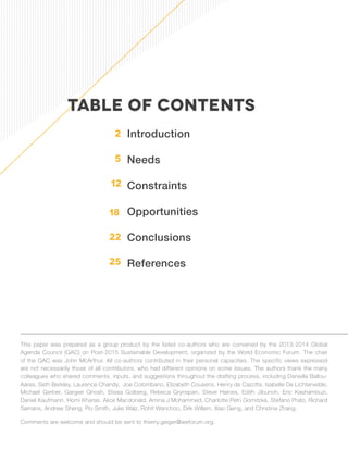Introduction 
Needs 
Constraints 
Opportunities 
Conclusions 
References 
TABLE OF CONTENTS 
2 
5 
12 
18 
22 
This paper was prepared as a group product by the listed co-authors who are convened by the 2013-2014 Global 
Agenda Council (GAC) on Post-2015 Sustainable Development, organized by the World Economic Forum. The chair 
of the GAC was John McArthur. All co-authors contributed in their personal capacities. The specific views expressed 
are not necessarily those of all contributors, who had different opinions on some issues. The authors thank the many 
colleagues who shared comments, inputs, and suggestions throughout the drafting process, including Daniella Ballou- 
Aares, Seth Berkley, Laurence Chandy, Joe Colombano, Elizabeth Cousens, Henry de Cazotte, Isabelle De Lichtervelde, 
Michael Gerber, Gargee Ghosh, Elissa Golberg, Rebeca Grynspan, Steve Haines, Edith Jibunoh, Eric Kashambuzi, 
Daniel Kaufmann, Homi Kharas, Alice Macdonald, Amina J Mohammed, Charlotte Petri Gornitzka, Stefano Prato, Richard 
Samans, Andrew Sheng, Pio Smith, Julie Walz, Rohit Wanchoo, Dirk Willem, Xiao Geng, and Christine Zhang. 
Comments are welcome and should be sent to thierry.geiger@weforum.org. 
25 
 