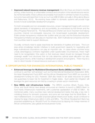 Paying for Zero: 19 Global Development Finance and the Post-2015 Agenda 
• Improved natural resource revenue management: Most illicit flows are linked to transfer 
pricing, under-invoicing, or unfavorable contracts and corruption in the natural resource sector. 
As mentioned earlier, these outflows are probably most severe in a limited number of countries, 
but some have estimated them to be as much as US$ 50 billion annually in Africa alone (Boyce 
and Ndikumana, 2012). Re-orienting these dollars to domestic systems will provide huge 
boosts to local sustainable development progress. 
For both renewable and non-renewable resources, proper management begins with common 
global standards of transparency and accountability, as emphasized by Kofi Annan and the 
Africa Progress Panel (2013). The Natural Resource Charter can be an important tool helping 
countries channel non-renewable resources into broad-based sustainable development. 
Public-private transparency initiatives like ‘publish what you pay’ and the Extractive Industries 
Transparency Initiative can also play an important role. Both multinational companies and their 
host countries need to support disclosure. 
Crucially, contracts need to apply objectively fair standards of royalties and taxes. This is an 
area where knowledge transfer initiatives to build government capacity for negotiating with 
large multinational corporations can play an important role. In cases where countries enjoy 
unduly advantageous contracts negotiated under questionable circumstances, these might 
need to be renegotiated. One option is that revenues raised should be managed through 
sovereign wealth fund structures that not only determine optimal asset allocation but also 
ensure good returns, while investing in development projects and programs. There may be a 
role for direct transfer of natural resource revenues to citizens. 
B. Opportunities for enhanced international public finance 
• Enhanced leverage for Multilateral Development Banks (MDBs) and ODA: MDBs will 
continue to use their ‘soft windows’ such as the International Development Association (IDA), 
the Asian Development Fund (ADF) and the African Development Fund (AfDF) as sources of 
development funding for LICs. However, ODA also needs to set aside resources for partial 
risk guarantees to lower risk for investment in fragile states. Such partial risk mitigation will 
leverage the grant resources ten-fold by crowding in private sector investments. 
• New MDBs and infrastructure funds: The BRICS countries (Brazil, Russia, India, 
China, and South Africa) have already announced an intention to launch a ‘BRICS Bank’ to 
fund mainly infrastructure investments, with a potential capitalization of US$ 50 billion. As 
mentioned earlier, many countries have national development banks that play a key role in 
mobilizing finance for domestic purposes, and some are now larger that the World Bank. A 
new multilateral bank, or a broader proposed global infrastructure facility, would contribute to 
closing the large infrastructure deficit in LICs and MICs. The African Development Bank has 
proposed establishing an ‘Africa50 Fund’ for infrastructure by tapping into foreign reserves of 
African central banks, plus global and local pension funds. 
 