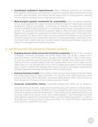 20 
• Coordinated multilateral replenishments. Major multilateral institutions can coordinate 
their replenishment requests and calendars to match the needs as defined by the forthcoming 
post-2015 goal framework, and thereby provide ample notice to funding partners regarding 
how the required resources need to align across institutions. 
• Multi-pronged capacity investments for sustainability. There are growing examples 
of how donor agencies can support emerging markets to implement large-scale sustainable 
development projects successfully. In Indonesia, for example, the government has been 
striving to establish a policy framework for combatting climate change, supported by various 
donors. The Japanese International Cooperation Agency (JICA) provided a Climate Change 
Program Loan to support the government on three phases of policy reform. At the same time, 
JICA supported the government’s policy to pursue geothermal development and implement 
incentive mechanism to promote private investment, including guarantees, exploration funds, 
and feed-in tariffs. Grants were also directed towards improving administrative capacity, for 
instance through government tender procedures. 
C. Opportunities for enhanced private finance 
• Engaging pension funds and private investment companies. Pension funds, insurance 
companies, investment companies, and private equity funds can all play a pivotal role in 
post-2015 finance. Institutional investors manage a combined US$ 71 trillion in total assets, 
an enormous potential source for long-term investment. Globally, these entities are currently 
suffering from low investment yields, while return opportunities in low-income regions remain 
higher, even on a risk-adjusted basis. It is crucial to engage asset owners at the international 
level, in order to redefine and redevelop their investment policies and related implementation 
strategies regarding sustainable development and key climate issues. 
• Inclusive business models: Some global companies use outsourcing and inclusive models 
that create opportunity for local communities. For example, Coca Cola outsources coffee 
growing while South African Breweries outsources barley growing. More could be done by 
other companies in the space of such inclusive business models. 
• Corporate sustainability metrics. Sustainable development criteria can be applied to 
corporate activity at all levels, ranging from accounting and audit systems to annual reports, 
especially for public companies (UN-GSP, 2012). A changed incentive scheme can spur more 
investments towards sustainable development. These criteria can be applied by the boards of 
sovereign wealth funds, pension funds, stock market regulators, stock exchanges and credit 
rating agencies, government procurement bodies, and international organizations. In order for 
all companies to feel the incentive to follow such criteria, it is crucial that they be implemented 
at the top of the ‘investment food chain.’ 
 