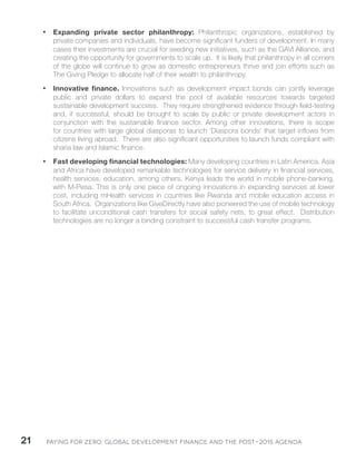 Paying for Zero: 21 Global Development Finance and the Post-2015 Agenda 
• Expanding private sector philanthropy: Philanthropic organizations, established by 
private companies and individuals, have become significant funders of development. In many 
cases their investments are crucial for seeding new initiatives, such as the GAVI Alliance, and 
creating the opportunity for governments to scale up. It is likely that philanthropy in all corners 
of the globe will continue to grow as domestic entrepreneurs thrive and join efforts such as 
The Giving Pledge to allocate half of their wealth to philanthropy. 
• Innovative finance. Innovations such as development impact bonds can jointly leverage 
public and private dollars to expand the pool of available resources towards targeted 
sustainable development success. They require strengthened evidence through field-testing 
and, if successful, should be brought to scale by public or private development actors in 
conjunction with the sustainable finance sector. Among other innovations, there is scope 
for countries with large global diasporas to launch ‘Diaspora bonds’ that target inflows from 
citizens living abroad. There are also significant opportunities to launch funds compliant with 
sharia law and Islamic finance. 
• Fast developing financial technologies: Many developing countries in Latin America, Asia 
and Africa have developed remarkable technologies for service delivery in financial services, 
health services, education, among others. Kenya leads the world in mobile phone-banking, 
with M-Pesa. This is only one piece of ongoing innovations in expanding services at lower 
cost, including mHealth services in countries like Rwanda and mobile education access in 
South Africa. Organizations like GiveDirectly have also pioneered the use of mobile technology 
to facilitate unconditional cash transfers for social safety nets, to great effect. Distribution 
technologies are no longer a binding constraint to successful cash transfer programs. 
 