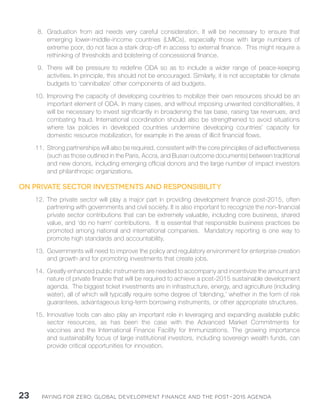 Paying for Zero: 23 Global Development Finance and the Post-2015 Agenda 
8. Graduation from aid needs very careful consideration. It will be necessary to ensure that 
emerging lower-middle-income countries (LMICs), especially those with large numbers of 
extreme poor, do not face a stark drop-off in access to external finance. This might require a 
rethinking of thresholds and bolstering of concessional finance. 
9. There will be pressure to redefine ODA so as to include a wider range of peace-keeping 
activities. In principle, this should not be encouraged. Similarly, it is not acceptable for climate 
budgets to ‘cannibalize’ other components of aid budgets. 
10. Improving the capacity of developing countries to mobilize their own resources should be an 
important element of ODA. In many cases, and without imposing unwanted conditionalities, it 
will be necessary to invest significantly in broadening the tax base, raising tax revenues, and 
combating fraud. International coordination should also be strengthened to avoid situations 
where tax policies in developed countries undermine developing countries’ capacity for 
domestic resource mobilization, for example in the areas of illicit financial flows. 
11. Strong partnerships will also be required, consistent with the core principles of aid effectiveness 
(such as those outlined in the Paris, Accra, and Busan outcome documents) between traditional 
and new donors, including emerging official donors and the large number of impact investors 
and philanthropic organizations. 
On private sector investments and responsibility 
12. The private sector will play a major part in providing development finance post-2015, often 
partnering with governments and civil society. It is also important to recognize the non-financial 
private sector contributions that can be extremely valuable, including core business, shared 
value, and ‘do no harm’ contributions. It is essential that responsible business practices be 
promoted among national and international companies. Mandatory reporting is one way to 
promote high standards and accountability. 
13. Governments will need to improve the policy and regulatory environment for enterprise creation 
and growth and for promoting investments that create jobs. 
14. Greatly enhanced public instruments are needed to accompany and incentivize the amount and 
nature of private finance that will be required to achieve a post-2015 sustainable development 
agenda. The biggest ticket investments are in infrastructure, energy, and agriculture (including 
water), all of which will typically require some degree of ‘blending,’ whether in the form of risk 
guarantees, advantageous long-term borrowing instruments, or other appropriate structures. 
15. Innovative tools can also play an important role in leveraging and expanding available public 
sector resources, as has been the case with the Advanced Market Commitments for 
vaccines and the International Finance Facility for Immunizations. The growing importance 
and sustainability focus of large institutional investors, including sovereign wealth funds, can 
provide critical opportunities for innovation. 
 