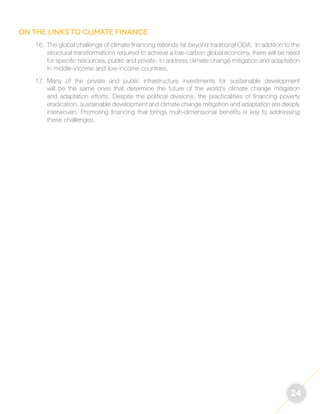 24 
On the links to climate finance 
16. The global challenge of climate financing extends far beyond traditional ODA. In addition to the 
structural transformations required to achieve a low-carbon global economy, there will be need 
for specific resources, public and private, to address climate change mitigation and adaptation 
in middle-income and low-income countries. 
17. Many of the private and public infrastructure investments for sustainable development 
will be the same ones that determine the future of the world’s climate change mitigation 
and adaptation efforts. Despite the political divisions, the practicalities of financing poverty 
eradication, sustainable development and climate change mitigation and adaptation are deeply 
interwoven. Promoting financing that brings multi-dimensional benefits is key to addressing 
these challenges. 
 