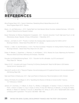 Paying for Zero: 25 Global Development Finance and the Post-2015 Agenda 
Africa Progress Panel. 2013. Equity in Extractives: Stewarding Africa’s Natural Resources for All. 
Africa Progress Report 2013. Geneva. 
Boyce, J K, and Ndikumana, L. 2012. Capital Flight from Sub-Saharan African Countries: Updated Estimates, 1970-2010. 
Amherst: Political Economy Research Institute. 
Busan Partnership for Effective Development Cooperation. 2011. Outcome document, Fourth High-Level Forum on Aid 
Effectiveness, Busan, Republic of Korea, 29 November – 1 December, 2011. 
Chandy, L, and Gertz, G. 2011. “Poverty in numbers: the changing state of global poverty from 2005 to 2015.” 
Brookings Institution. Global Views Policy Brief 2011-01. January. 
Chandy, L, Ledlie, N, and Penciakova, V. 2013. The Final Countdown: Prospects for Ending Extreme Poverty by 2030. 
Brookings Institution. Global Views Policy Paper 2013-04. April. 
Dobbs, R, Manyika, J, Oppenheim, J, Robinson, H, and Woetzel, J. 2013. Reverse the Curse: Maximizing the Potential of 
Resource-driven Economies. McKinsey and Company. December. 
Education for All Global Monitoring Report. 2013. “Education for All is affordable – by 2015 and beyond.” 
Policy Paper 06. February. 
Gates, B. 2011. Innovation with Impact: Financing 21st Century Development. Report by Bill Gates to G20 leaders, 
Cannes Summit, November 2011. 
Greenhill, R, and Ali, A. 2013. “Paying for Progress: How will emerging post-2015 goals be financed in the new aid landscape?” 
ODI Working Paper 366. 
High Level Panel on Infrastructure. 2011. High Level Panel on Infrastructure: Recommendations to G20. October. 
Hsiang, S M, Burke, M, and Miguel, E. 2013. “Quantifying the Influence of Climate on Human Conflict.” Science. 
10.1126/science.1235367. 
Jamison, D T, Summers, L H, Alleyne, G, Arrow, K J, Berkley, S, Banagwaho, A, Bustrea, F, Evans, D, Feachem, R G A, 
Frenk, J, Ghosh, G, Goldie, S J, Gua, Y, Gupta, S, Horton, R, Kruk, M E, Mahmoud, A, Mohohlo, L K, Ncube, M, Pablos- 
Mendez, A, Reddy K S, Saxenian, H, Soucat, A, Ulltveit-Moe, K H, Yamey, G. 2013. 2013. “Global health 2035: a world 
converging within a generation.” The Lancet. 382:9908. 1989-1955. 
REFERENCES 
 