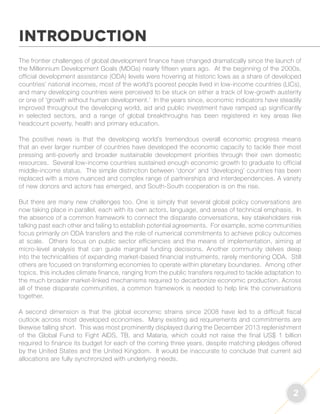 2 
INTRODUCTION 
The frontier challenges of global development finance have changed dramatically since the launch of 
the Millennium Development Goals (MDGs) nearly fifteen years ago. At the beginning of the 2000s, 
official development assistance (ODA) levels were hovering at historic lows as a share of developed 
countries’ national incomes, most of the world’s poorest people lived in low-income countries (LICs), 
and many developing countries were perceived to be stuck on either a track of low-growth austerity 
or one of ‘growth without human development.’ In the years since, economic indicators have steadily 
improved throughout the developing world, aid and public investment have ramped up significantly 
in selected sectors, and a range of global breakthroughs has been registered in key areas like 
headcount poverty, health and primary education. 
The positive news is that the developing world’s tremendous overall economic progress means 
that an ever larger number of countries have developed the economic capacity to tackle their most 
pressing anti-poverty and broader sustainable development priorities through their own domestic 
resources. Several low-income countries sustained enough economic growth to graduate to official 
middle-income status. The simple distinction between ‘donor’ and ‘developing’ countries has been 
replaced with a more nuanced and complex range of partnerships and interdependencies. A variety 
of new donors and actors has emerged, and South-South cooperation is on the rise. 
But there are many new challenges too. One is simply that several global policy conversations are 
now taking place in parallel, each with its own actors, language, and areas of technical emphasis. In 
the absence of a common framework to connect the disparate conversations, key stakeholders risk 
talking past each other and failing to establish potential agreements. For example, some communities 
focus primarily on ODA transfers and the role of numerical commitments to achieve policy outcomes 
at scale. Others focus on public sector efficiencies and the means of implementation, aiming at 
micro-level analysis that can guide marginal funding decisions. Another community delves deep 
into the technicalities of expanding market-based financial instruments, rarely mentioning ODA. Still 
others are focused on transforming economies to operate within planetary boundaries. Among other 
topics, this includes climate finance, ranging from the public transfers required to tackle adaptation to 
the much broader market-linked mechanisms required to decarbonize economic production. Across 
all of these disparate communities, a common framework is needed to help link the conversations 
together. 
A second dimension is that the global economic strains since 2008 have led to a difficult fiscal 
outlook across most developed economies. Many existing aid requirements and commitments are 
likewise falling short. This was most prominently displayed during the December 2013 replenishment 
of the Global Fund to Fight AIDS, TB, and Malaria, which could not raise the final US$ 1 billion 
required to finance its budget for each of the coming three years, despite matching pledges offered 
by the United States and the United Kingdom. It would be inaccurate to conclude that current aid 
allocations are fully synchronized with underlying needs. 
 