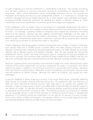 Paying for Zero: 3 Global Development Finance and the Post-2015 Agenda 
A fourth challenge is to promote investments in sustainability at all levels. This includes everything 
from fair labor practices to securing ecosystem services to accelerating the decarbonization of 
economies. Most current approaches remain ecologically insensitive and do not consider the 
imperative of changing business-as-usual development patterns. It is necessary to consider the 
scientific message that we are rapidly approaching, or have passed, some planetary boundaries. 
Ecosystem-friendly investment practices are growing but require a dramatic scaling up. More 
investments need to be established to incentivize green technologies and regulation. 
A fifth challenge is that the largest share of investments for sustainable development will need to 
come from the private sector, but a variety of market failures prevent those investments from coming 
to fruition. For example, a growing number of companies have realized the potential for innovative 
‘bottom of the pyramid’ solutions that also address environmental challenges, but the value of 
ecosystem services has to become more visible to all societies. For these and other solutions to be 
taken to scale, complementary public sector investment incentives will be required, quite separate 
from traditional aid transfers for priorities like health or education. 
A sixth challenge is that the geography of poverty has become more complex. A majority of extremely 
poor people today live in middle-income countries (MICs) that have growing resources at their 
disposal, including those mobilized by national development banks, but might still lack the domestic 
capacity fully to alleviate poverty and address inequality. Over the past decade the international 
development finance system has made tremendous gains in increasing the financing available for 
low-income countries, but countries newly classified as lower-middle-income (LMICs) now face the 
risk of an unintended drop-off in external financing as they still strive to tackle domestic priorities. 
Moreover, a growing share of poor people is concentrated in fragile and conflict-affected areas, where 
institutions that would enable public and private investments are weak or nonexistent, and efforts 
need to be made to establish a functioning environment for government and business, alongside 
other key institution-building efforts. Meanwhile, losses of biodiversity and ecosystem services have 
reduced resilience to climate change. Although this affects all societies, poor people are most 
vulnerable. 
A seventh challenge is taking shape as a product of the issues listed above: potentially redefining 
ODA. Amidst the complex evolving financing environment, the respective roles and definitions of 
ODA and other international financing sources might well need to be clarified and updated. For 
example, it might not make sense to count a cancelled dollar of dormant debt principal as equal to a 
net transfer of a dollar. It might also be worth reconsidering whether supporting refugee settlement 
in developed countries merits counting as ODA. The political pressures surrounding such debates 
can be especially strong in environments focused on identifying value-for-money in development 
assistance. It is therefore crucial that redefinitions not be used as an excuse to pursue cosmetic 
short-cuts or dilution of ODA commitments. For example, efforts to count a wider range of security-focused 
peacekeeping initiatives as ODA should not be encouraged. 
 