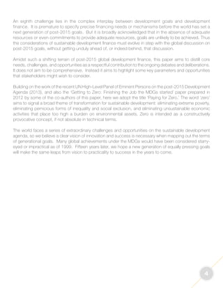 4 
An eighth challenge lies in the complex interplay between development goals and development 
finance. It is premature to specify precise financing needs or mechanisms before the world has set a 
next generation of post-2015 goals. But it is broadly acknowledged that in the absence of adequate 
resources or even commitments to provide adequate resources, goals are unlikely to be achieved. Thus 
the considerations of sustainable development finance must evolve in step with the global discussion on 
post-2015 goals, without getting unduly ahead of, or indeed behind, that discussion. 
Amidst such a shifting terrain of post-2015 global development finance, this paper aims to distill core 
needs, challenges, and opportunities as a respectful contribution to the ongoing debates and deliberations. 
It does not aim to be comprehensive. Instead it aims to highlight some key parameters and opportunities 
that stakeholders might wish to consider. 
Building on the work of the recent UN High-Level Panel of Eminent Persons on the post-2015 Development 
Agenda (2013), and also the ‘Getting to Zero: Finishing the Job the MDGs started’ paper prepared in 
2012 by some of the co-authors of this paper, here we adopt the title ‘Paying for Zero.’ The word ‘zero’ 
aims to signal a broad theme of transformation for sustainable development: eliminating extreme poverty, 
eliminating pernicious forms of inequality and social exclusion, and eliminating unsustainable economic 
activities that place too high a burden on environmental assets. Zero is intended as a constructively 
provocative concept, if not absolute in technical terms. 
The world faces a series of extraordinary challenges and opportunities on the sustainable development 
agenda, so we believe a clear vision of innovation and success is necessary when mapping out the terms 
of generational goals. Many global achievements under the MDGs would have been considered starry-eyed 
or impractical as of 1999. Fifteen years later, we hope a new generation of equally pressing goals 
will make the same leaps from vision to practicality to success in the years to come. 
 