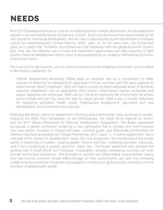 Paying for Zero: 5 Global Development Finance and the Post-2015 Agenda 
Post-2015 development finance must be considered across multiple dimensions. As articulated and 
agreed in the seminal Monterrey Consensus of 2002, ‘Each country has primary responsibility for its 
own economic and social development, and the role of national policies and development strategies 
cannot be overemphasized’ (United Nations, 2002; para. 6). At the same time, the Consensus 
goes on to clarify that, ‘Domestic economies are now interwoven with the global economic system 
and, inter alia, the effective use of trade and investment opportunities can help countries to fight 
poverty. National development efforts need to be supported by an enabling international economic 
environment (ibid.).’ 
For many but not all countries, aid is a central component of the enabling environment, as articulated 
in Monterrey’s paragraph 39: 
‘Official development assistance (ODA) plays an essential role as a complement to other 
sources of financing for development, especially in those countries with the least capacity to 
attract private direct investment. ODA can help a country to reach adequate levels of domestic 
resource mobilization over an appropriate time horizon, while human capital, productive and 
export capacities are enhanced. ODA can be critical for improving the environment for private 
sector activity and can thus pave the way for robust growth. ODA is also a crucial instrument 
for supporting education, health, public infrastructure development, agriculture and rural 
development, and to enhance food security.’ 
Following Monterrey, reference agreements informing global partnership have continued to evolve, 
including the 2005 Paris Declaration on Aid Effectiveness, the 2008 Accra Agenda for Action, 
and the 2011 Busan Partnership for Effective Development Cooperation. The Busan agreement 
recognizes a global community ‘united by a new partnership that is broader and more inclusive 
than ever before, founded on shared principles, common goals, and differential commitments for 
effective international development’ (Busan Partnership, 2011; para. 1). It further asserts that, ‘Aid is 
only part of the solution to development,’ (para. 28), and recognizes, ‘the central role of the private 
sector in advancing innovation, creating wealth, income and jobs, mobilizing domestic resources, 
and in turn contributing to poverty reduction’ (para. 32). The Busan agreement also stresses the 
growing role of South-South and ‘triangular’ cooperation, whereby developing countries can both 
provide and receive assistance. The principle of common but differentiated responsibilities means 
that high-income countries should follow-through on their commitments, but also that emerging 
middle-income economies should be encouraged to contribute to global poverty reduction and the 
provision of global public goods. 
NEEDS 
 