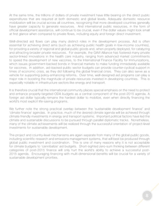 8 
At the same time, the trillions of dollars of private investment have little bearing on the direct public 
expenditures that are required at both domestic and global levels. Adequate domestic resource 
mobilization will be crucial across all countries, recognizing that more developed countries generally 
have greater capacity to generate resources. And international public resources, in the form of 
official development assistance, will continue to be crucial, even if the dollar values might look small 
at first glance when compared to private flows, including equity and foreign direct investment. 
Well-directed aid flows can play many distinct roles in the development process. Aid is often 
essential for achieving direct aims (such as achieving public health goals in low-income countries), 
for providing a variety of regional and global public goods and, when properly deployed, for catalyzing 
and attracting broader private resources. For example, the GAVI Alliance has fostered many private 
sector-linked innovations in the health care industry, ranging from advanced market commitments 
to speed the development of new vaccines, to the International Finance Facility for Immunizations, 
which issues government-backed bonds in financial markets to make funding immediately available 
for vaccines. In addition, aid-backed public sector budgets can provide counter-cyclical support in 
times of economic crisis, as they did following the global financial crisis. They can also serve as a 
vehicle for supporting policy-enhancing reforms. Over time, well-designed aid programs can play a 
major role in boosting the magnitude of private resources invested in developing countries. This is 
especially notable in infrastructure sectors like energy and transport. 
It is therefore crucial that the international community places special emphasis on the need to protect 
and enhance properly-targeted ODA budgets as a central component of the post-2015 agenda. A 
foreign aid dollar typically remains the hardest dollar to mobilize, even when directly financing the 
world’s most explicit life-saving programs. 
We further note the strong practical overlap between the ‘sustainable development finance’ and 
‘climate finance’ agendas. In practice, much of the desired climate agenda will be achieved through 
climate-friendly investments in energy and transport systems. Important political factors have led the 
climate and sustainable discussions to be pursued through parallel diplomatic tracks. Nonetheless, 
many of the climate achievements will be realized through the successful orientation of project-level 
investments for sustainable development. 
The project and country-level mechanisms are again separate from many of the global public goods, 
including scientific research and emissions management systems, that will best be produced through 
global public investment and coordination. This is one of many reasons why it is not acceptable 
for climate budgets to ‘cannibalize’ aid budgets. Short-sighted zero-sum thinking between different 
categories of post-2015 finance will only hurt the world’s ability to achieve a successful post- 
2015 agenda. Encouraging financing with multi-dimensional benefits will be crucial for a variety of 
sustainable development priorities. 
 