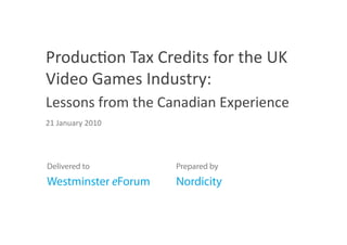 Produc/on Tax Credits for the UK 
Video Games Industry: 
Lessons from the Canadian Experience 
21 January 2010 




Delivered to         Prepared by
Westminster eForum   Nordicity
 