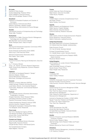 Partner Institutes

                     Sri Lanka                                                               Tunisia
                     Institute of Policy Studies                                             Institut Arabe des Chefs d’Entreprises
                     Ayodya Galappattige, Research Officer                                   Majdi Hassen, Executive Counsellor
                     Saman Kelegama, Executive Director                                      Chekib Nouira, President
                     Dilani Hirimuthugodage, Research Officer
                                                                                             Turkey
                     Swaziland                                                               TUSIAD Sabanci University Competitiveness Forum
                     Federation of Swaziland Employers and Chamber of                        Izak Atiyas, Director
                       Commerce                                                              Selcuk Karaata, Vice Director
                     Zodwa Mabuza, Chief Executive Officer
                                                                                             Uganda
                     Mduduzi Lokotfwako, Research Analyst
                                                                                             Kabano Research and Development Centre
                     Nyakwesi Motsa, Administration & Finance Manager
                                                                                             Robert Apunyo, Program Manager
                     Sweden                                                                  Delius Asiimwe, Executive Director
                     International University of Entrepreneurship and Technology             Catherine Ssekimpi, Research Associate
                     Niclas Adler, President
                                                                                             Ukraine
                     Switzerland                                                             CASE Ukraine, Center for Social and Economic Research
                     University of St. Gallen, Executive School of Management,               Dmytro Boyarchuk, Executive Director
                       Technology and Law (ES-HSG)                                           Vladimir Dubrovskiy, Leading Economist
                     Beat Bechtold, Communications Manager
                                                                                             United Arab Emirates
                     Rubén Rodriguez Startz, Head of Project
                                                                                             Abu Dhabi Department of Economic Development
                     Syria                                                                   H.E. Mohammed Omar Abdulla, Undersecretary
                     Planning and International Cooperation Commission (PICC)
                                                                                             Dubai Economic Council
                     Amer Housni Loutfi, Head
                                                                                             H.E. Hani Al Hamly, Secretary General
                     Syrian Enterprise and Business Centre (SEBC)
                                                                                             Emirates Competitiveness Council
                     Noha Chuck, Chief Executive Officer
                                                                                             H.E. Abdulla Nasser Lootah, Secretary General
                     National Competitiveness Observatory (NCO)
                                                                                             Institute for Social and Economic Research (ISER),
                     Rami Zaatari, Team Leader
                                                                                               Zayed University
                     Taiwan, China                                                           Mouawiya Alawad, Director
                     Council for Economic Planning and Development, Executive
                                                                                             United Kingdom
                       Yuan
                                                                                             LSE Enterprise Ltd, London School of Economics and
                     Liu, Y. Christina, Minister
     x               Hung, J. B., Director, Economic Research Department
                                                                                               Political Science
                                                                                             Adam Austerfield, Director of Projects
                     Shieh, Chung Chung, Researcher, Economic Research
                                                                                             Niccolo Durazzi, Project Officer
                       Department
                                                                                             Robyn Klingler Vidra, Researcher
                     Tajikistan
                                                                                             Uruguay
                     The Center for Sociological Research “Zerkalo”
                                                                                             Universidad ORT
                     Qahramon Baqoev, Director
                                                                                             Isidoro Hodara, Professor
                     Gulnora Beknazarova, Researcher
                     Alikul Isoev, Sociologist and Economist                                 Venezuela
                                                                                             CONAPRI—Venezuelan Council for Investment Promotion
                     Tanzania
                                                                                             Eduardo Porcarelli, Executive Director
                     Research on Poverty Alleviation (REPOA)
                                                                                             Litsay Guerrero, Economic Affairs and Investor Services Manager
                     Joseph Semboja, Professor and Executive Director
                     Lucas Katera, Director, Commissioned Research                           Vietnam
                     Cornel Jahari, Researcher, Commissioned Research                        Central Institute for Economic Management (CIEM)
                       Department                                                            Dinh Van An, President
                                                                                             Phan Thanh Ha, Deputy Director, Department of
                     Thailand
                                                                                             Macroeconomic Management
                     Sasin Graduate Institute of Business Administration,
                                                                                             Pham Hoang Ha, Senior Researcher, Department of
                       Chulalongkorn University
                                                                                             Macroeconomic Management
                     Pongsak Hoontrakul, Senior Research Fellow
                     Toemsakdi Krishnamra, Director of Sasin                                 Institute for Development Studies in HCMC (HIDS)
                     Piyachart Phiromswad, Faculty of Economics                              Nguyen Trong Hoa, Professor and President
                                                                                             Du Phuoc Tan, Head of Department
                     Thailand Development Research Institute (TDRI)
                                                                                             Trieu Thanh Son, Researcher
                     Somchai Jitsuchon, Research Director
                     Chalongphob Sussangkarn, Distinguished Fellow                           Yemen
                     Yos Vajragupta, Senior Researcher                                       Yemeni Businessmen Club YBC
                                                                                             Ahmed Abu Bakr Bazara, Chairman
                     Timor-Leste
                                                                                             Ali Saeed Mahmoud Al-Azaki, Executive Director
                     East Timor Development Agency (ETDA)
                                                                                             Margret Arning, Consultant
                     Jose Barreto Goncalves, Survey Supervisor
                     Januario Mok, Survey Field Officer                                      Zambia
                     Palmira Pires, Director                                                 Institute of Economic and Social Research (INESOR),
                                                                                               University of Zambia
                     Trinidad and Tobago
                                                                                             Patricia Funjika, Research Fellow
                     Arthur Lok Jack Graduate School of Business
                                                                                             Jolly Kamwanga, Senior Research Fellow and Project
                     Miguel Carillo, Executive Director
                                                                                               Coordinator
                     Harrylal Nirmala, Director, International Centre
                                                                                             Mubiana Macwan’gi, Director and Professor
                     The Competitiveness Company
                                                                                             Zimbabwe
                     Rolph Balgobin, Chairman
                                                                                             Graduate School of Management, University of Zimbabwe
                                                                                             A. M. Hawkins, Professor




                                                          The Global Competitiveness Report 2011-2012 © 2011 World Economic Forum
 