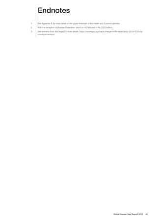 Endnotes
1. See Appendix B for more detail on the upper threshold of the Health and Survival subindex.
2. With the exception of Russian Federation, which is not featured in the 2023 edition.
3. See research from Nordregio for more details: https://nordregio.org/maps/change-in-life-expectancy-2019-2020-by-
country-in-europe/.
Global Gender Gap Report 2023 32
 