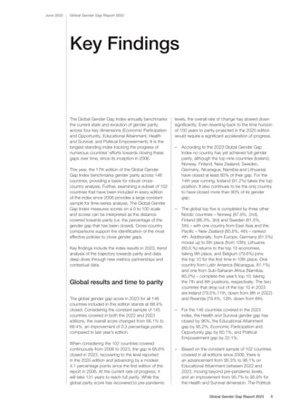 Key Findings
The Global Gender Gap Index annually benchmarks
the current state and evolution of gender parity
across four key dimensions (Economic Participation
and Opportunity, Educational Attainment, Health
and Survival, and Political Empowerment). It is the
longest-standing index tracking the progress of
numerous countries’ efforts towards closing these
gaps over time, since its inception in 2006.
This year, the 17th edition of the Global Gender
Gap Index benchmarks gender parity across 146
countries, providing a basis for robust cross-
country analysis. Further, examining a subset of 102
countries that have been included in every edition
of the index since 2006 provides a large constant
sample for time-series analysis. The Global Gender
Gap Index measures scores on a 0 to 100 scale
and scores can be interpreted as the distance
covered towards parity (i.e. the percentage of the
gender gap that has been closed). Cross-country
comparisons support the identification of the most
effective policies to close gender gaps.
Key findings include the index results in 2023, trend
analysis of the trajectory towards parity and data
deep dives through new metrics partnerships and
contextual data.
Global results and time to parity
The global gender gap score in 2023 for all 146
countries included in this edition stands at 68.4%
closed. Considering the constant sample of 145
countries covered in both the 2022 and 2023
editions, the overall score changed from 68.1% to
68.4%, an improvement of 0.3 percentage points
compared to last year’s edition.
When considering the 102 countries covered
continuously from 2006 to 2023, the gap is 68.6%
closed in 2023, recovering to the level reported
in the 2020 edition and advancing by a modest
4.1 percentage points since the first edition of the
report in 2006. At the current rate of progress, it
will take 131 years to reach full parity. While the
global parity score has recovered to pre-pandemic
levels, the overall rate of change has slowed down
significantly. Even reverting back to the time horizon
of 100 years to parity projected in the 2020 edition
would require a significant acceleration of progress.
– According to the 2023 Global Gender Gap
Index no country has yet achieved full gender
parity, although the top nine countries (Iceland,
Norway, Finland, New Zealand, Sweden,
Germany, Nicaragua, Namibia and Lithuania)
have closed at least 80% of their gap. For the
14th year running, Iceland (91.2%) takes the top
position. It also continues to be the only country
to have closed more than 90% of its gender
gap.
– The global top five is completed by three other
Nordic countries – Norway (87.9%, 2nd),
Finland (86.3%, 3rd) and Sweden (81.5%,
5th) – with one country from East Asia and the
Pacific – New Zealand (85.6%, 4th) – ranked
4th. Additionally, from Europe, Germany (81.5%)
moves up to 6th place (from 10th), Lithuania
(80.0.%) returns to the top 10 economies,
taking 9th place, and Belgium (79.6%) joins
the top 10 for the first time in 10th place. One
country from Latin America (Nicaragua, 81.1%)
and one from Sub-Saharan Africa (Namibia,
80.2%) – complete this year’s top 10, taking
the 7th and 8th positions, respectively. The two
countries that drop out of the top 10 in 2023
are Ireland (79.5%,11th, down from 9th in 2022)
and Rwanda (79.4%, 12th, down from 6th).
– For the 146 countries covered in the 2023
index, the Health and Survival gender gap has
closed by 96%, the Educational Attainment
gap by 95.2%, Economic Participation and
Opportunity gap by 60.1%, and Political
Empowerment gap by 22.1%.
– Based on the constant sample of 102 countries
covered in all editions since 2006, there is
an advancement from 95.3% to 96.1% on
Educational Attainment between 2022 and
2023, moving beyond pre-pandemic levels,
and an improvement from 95.7% to 95.9% for
the Health and Survival dimension. The Political
Global Gender Gap Report 2023
June 2023
Global Gender Gap Report 2023 5
 