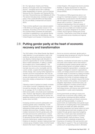 The 2022 edition of the Global Gender Gap Report
called attention to a post-pandemic crisis in the
workforce: gender parity across key indicators
was slipping, implying large-scale disruption of
economic opportunities for women worldwide in
labour-market participation, in skilling, in wealth
accumulation and in overall wellbeing.33
The
recovery from the shock and ensuing polycrisis
has been slow and, so far, incomplete, and the
current context, coupled with technological and
climate change, risks causing further regression in
women’s economic empowerment. Not only are
millions of women and girls losing out on economic
access and opportunity, but these reversals also
have wide-ranging consequences for the global
economy.
Following a series of gradual but steady increases
in the share of women in leadership roles over
the past two decades, this share has edged up
to, on average, 33.7% in 2023 from 33.4% in
2022 across public- and private-sector leadership
roles. However, high-frequency data presented in
the report shows that hiring rates for women into
leadership positions across industries have been in
decline since mid-2022.
Increasing women’s economic participation and
achieving gender parity in leadership, in both
business and government, are two key levers for
addressing broader gender gaps in households,
societies and economies. In addition, there are
multiple mechanisms that link gender parity with
firm-level and economic performance: a robust
gender strategy is increasingly seen as essential
to attracting the best talent and ensuring long-run
economic performance, resilience and survival.
Evidence on diversity in decision making shows that
a diverse group of leaders makes more fact-based
decisions that result in higher quality outcomes.
And at an economy-wide level, gender parity is
increasingly being recognized as critical for financial
stability and economic performance.34
Collective, coordinated and bold action by private-
and public sector leaders will be instrumental in
accelerating progress towards gender parity and
igniting renewed growth and greater resilience.
Beyond leadership representation, companies can
engage in strategies to transform organizational
culture, and design products and services to serve
a broader range of consumers by making innovation
processes more inclusive. Impactful initiatives are
emerging at the frontier of business strategy and
government policy, yet adoption beyond the frontier
too often remains on the surface, is incomplete or
altogether deprioritized. Government policy can
be better designed to increase women’s labour-
force participation, wages, and financial and
technology access, and improve care systems and
representation in public-sector leadership.
Some governments are taking an equity and
inclusion lens to economic policy-making, with
recent gender mainstreaming efforts explicitly
recognizing gender parity as critical to economic
growth and financial stability. A number of
governments are implementing more gender equal
approaches to increasing labour force participation,
pay equity and health and safety standards,
preventing harassment and sexual violence at work.
At the federal government level, progress can be
enabled through gender-responsive budgeting
which has in recent years been pioneered and
expanded by a growing number of countries,
including Sweden, India and Kenya. Further,
governments are increasingly recognizing the
importance of investing in the care economy and
taking steps to support it. They are implementing
policies such as expanding access to affordable
Putting gender parity at the heart of economic
recovery and transformation
2.8
(91.1%); Agriculture, Forestry and Fishing
(90.9%); and Supply Chain and Transportation
(84.6%) – alongside sectors with a relatively
better representation of women, such as Financial
Services (84.3%); Education and Training (83.3%);
and Care, Personal Services and Wellbeing (81.8%).
The sectors that place lower emphasis on gender
parity in their overall DEI efforts are Real Estate
(61.5%) and Media, Entertainment and Sports
(60%).
There is further significant cross-national variation
in DEI efforts promoting gender inclusion in the
workplace. According to the Future of Jobs Survey,
the countries where companies are particularly
committed to establishing a more gender-diverse
workforce are Colombia, the Netherlands, Italy,
United Kingdom and Canada. In Colombia and the
United Kingdom, DEI programmes tend to prioritize
flexibility on degree requirements for roles and
recruitment, as well as on Employment Resource
Groups (ERGs).
The existence of DEI programmes alone is not
enough for meaningful progress. A recent study
identified five success factors that DEI initiatives
with the highest impact for underrepresented
groups had in common.32
These are (1) a
nuanced understanding of the root causes of
underrepresentation; (2) a meaningful definition of
success; (3) accountable and invested business
leaders; (4) a solution designed for its specific
context; and (5) rigorous tracking and course
correction. These factors must further be refined
and customized across industries and regional
contexts.
Global Gender Gap Report 2023 57
 