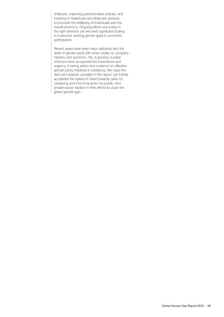 childcare, improving parental leave policies, and
investing in healthcare and eldercare services
to promote the wellbeing of individuals and the
overall economy. Ongoing efforts are a step in
the right direction yet will need significant scaling
to overcome existing gender gaps in economic
participation.
Recent years have seen major setbacks and the
state of gender parity still varies widely by company,
industry and economy. Yet, a growing number
of actors have recognized the importance and
urgency of taking action and evidence on effective
gender parity initiatives is solidifying. We hope the
data and analysis provided in this report can further
accelerate the speed of travel towards parity by
catalysing and informing action by public- and
private-sector leaders in their efforts to close the
global gender gap.
Global Gender Gap Report 2023 58
 