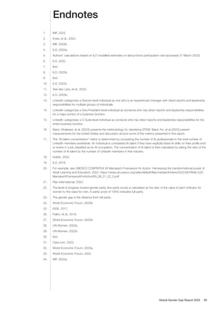 Endnotes
1. IMF, 2023.
2. Kose, et al., 2023.
3. IMF, 2022b.
4. ILO, 2023a.
5. Authors’ calculations based on ILO modelled estimates on labour-force participation rate (accessed 31 March 2023).
6. ILO, 2022.
7. Ibid.
8. ILO, 2023b.
9. Ibid.
10. ILO, 2023c.
11. See also Lara, et al., 2023.
12. ILO, 2023b.
13. LinkedIn categorizes a Director-level individual as one who is an experienced manager with direct reports and leadership
responsibilities for multiple groups of individuals.
14. LinkedIn categorizes a Vice-President-level individual as someone who has direct reports and leadership responsibilities
for a major portion of a business function.
15. LinkedIn categorizes a C-Suite-level individual as someone who has direct reports and leadership responsibilities for the
entire business function.
16. Baird, Ghalawat, et al. (2023) presents the methodology for classifying STEM. Baird, Ko, et al (2023) present
measurements for the United States and discussion around some of the metrics presented in this report.
17. The “AI talent concentration” metric is determined by comparing the number of AI professionals to the total number of
LinkedIn members worldwide. An individual is considered AI talent if they have explicitly listed AI skills on their profile and/
or works in a job classified as an AI occupation. The concentration of AI talent is then calculated by taking the ratio of the
number of AI talent by the number of LinkedIn members in that industry.
18. Goldin, 2022.
19. ILO, 2018.
20. For example, see UNESCO CONFINTEA VII Marrakech Framework for Action: Harnessing the transformational power of
Adult Learning and Education, 2022, https://www.uil.unesco.org/sites/default/files/medias/fichiers/2022/06/FINAL%20
MarrakechFrameworkForActionEN_06_21_22_0.pdf
21. Plan International, 2023.
22. The level of progress toward gender parity (the parity score) is calculated as the ratio of the value of each indicator for
women to the value for men. A parity score of 100% indicates full parity.
23. The gender gap is the distance from full parity.
24. World Economic Forum, 2023b.
25. EIGE, 2017.
26. Fialho, et al., 2019.
27. World Economic Forum, 2023b.
28. UN Women, 2022a.
29. UN Women, 2022b.
30. Ibid.
31. Care.com, 2023.
32. World Economic Forum, 2023a.
33. World Economic Forum, 2022.
34. IMF, 2022a.
Global Gender Gap Report 2023 59
 