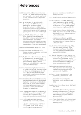 References
Addati, Laura, Umberto Cattaneo and Emanuela
Pozzan, Care at work: Investing in care leave
and services for a more gender equal world
of work, International Labour Organization
(ILO), 2022.
Baird, M., N. Gahlawat, R. Hood, P. Ko and
S. Lara, “LinkedIn STEM Classification
Methodology”, LinkedIn Economic
Graph Technical Note #1, 2023, https://
economicgraph.linkedin.com/content/dam/
me/economicgraph/en-us/PDF/measuring-
gender-gaps-in-the-us-stem-workforce.pdf
Baird, M., P. Ko, N. Gahlawat, S. Lara and R.
Hood, “Measuring gender gaps in the
U.S. STEM workforce”, LinkedIn Economic
Graph White Paper, 2023, https://
economicgraph.linkedin.com/content/dam/
me/economicgraph/en-us/PDF/measuring-
gender-gaps-in-the-us-stem-workforce.pdf
Care.com, Future of Benefits Report 2023, 2023.
European Institute for Gender Equality (EIGE),
Gender segregation in education, training and
the labour market, 2017.
Fialho, P., G. Quintini and M. Vandeweyer, Returns
to different forms of job related training:
Factoring in informal learning, OECD Social,
Employment and Migration Working
Papers, no. 231, OECD, 2019. https://doi.
org/10.1787/b21807e9-en.
Goldin, C., “Understanding the Economic Impact
of COVID-19 on Women”, Brookings Papers
on Economic Activity (Spring), pp. 65-110,
2022, https://scholar.harvard.edu/sites/
scholar.harvard.edu/files/goldin/files/bpea-
sp22_goldin_paper.pdf.
International Labour Organization (ILO), Assessing
the current state of the global labour market:
Implications for achieving the Global Goals,
ILOSTAT.ilo.org, 2023a, https://ilostat.ilo.
org/assessing-the-current-state-of-the-
global-labour-market-implications-for-
achieving-the-global-goals/.
—
—
—
—, Financing life-long learning for the future of
work, 2018, https://www.ilo.org/wcmsp5/
groups/public/---dgreports/---inst/
documents/publication/wcms_646046.pdf.
—
—
—
—, ILO modelled estimates database,
ILOSTAT, 2022 (accessed 2 June 2023).
—
—
—
—, Spotlight on Work Statistics n°12, March
2023b (White paper), 2023b, https://
www.ilo.org/wcmsp5/groups/public/---
dgreports/-- stat/documents/publication/
wcms_870519.pdf.
—
—
—
—, World Economic and Social Outlook, 2023c.
International Monetary Fund (IMF), IMF Strategy
Toward Mainstreaming Gender, 2022a,
https://www.imf.org/en/Publications/Policy-
Papers/Issues/2022/07/28/IMF-Strategy-
Toward-Mainstreaming-Gender-521344.
—
—
—
—, World Economic Outlook, October 2022,
2022b, https://www.imf.org/en/Publications/
WEO/Issues/2022/10/11/world-economic-
outlook-october-2022.
—
—
—
—, World Economic Outlook, April 2023,
2023, https://www.imf.org/en/Publications/
WEO/Issues/2023/04/11/world-economic-
outlook-april-2023.
Kose, M. Ayhan and Franziska Ohnsorge, Falling
Long-Term Growth Prospects: Trends,
Expectations, and Policies, World Bank,
2023, http://hdl.handle.net/10986/39497
License: CC BY 3.0 IGO.
Lara, Silvia, M. Baird, and R. Hood, Progress and
barriers in global gender leadership, LinkedIn
Economic Graph White Paper. https://
economicgraph.linkedin.com/content/dam/
me/economicgraph/en-us/PDF/global-
gender-representation.pdf, 2023.
Plan International, Bridging the Digital Divide,
2023, https://plan-international.org/quality-
education/bridging-the-digital-divide/
(accessed on 28 May 2023).
UN Women, Women’s representation in local
government: A global analysis, 2022a.
—
—
—
—, Global data on women’s political
participation, 2022b (accessed 2 June
2023).
World Economic Forum, Global Gender Gap Report
2022, 2022.
—
—
—
—, Global Parity Alliance: Diversity, Equity and
Inclusion Lighthouses 2023, 2023a, https://
www.weforum.org/reports/global-parity-
alliance-diversity-equity-and-inclusion-
lighthouses-2023.
—
—
—
—, Future of Jobs Report 2023, 2023b, https://
www.weforum.org/reports/the-future-of-
jobs-report-2023/.
Global Gender Gap Report 2023 60
 