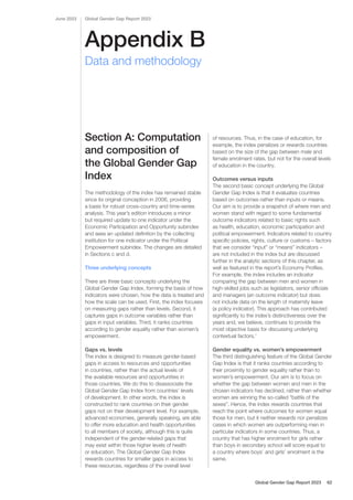 Appendix B
Global Gender Gap Report 2023
June 2023
Data and methodology
Section A: Computation
and composition of
the Global Gender Gap
Index
The methodology of the index has remained stable
since its original conception in 2006, providing
a basis for robust cross-country and time-series
analysis. This year’s edition introduces a minor
but required update to one indicator under the
Economic Participation and Opportunity subindex
and sees an updated definition by the collecting
institution for one indicator under the Political
Empowerment subindex. The changes are detailed
in Sections c and d.
Three underlying concepts
There are three basic concepts underlying the
Global Gender Gap Index, forming the basis of how
indicators were chosen, how the data is treated and
how the scale can be used. First, the index focuses
on measuring gaps rather than levels. Second, it
captures gaps in outcome variables rather than
gaps in input variables. Third, it ranks countries
according to gender equality rather than women’s
empowerment.
Gaps vs. levels
The index is designed to measure gender-based
gaps in access to resources and opportunities
in countries, rather than the actual levels of
the available resources and opportunities in
those countries. We do this to disassociate the
Global Gender Gap Index from countries’ levels
of development. In other words, the index is
constructed to rank countries on their gender
gaps not on their development level. For example,
advanced economies, generally speaking, are able
to offer more education and health opportunities
to all members of society, although this is quite
independent of the gender-related gaps that
may exist within those higher levels of health
or education. The Global Gender Gap Index
rewards countries for smaller gaps in access to
these resources, regardless of the overall level
of resources. Thus, in the case of education, for
example, the index penalizes or rewards countries
based on the size of the gap between male and
female enrolment rates, but not for the overall levels
of education in the country.
Outcomes versus inputs
The second basic concept underlying the Global
Gender Gap Index is that it evaluates countries
based on outcomes rather than inputs or means.
Our aim is to provide a snapshot of where men and
women stand with regard to some fundamental
outcome indicators related to basic rights such
as health, education, economic participation and
political empowerment. Indicators related to country
specific policies, rights, culture or customs – factors
that we consider “input” or “means” indicators –
are not included in the index but are discussed
further in the analytic sections of this chapter, as
well as featured in the report’s Economy Profiles.
For example, the index includes an indicator
comparing the gap between men and women in
high-skilled jobs such as legislators, senior officials
and managers (an outcome indicator) but does
not include data on the length of maternity leave
(a policy indicator). This approach has contributed
significantly to the index’s distinctiveness over the
years and, we believe, continues to provide the
most objective basis for discussing underlying
contextual factors.1
Gender equality vs. women’s empowerment
The third distinguishing feature of the Global Gender
Gap Index is that it ranks countries according to
their proximity to gender equality rather than to
women’s empowerment. Our aim is to focus on
whether the gap between women and men in the
chosen indicators has declined, rather than whether
women are winning the so-called “battle of the
sexes”. Hence, the index rewards countries that
reach the point where outcomes for women equal
those for men, but it neither rewards nor penalizes
cases in which women are outperforming men in
particular indicators in some countries. Thus, a
country that has higher enrolment for girls rather
than boys in secondary school will score equal to
a country where boys’ and girls’ enrolment is the
same.
Global Gender Gap Report 2023 62
 