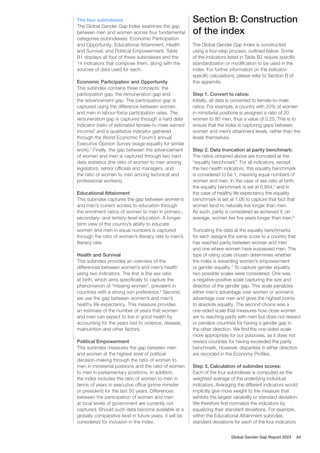 The four subindexes
The Global Gender Gap Index examines the gap
between men and women across four fundamental
categories (subindexes): Economic Participation
and Opportunity, Educational Attainment, Health
and Survival, and Political Empowerment. Table
B1 displays all four of these subindexes and the
14 indicators that compose them, along with the
sources of data used for each.
Economic Participation and Opportunity
This subindex contains three concepts: the
participation gap, the remuneration gap and
the advancement gap. The participation gap is
captured using the difference between women
and men in labour-force participation rates. The
remuneration gap is captured through a hard data
indicator (ratio of estimated female-to-male earned
income)2
and a qualitative indicator gathered
through the World Economic Forum’s annual
Executive Opinion Survey (wage equality for similar
work).3
Finally, the gap between the advancement
of women and men is captured through two hard
data statistics (the ratio of women to men among
legislators, senior officials and managers, and
the ratio of women to men among technical and
professional workers).
Educational Attainment
This subindex captures the gap between women’s
and men’s current access to education through
the enrolment ratios of women to men in primary-,
secondary- and tertiary-level education. A longer-
term view of the country’s ability to educate
women and men in equal numbers is captured
through the ratio of women’s literacy rate to men’s
literacy rate.
Health and Survival
This subindex provides an overview of the
differences between women’s and men’s health
using two indicators. The first is the sex ratio
at birth, which aims specifically to capture the
phenomenon of “missing women”, prevalent in
countries with a strong son preference.4
Second,
we use the gap between women’s and men’s
healthy life expectancy. This measure provides
an estimate of the number of years that women
and men can expect to live in good health by
accounting for the years lost to violence, disease,
malnutrition and other factors.
Political Empowerment
This subindex measures the gap between men
and women at the highest level of political
decision-making through the ratio of women to
men in ministerial positions and the ratio of women
to men in parliamentary positions. In addition,
the index includes the ratio of women to men in
terms of years in executive office (prime minister
or president) for the last 50 years. Differences
between the participation of women and men
at local levels of government are currently not
captured. Should such data become available at a
globally comparative level in future years, it will be
considered for inclusion in the index.
Section B: Construction
of the index
The Global Gender Gap Index is constructed
using a four-step process, outlined below. Some
of the indicators listed in Table B2 require specific
standardization or modification to be used in the
index. For further information on the indicator-
specific calculations, please refer to Section B of
this appendix.
Step 1. Convert to ratios:
Initially, all data is converted to female-to-male
ratios. For example, a country with 20% of women
in ministerial positions is assigned a ratio of 20
women to 80 men, thus a value of 0.25. This is to
ensure that the index is capturing gaps between
women and men’s attainment levels, rather than the
levels themselves.
Step 2. Data truncation at parity benchmark:
The ratios obtained above are truncated at the
“equality benchmark”. For all indicators, except
the two health indicators, this equality benchmark
is considered to be 1, meaning equal numbers of
women and men. In the case of sex ratio at birth,
the equality benchmark is set at 0.944,5
and in
the case of healthy life expectancy the equality
benchmark is set at 1.06 to capture that fact that
women tend to naturally live longer than men.
As such, parity is considered as achieved if, on
average, women live five years longer than men.6
Truncating the data at the equality benchmarks
for each assigns the same score to a country that
has reached parity between women and men
and one where women have surpassed men. The
type of rating scale chosen determines whether
the index is rewarding women’s empowerment
or gender equality.7
To capture gender equality,
two possible scales were considered. One was
a negative-positive scale capturing the size and
direction of the gender gap. This scale penalizes
either men’s advantage over women or women’s
advantage over men and gives the highest points
to absolute equality. The second choice was a
one-sided scale that measures how close women
are to reaching parity with men but does not reward
or penalize countries for having a gender gap in
the other direction. We find the one-sided scale
more appropriate for our purposes, as it does not
reward countries for having exceeded the parity
benchmark. However, disparities in either direction
are recorded in the Economy Profiles.
Step 3. Calculation of subindex scores:
Each of the four subindexes is computed as the
weighted average of the underlying individual
indicators. Averaging the different indicators would
implicitly give more weight to the measure that
exhibits the largest variability or standard deviation.
We therefore first normalize the indicators by
equalizing their standard deviations. For example,
within the Educational Attainment subindex,
standard deviations for each of the four indicators
Global Gender Gap Report 2023 64
 
