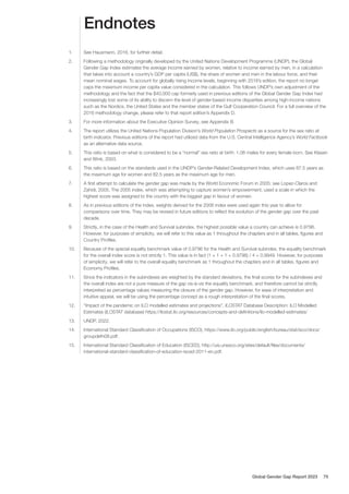 Endnotes
1. See Hausmann, 2016, for further detail.
2. Following a methodology originally developed by the United Nations Development Programme (UNDP), the Global
Gender Gap Index estimates the average income earned by women, relative to income earned by men, in a calculation
that takes into account a country’s GDP per capita (US$), the share of women and men in the labour force, and their
mean nominal wages. To account for globally rising income levels, beginning with 2018’s edition, the report no longer
caps the maximum income per capita value considered in the calculation. This follows UNDP’s own adjustment of the
methodology and the fact that the $40,000 cap formerly used in previous editions of the Global Gender Gap Index had
increasingly lost some of its ability to discern the level of gender-based income disparities among high-income nations
such as the Nordics, the United States and the member states of the Gulf Cooperation Council. For a full overview of the
2016 methodology change, please refer to that report edition’s Appendix D.
3. For more information about the Executive Opinion Survey, see Appendix B.
4. The report utilizes the United Nations Population Division’s World Population Prospects as a source for the sex ratio at
birth indicator. Previous editions of the report had utilized data from the U.S. Central Intelligence Agency’s World Factbook
as an alternative data source.
5. This ratio is based on what is considered to be a “normal” sex ratio at birth: 1.06 males for every female born. See Klasen
and Wink, 2003.
6. This ratio is based on the standards used in the UNDP’s Gender-Related Development Index, which uses 87.5 years as
the maximum age for women and 82.5 years as the maximum age for men.
7. A first attempt to calculate the gender gap was made by the World Economic Forum in 2005; see Lopez-Claros and
Zahidi, 2005. The 2005 index, which was attempting to capture women’s empowerment, used a scale in which the
highest score was assigned to the country with the biggest gap in favour of women.
8. As in previous editions of the index, weights derived for the 2006 index were used again this year to allow for
comparisons over time. They may be revised in future editions to reflect the evolution of the gender gap over the past
decade.
9. Strictly, in the case of the Health and Survival subindex, the highest possible value a country can achieve is 0.9796.
However, for purposes of simplicity, we will refer to this value as 1 throughout the chapters and in all tables, figures and
Country Profiles.
10. Because of the special equality benchmark value of 0.9796 for the Health and Survival subindex, the equality benchmark
for the overall index score is not strictly 1. This value is in fact (1 + 1 + 1 + 0.9796) / 4 = 0.9949. However, for purposes
of simplicity, we will refer to the overall equality benchmark as 1 throughout the chapters and in all tables, figures and
Economy Profiles.
11. Since the indicators in the subindexes are weighted by the standard deviations, the final scores for the subindexes and
the overall index are not a pure measure of the gap vis-à-vis the equality benchmark, and therefore cannot be strictly
interpreted as percentage values measuring the closure of the gender gap. However, for ease of interpretation and
intuitive appeal, we will be using the percentage concept as a rough interpretation of the final scores.
12. ”Impact of the pandemic on ILO modelled estimates and projections”, ILOSTAT Database Description: ILO Modelled
Estimates (ILOSTAT database) https://ilostat.ilo.org/resources/concepts-and-definitions/ilo-modelled-estimates/
13. UNDP, 2022.
14. International Standard Classification of Occupations (ISCO), https://www.ilo.org/public/english/bureau/stat/isco/docs/
groupdefn08.pdf.
15. International Standard Classification of Education (ISCED), http://uis.unesco.org/sites/default/files/documents/
international-standard-classification-of-education-isced-2011-en.pdf.
Global Gender Gap Report 2023 75
 