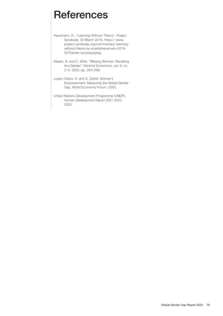 References
Hausmann, R., “Learning Without Theory”, Project
Syndicate, 30 March 2016, https:// www.
project-syndicate.org/commentary/ learning-
without-theory-by-ricardohausmann-2016-
03?barrier=accesspaylog.
Klasen, S. and C. Wink, “Missing Women: Revisiting
the Debate”, Feminist Economics, vol. 9, no.
2–3, 2003, pp. 263–299.
Lopez-Claros, A. and S. Zahidi, Women’s
Empowerment: Measuring the Global Gender
Gap, World Economic Forum, 2005.
United Nations Development Programme (UNDP),
Human Development Report 2021-2022,
2022.
Global Gender Gap Report 2023 76
 