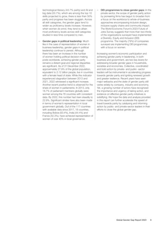 technological literacy (43.7% parity) and AI and
big data (33.7%), which are among the top 10
skills projected to grow, there is less than 50%
parity and progress has been sluggish. Across
all skill categories, the gender gaps tend to
widen as proficiency levels increase. However,
when women do enrol, they tend to attain
most proficiency levels across skill categories
studied in less time compared to men.
– Gender gaps in political leadership: Much
like in the case of representation of women in
business leadership, gender gaps in political
leadership continue to persist. Although
there has been an increase in the number
of women holding political decision-making
posts worldwide, achieving gender parity
remains a distant goal and regional disparities
are significant. As of 31 December 2022,
approximately 27.9% of the global population,
equivalent to 2.12 billion people, live in countries
with a female head of state. While this indicator
experienced stagnation between 2013 and
2021, 2022 witnessed a significant increase.
Another recent positive trend is observed for the
share of women in parliaments. In 2013, only
18.7% of parliament members globally were
women among the 76 countries with consistent
data. By 2022, this number had risen steadily to
22.9%. Significant strides have also been made
in terms of women’s representation in local
government globally. Out of the 117 countries
with available data since 2017, 18 countries,
including Bolivia (50.4%), India (44.4%) and
France (42.3%), have achieved representation of
women of over 40% in local governance.
– DEI programmes to close gender gaps: In the
private sector, the scope of gender parity action
by pioneering firms has begun to broaden from
a focus on the workforce to whole-of-business
approaches encompassing inclusive design,
inclusive supply chains and community impact.
The World Economic Forum’s 2023 Future of
Jobs Survey suggests that more than two-thirds
of the organizations surveyed have implemented
a Diversity, Equity and Inclusion (DEI)
programme. The majority (79%) of companies
surveyed are implementing DEI programmes
with a focus on women.
Increasing women’s economic participation and
achieving gender parity in leadership, in both
business and government, are two key levers for
addressing broader gender gaps in households,
societies and economies. Collective, coordinated
and bold action by private- and public- sector
leaders will be instrumental in accelerating progress
towards gender parity and igniting renewed growth
and greater resilience. Recent years have seen
major setbacks and the state of gender parity still
varies widely by company, industry and economy.
Yet, a growing number of actors have recognized
the importance and urgency of taking action, and
evidence on effective gender parity initiatives is
solidifying. We hope the data and analysis provided
in this report can further accelerate the speed of
travel towards parity by catalysing and informing
action by public- and private-sector leaders in their
efforts to close the global gender gap.
Global Gender Gap Report 2023 8
 