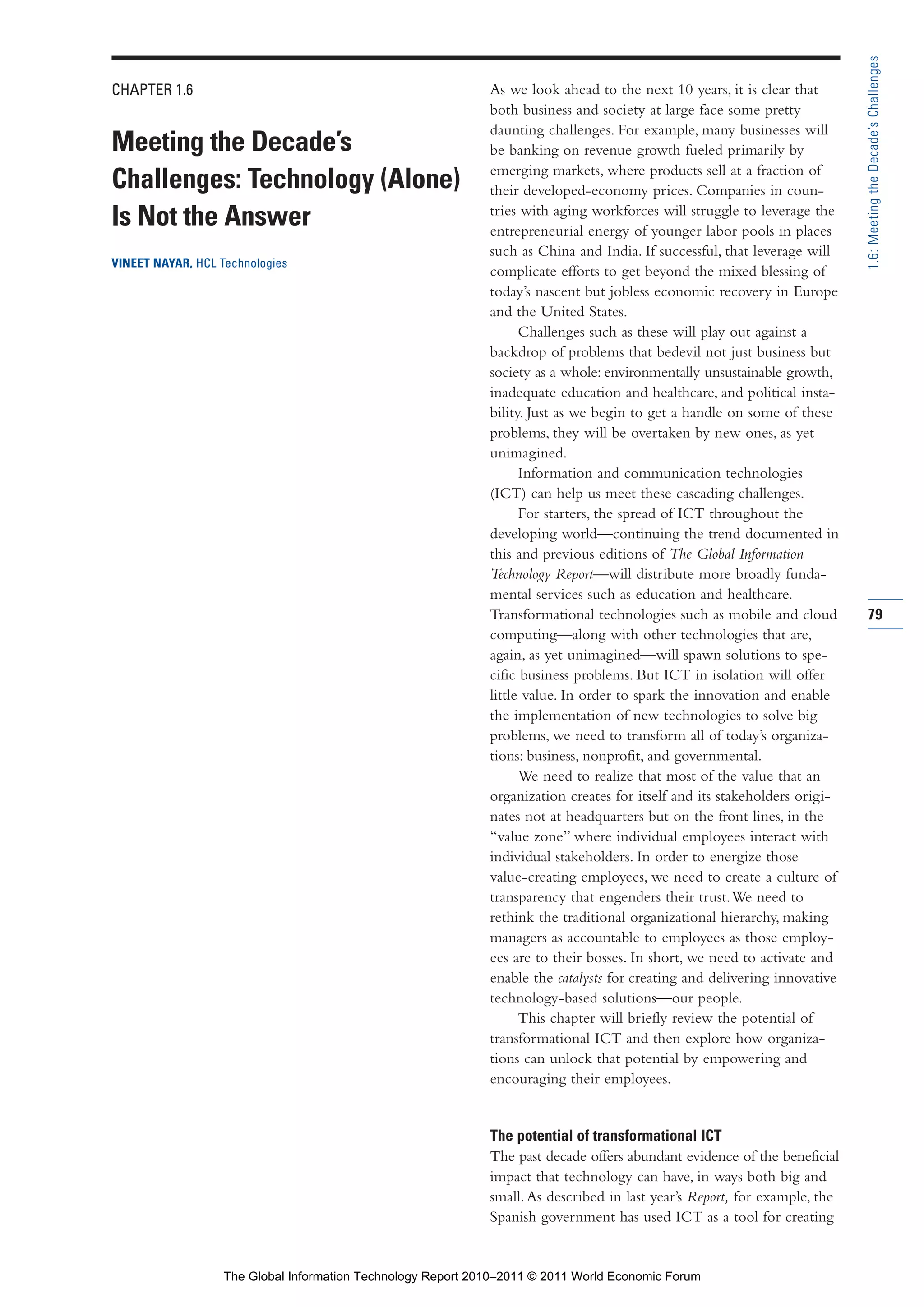 Part 1_r2_PART 1 3/29/11 6:44 AM Page 79




                                                                                                                                            1.6: Meeting the Decade’s Challenges
                CHAPTER 1.6                                                   As we look ahead to the next 10 years, it is clear that
                                                                              both business and society at large face some pretty
                                                                              daunting challenges. For example, many businesses will
                Meeting the Decade’s                                          be banking on revenue growth fueled primarily by
                                                                              emerging markets, where products sell at a fraction of
                Challenges: Technology (Alone)                                their developed-economy prices. Companies in coun-
                                                                              tries with aging workforces will struggle to leverage the
                Is Not the Answer                                             entrepreneurial energy of younger labor pools in places
                                                                              such as China and India. If successful, that leverage will
                VINEET NAYAR, HCL Technologies
                                                                              complicate efforts to get beyond the mixed blessing of
                                                                              today’s nascent but jobless economic recovery in Europe
                                                                              and the United States.
                                                                                    Challenges such as these will play out against a
                                                                              backdrop of problems that bedevil not just business but
                                                                              society as a whole: environmentally unsustainable growth,
                                                                              inadequate education and healthcare, and political insta-
                                                                              bility. Just as we begin to get a handle on some of these
                                                                              problems, they will be overtaken by new ones, as yet
                                                                              unimagined.
                                                                                    Information and communication technologies
                                                                              (ICT) can help us meet these cascading challenges.
                                                                                    For starters, the spread of ICT throughout the
                                                                              developing world—continuing the trend documented in
                                                                              this and previous editions of The Global Information
                                                                              Technology Report—will distribute more broadly funda-
                                                                              mental services such as education and healthcare.
                                                                              Transformational technologies such as mobile and cloud        79
                                                                              computing—along with other technologies that are,
                                                                              again, as yet unimagined—will spawn solutions to spe-
                                                                              cific business problems. But ICT in isolation will offer
                                                                              little value. In order to spark the innovation and enable
                                                                              the implementation of new technologies to solve big
                                                                              problems, we need to transform all of today’s organiza-
                                                                              tions: business, nonprofit, and governmental.
                                                                                    We need to realize that most of the value that an
                                                                              organization creates for itself and its stakeholders origi-
                                                                              nates not at headquarters but on the front lines, in the
                                                                              “value zone” where individual employees interact with
                                                                              individual stakeholders. In order to energize those
                                                                              value-creating employees, we need to create a culture of
                                                                              transparency that engenders their trust. We need to
                                                                              rethink the traditional organizational hierarchy, making
                                                                              managers as accountable to employees as those employ-
                                                                              ees are to their bosses. In short, we need to activate and
                                                                              enable the catalysts for creating and delivering innovative
                                                                              technology-based solutions—our people.
                                                                                    This chapter will briefly review the potential of
                                                                              transformational ICT and then explore how organiza-
                                                                              tions can unlock that potential by empowering and
                                                                              encouraging their employees.


                                                                              The potential of transformational ICT
                                                                              The past decade offers abundant evidence of the beneficial
                                                                              impact that technology can have, in ways both big and
                                                                              small. As described in last year’s Report, for example, the
                                                                              Spanish government has used ICT as a tool for creating


                                   The Global Information Technology Report 2010–2011 © 2011 World Economic Forum
 