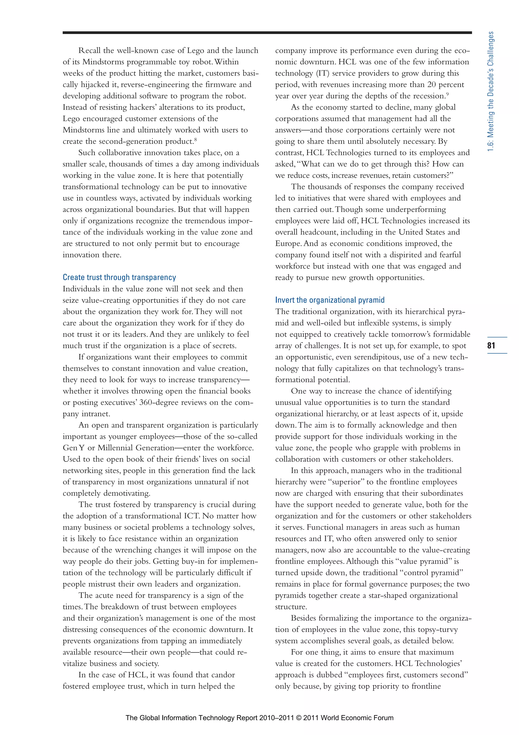 Part 1_r2_PART 1 3/29/11 6:44 AM Page 81




                                                                                                                                           1.6: Meeting the Decade’s Challenges
                     Recall the well-known case of Lego and the launch       company improve its performance even during the eco-
                of its Mindstorms programmable toy robot. Within             nomic downturn. HCL was one of the few information
                weeks of the product hitting the market, customers basi-     technology (IT) service providers to grow during this
                cally hijacked it, reverse-engineering the firmware and      period, with revenues increasing more than 20 percent
                developing additional software to program the robot.         year over year during the depths of the recession.9
                Instead of resisting hackers’ alterations to its product,         As the economy started to decline, many global
                Lego encouraged customer extensions of the                   corporations assumed that management had all the
                Mindstorms line and ultimately worked with users to          answers—and those corporations certainly were not
                create the second-generation product.8                       going to share them until absolutely necessary. By
                     Such collaborative innovation takes place, on a         contrast, HCL Technologies turned to its employees and
                smaller scale, thousands of times a day among individuals    asked, “What can we do to get through this? How can
                working in the value zone. It is here that potentially       we reduce costs, increase revenues, retain customers?”
                transformational technology can be put to innovative              The thousands of responses the company received
                use in countless ways, activated by individuals working      led to initiatives that were shared with employees and
                across organizational boundaries. But that will happen       then carried out. Though some underperforming
                only if organizations recognize the tremendous impor-        employees were laid off, HCL Technologies increased its
                tance of the individuals working in the value zone and       overall headcount, including in the United States and
                are structured to not only permit but to encourage           Europe. And as economic conditions improved, the
                innovation there.                                            company found itself not with a dispirited and fearful
                                                                             workforce but instead with one that was engaged and
                Create trust through transparency                            ready to pursue new growth opportunities.
                Individuals in the value zone will not seek and then
                seize value-creating opportunities if they do not care       Invert the organizational pyramid
                about the organization they work for. They will not          The traditional organization, with its hierarchical pyra-
                care about the organization they work for if they do         mid and well-oiled but inflexible systems, is simply
                not trust it or its leaders. And they are unlikely to feel   not equipped to creatively tackle tomorrow’s formidable
                much trust if the organization is a place of secrets.        array of challenges. It is not set up, for example, to spot   81
                      If organizations want their employees to commit        an opportunistic, even serendipitous, use of a new tech-
                themselves to constant innovation and value creation,        nology that fully capitalizes on that technology’s trans-
                they need to look for ways to increase transparency—         formational potential.
                whether it involves throwing open the financial books              One way to increase the chance of identifying
                or posting executives’ 360-degree reviews on the com-        unusual value opportunities is to turn the standard
                pany intranet.                                               organizational hierarchy, or at least aspects of it, upside
                      An open and transparent organization is particularly   down. The aim is to formally acknowledge and then
                important as younger employees—those of the so-called        provide support for those individuals working in the
                Gen Y or Millennial Generation—enter the workforce.          value zone, the people who grapple with problems in
                Used to the open book of their friends’ lives on social      collaboration with customers or other stakeholders.
                networking sites, people in this generation find the lack          In this approach, managers who in the traditional
                of transparency in most organizations unnatural if not       hierarchy were “superior” to the frontline employees
                completely demotivating.                                     now are charged with ensuring that their subordinates
                      The trust fostered by transparency is crucial during   have the support needed to generate value, both for the
                the adoption of a transformational ICT. No matter how        organization and for the customers or other stakeholders
                many business or societal problems a technology solves,      it serves. Functional managers in areas such as human
                it is likely to face resistance within an organization       resources and IT, who often answered only to senior
                because of the wrenching changes it will impose on the       managers, now also are accountable to the value-creating
                way people do their jobs. Getting buy-in for implemen-       frontline employees. Although this “value pyramid” is
                tation of the technology will be particularly difficult if   turned upside down, the traditional “control pyramid”
                people mistrust their own leaders and organization.          remains in place for formal governance purposes; the two
                      The acute need for transparency is a sign of the       pyramids together create a star-shaped organizational
                times. The breakdown of trust between employees              structure.
                and their organization’s management is one of the most             Besides formalizing the importance to the organiza-
                distressing consequences of the economic downturn. It        tion of employees in the value zone, this topsy-turvy
                prevents organizations from tapping an immediately           system accomplishes several goals, as detailed below.
                available resource—their own people—that could re-                 For one thing, it aims to ensure that maximum
                vitalize business and society.                               value is created for the customers. HCL Technologies’
                      In the case of HCL, it was found that candor           approach is dubbed “employees first, customers second”
                fostered employee trust, which in turn helped the            only because, by giving top priority to frontline


                                  The Global Information Technology Report 2010–2011 © 2011 World Economic Forum
 