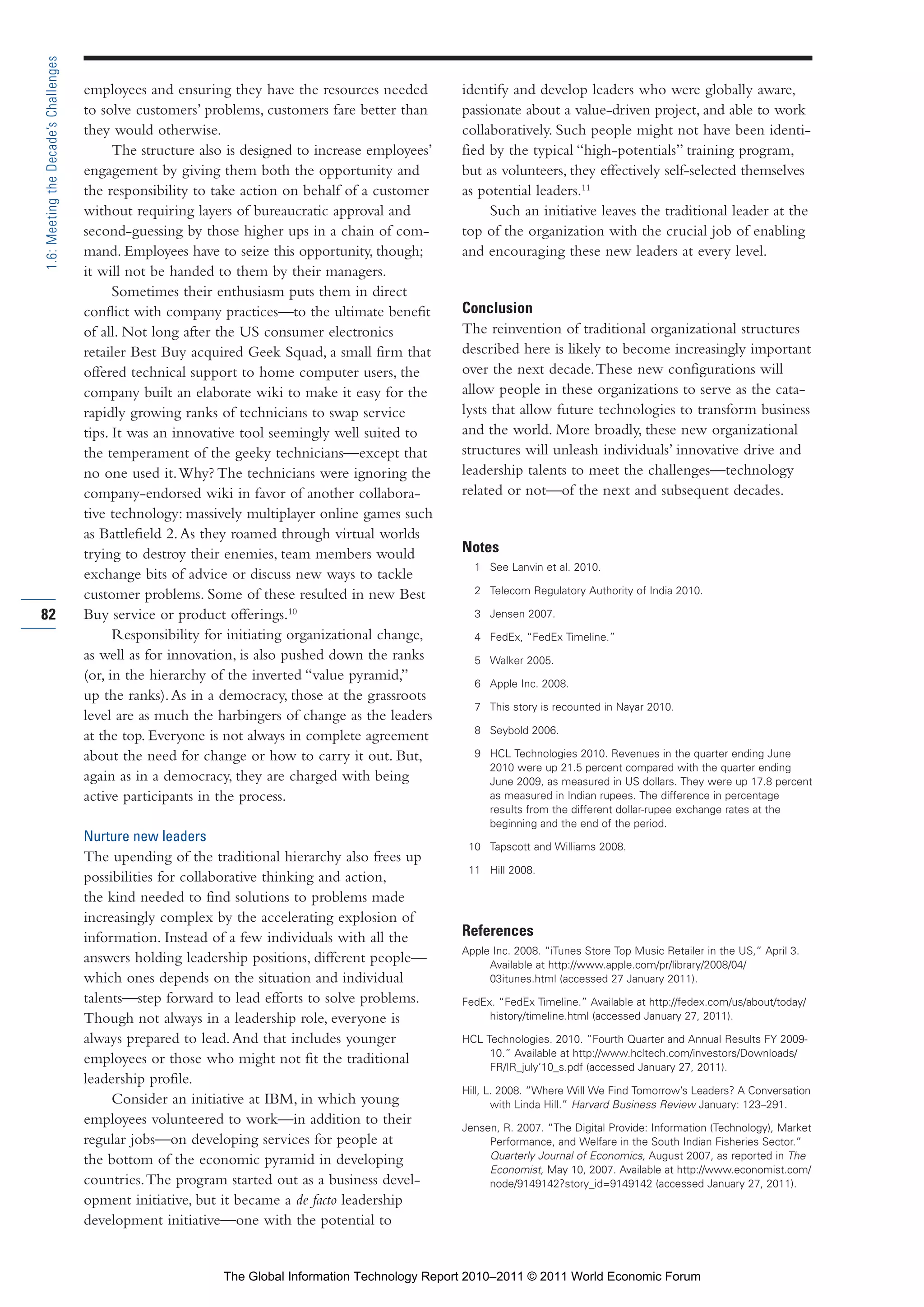 Part 1_r2_PART 1 3/29/11 6:44 AM Page 82




      1.6: Meeting the Decade’s Challenges

                                             employees and ensuring they have the resources needed         identify and develop leaders who were globally aware,
                                             to solve customers’ problems, customers fare better than      passionate about a value-driven project, and able to work
                                             they would otherwise.                                         collaboratively. Such people might not have been identi-
                                                   The structure also is designed to increase employees’   fied by the typical “high-potentials” training program,
                                             engagement by giving them both the opportunity and            but as volunteers, they effectively self-selected themselves
                                             the responsibility to take action on behalf of a customer     as potential leaders.11
                                             without requiring layers of bureaucratic approval and              Such an initiative leaves the traditional leader at the
                                             second-guessing by those higher ups in a chain of com-        top of the organization with the crucial job of enabling
                                             mand. Employees have to seize this opportunity, though;       and encouraging these new leaders at every level.
                                             it will not be handed to them by their managers.
                                                   Sometimes their enthusiasm puts them in direct
                                             conflict with company practices—to the ultimate benefit       Conclusion
                                             of all. Not long after the US consumer electronics            The reinvention of traditional organizational structures
                                             retailer Best Buy acquired Geek Squad, a small firm that      described here is likely to become increasingly important
                                             offered technical support to home computer users, the         over the next decade. These new configurations will
                                             company built an elaborate wiki to make it easy for the       allow people in these organizations to serve as the cata-
                                             rapidly growing ranks of technicians to swap service          lysts that allow future technologies to transform business
                                             tips. It was an innovative tool seemingly well suited to      and the world. More broadly, these new organizational
                                             the temperament of the geeky technicians—except that          structures will unleash individuals’ innovative drive and
                                             no one used it. Why? The technicians were ignoring the        leadership talents to meet the challenges—technology
                                             company-endorsed wiki in favor of another collabora-          related or not—of the next and subsequent decades.
                                             tive technology: massively multiplayer online games such
                                             as Battlefield 2. As they roamed through virtual worlds
                                             trying to destroy their enemies, team members would           Notes
                                                                                                             1 See Lanvin et al. 2010.
                                             exchange bits of advice or discuss new ways to tackle
                                             customer problems. Some of these resulted in new Best           2 Telecom Regulatory Authority of India 2010.

     82                                      Buy service or product offerings.10                             3 Jensen 2007.

                                                   Responsibility for initiating organizational change,      4 FedEx, “FedEx Timeline.”
                                             as well as for innovation, is also pushed down the ranks        5 Walker 2005.
                                             (or, in the hierarchy of the inverted “value pyramid,”          6 Apple Inc. 2008.
                                             up the ranks). As in a democracy, those at the grassroots
                                                                                                             7 This story is recounted in Nayar 2010.
                                             level are as much the harbingers of change as the leaders
                                                                                                             8 Seybold 2006.
                                             at the top. Everyone is not always in complete agreement
                                             about the need for change or how to carry it out. But,          9 HCL Technologies 2010. Revenues in the quarter ending June
                                                                                                               2010 were up 21.5 percent compared with the quarter ending
                                             again as in a democracy, they are charged with being              June 2009, as measured in US dollars. They were up 17.8 percent
                                             active participants in the process.                               as measured in Indian rupees. The difference in percentage
                                                                                                               results from the different dollar-rupee exchange rates at the
                                                                                                               beginning and the end of the period.
                                             Nurture new leaders
                                                                                                            10 Tapscott and Williams 2008.
                                             The upending of the traditional hierarchy also frees up
                                                                                                            11 Hill 2008.
                                             possibilities for collaborative thinking and action,
                                             the kind needed to find solutions to problems made
                                             increasingly complex by the accelerating explosion of
                                             information. Instead of a few individuals with all the        References
                                                                                                           Apple Inc. 2008. “iTunes Store Top Music Retailer in the US,” April 3.
                                             answers holding leadership positions, different people—            Available at http://www.apple.com/pr/library/2008/04/
                                             which ones depends on the situation and individual                 03itunes.html (accessed 27 January 2011).
                                             talents—step forward to lead efforts to solve problems.       FedEx. “FedEx Timeline.” Available at http://fedex.com/us/about/today/
                                             Though not always in a leadership role, everyone is                history/timeline.html (accessed January 27, 2011).

                                             always prepared to lead. And that includes younger            HCL Technologies. 2010. “Fourth Quarter and Annual Results FY 2009-
                                                                                                                10.” Available at http://www.hcltech.com/investors/Downloads/
                                             employees or those who might not fit the traditional               FR/IR_july’10_s.pdf (accessed January 27, 2011).
                                             leadership profile.
                                                                                                           Hill, L. 2008. “Where Will We Find Tomorrow’s Leaders? A Conversation
                                                  Consider an initiative at IBM, in which young                   with Linda Hill.” Harvard Business Review January: 123–291.
                                             employees volunteered to work—in addition to their            Jensen, R. 2007. “The Digital Provide: Information (Technology), Market
                                             regular jobs—on developing services for people at                  Performance, and Welfare in the South Indian Fisheries Sector.”
                                             the bottom of the economic pyramid in developing                   Quarterly Journal of Economics, August 2007, as reported in The
                                                                                                                Economist, May 10, 2007. Available at http://www.economist.com/
                                             countries. The program started out as a business devel-            node/9149142?story_id=9149142 (accessed January 27, 2011).
                                             opment initiative, but it became a de facto leadership
                                             development initiative—one with the potential to


                                                                    The Global Information Technology Report 2010–2011 © 2011 World Economic Forum
 