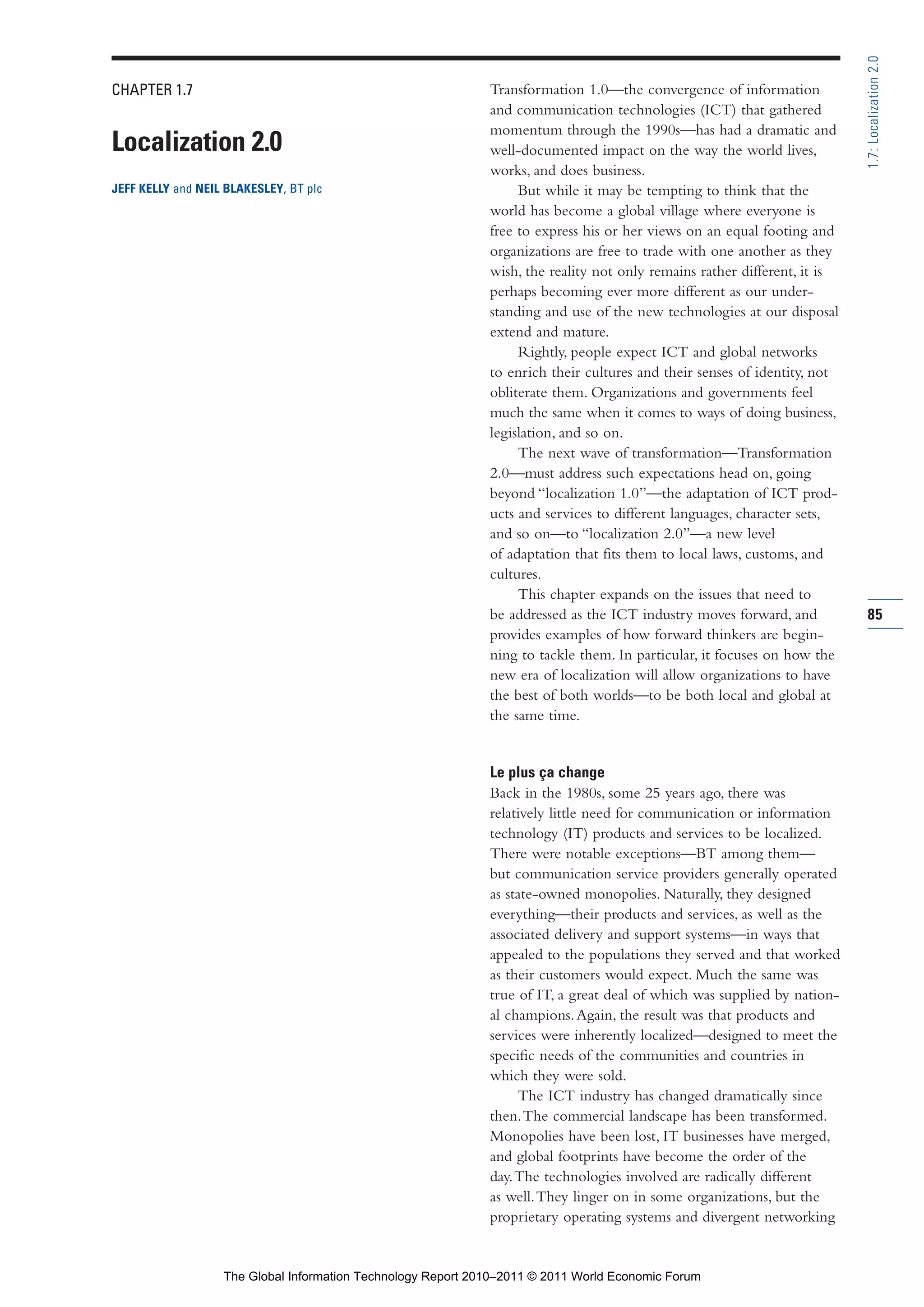 Part 1_r2_PART 1 3/29/11 6:44 AM Page 85




                                                                                                                                           1.7: Localization 2.0
                CHAPTER 1.7                                                   Transformation 1.0—the convergence of information
                                                                              and communication technologies (ICT) that gathered
                                                                              momentum through the 1990s—has had a dramatic and
                Localization 2.0                                              well-documented impact on the way the world lives,
                                                                              works, and does business.
                JEFF KELLY and NEIL BLAKESLEY, BT plc                              But while it may be tempting to think that the
                                                                              world has become a global village where everyone is
                                                                              free to express his or her views on an equal footing and
                                                                              organizations are free to trade with one another as they
                                                                              wish, the reality not only remains rather different, it is
                                                                              perhaps becoming ever more different as our under-
                                                                              standing and use of the new technologies at our disposal
                                                                              extend and mature.
                                                                                   Rightly, people expect ICT and global networks
                                                                              to enrich their cultures and their senses of identity, not
                                                                              obliterate them. Organizations and governments feel
                                                                              much the same when it comes to ways of doing business,
                                                                              legislation, and so on.
                                                                                   The next wave of transformation—Transformation
                                                                              2.0—must address such expectations head on, going
                                                                              beyond “localization 1.0”—the adaptation of ICT prod-
                                                                              ucts and services to different languages, character sets,
                                                                              and so on—to “localization 2.0”—a new level
                                                                              of adaptation that fits them to local laws, customs, and
                                                                              cultures.
                                                                                   This chapter expands on the issues that need to
                                                                              be addressed as the ICT industry moves forward, and          85
                                                                              provides examples of how forward thinkers are begin-
                                                                              ning to tackle them. In particular, it focuses on how the
                                                                              new era of localization will allow organizations to have
                                                                              the best of both worlds—to be both local and global at
                                                                              the same time.


                                                                              Le plus ça change
                                                                              Back in the 1980s, some 25 years ago, there was
                                                                              relatively little need for communication or information
                                                                              technology (IT) products and services to be localized.
                                                                              There were notable exceptions—BT among them—
                                                                              but communication service providers generally operated
                                                                              as state-owned monopolies. Naturally, they designed
                                                                              everything—their products and services, as well as the
                                                                              associated delivery and support systems—in ways that
                                                                              appealed to the populations they served and that worked
                                                                              as their customers would expect. Much the same was
                                                                              true of IT, a great deal of which was supplied by nation-
                                                                              al champions. Again, the result was that products and
                                                                              services were inherently localized—designed to meet the
                                                                              specific needs of the communities and countries in
                                                                              which they were sold.
                                                                                    The ICT industry has changed dramatically since
                                                                              then. The commercial landscape has been transformed.
                                                                              Monopolies have been lost, IT businesses have merged,
                                                                              and global footprints have become the order of the
                                                                              day. The technologies involved are radically different
                                                                              as well. They linger on in some organizations, but the
                                                                              proprietary operating systems and divergent networking


                                   The Global Information Technology Report 2010–2011 © 2011 World Economic Forum
 