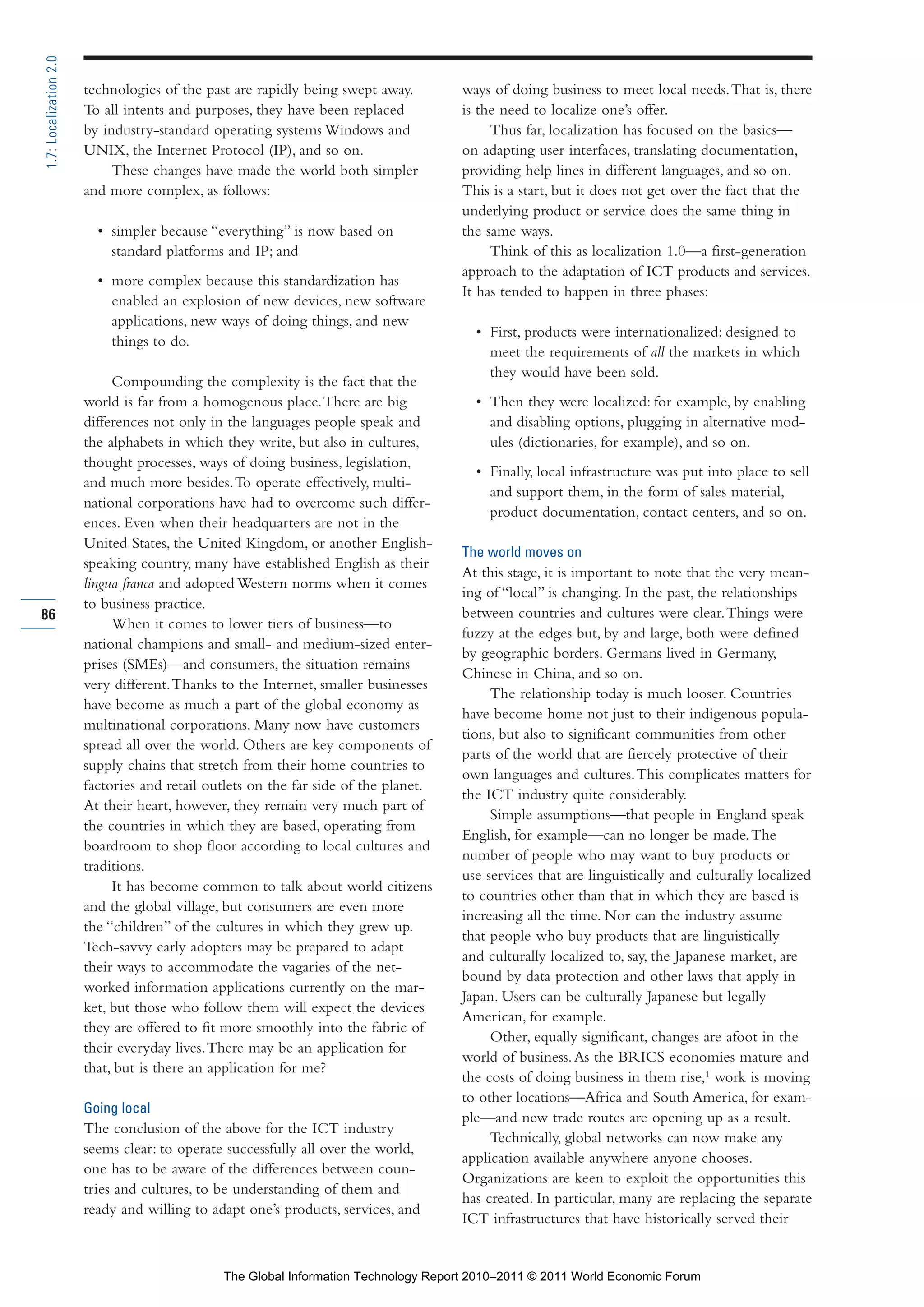 Part 1_r2_PART 1 3/29/11 6:44 AM Page 86




      1.7: Localization 2.0

                              technologies of the past are rapidly being swept away.        ways of doing business to meet local needs. That is, there
                              To all intents and purposes, they have been replaced          is the need to localize one’s offer.
                              by industry-standard operating systems Windows and                 Thus far, localization has focused on the basics—
                              UNIX, the Internet Protocol (IP), and so on.                  on adapting user interfaces, translating documentation,
                                   These changes have made the world both simpler           providing help lines in different languages, and so on.
                              and more complex, as follows:                                 This is a start, but it does not get over the fact that the
                                                                                            underlying product or service does the same thing in
                                • simpler because “everything” is now based on              the same ways.
                                  standard platforms and IP; and                                 Think of this as localization 1.0—a first-generation
                                                                                            approach to the adaptation of ICT products and services.
                                • more complex because this standardization has
                                                                                            It has tended to happen in three phases:
                                  enabled an explosion of new devices, new software
                                  applications, new ways of doing things, and new
                                                                                              • First, products were internationalized: designed to
                                  things to do.
                                                                                                meet the requirements of all the markets in which
                                                                                                they would have been sold.
                                   Compounding the complexity is the fact that the
                              world is far from a homogenous place. There are big             • Then they were localized: for example, by enabling
                              differences not only in the languages people speak and            and disabling options, plugging in alternative mod-
                              the alphabets in which they write, but also in cultures,          ules (dictionaries, for example), and so on.
                              thought processes, ways of doing business, legislation,
                                                                                              • Finally, local infrastructure was put into place to sell
                              and much more besides. To operate effectively, multi-
                                                                                                and support them, in the form of sales material,
                              national corporations have had to overcome such differ-
                                                                                                product documentation, contact centers, and so on.
                              ences. Even when their headquarters are not in the
                              United States, the United Kingdom, or another English-
                                                                                            The world moves on
                              speaking country, many have established English as their
                                                                                            At this stage, it is important to note that the very mean-
                              lingua franca and adopted Western norms when it comes
                                                                                            ing of “local” is changing. In the past, the relationships
                              to business practice.
     86                                                                                     between countries and cultures were clear. Things were
                                   When it comes to lower tiers of business—to
                                                                                            fuzzy at the edges but, by and large, both were defined
                              national champions and small- and medium-sized enter-
                                                                                            by geographic borders. Germans lived in Germany,
                              prises (SMEs)—and consumers, the situation remains
                                                                                            Chinese in China, and so on.
                              very different. Thanks to the Internet, smaller businesses
                                                                                                 The relationship today is much looser. Countries
                              have become as much a part of the global economy as
                                                                                            have become home not just to their indigenous popula-
                              multinational corporations. Many now have customers
                                                                                            tions, but also to significant communities from other
                              spread all over the world. Others are key components of
                                                                                            parts of the world that are fiercely protective of their
                              supply chains that stretch from their home countries to
                                                                                            own languages and cultures. This complicates matters for
                              factories and retail outlets on the far side of the planet.
                                                                                            the ICT industry quite considerably.
                              At their heart, however, they remain very much part of
                                                                                                 Simple assumptions—that people in England speak
                              the countries in which they are based, operating from
                                                                                            English, for example—can no longer be made. The
                              boardroom to shop floor according to local cultures and
                                                                                            number of people who may want to buy products or
                              traditions.
                                                                                            use services that are linguistically and culturally localized
                                   It has become common to talk about world citizens
                                                                                            to countries other than that in which they are based is
                              and the global village, but consumers are even more
                                                                                            increasing all the time. Nor can the industry assume
                              the “children” of the cultures in which they grew up.
                                                                                            that people who buy products that are linguistically
                              Tech-savvy early adopters may be prepared to adapt
                                                                                            and culturally localized to, say, the Japanese market, are
                              their ways to accommodate the vagaries of the net-
                                                                                            bound by data protection and other laws that apply in
                              worked information applications currently on the mar-
                                                                                            Japan. Users can be culturally Japanese but legally
                              ket, but those who follow them will expect the devices
                                                                                            American, for example.
                              they are offered to fit more smoothly into the fabric of
                                                                                                 Other, equally significant, changes are afoot in the
                              their everyday lives. There may be an application for
                                                                                            world of business. As the BRICS economies mature and
                              that, but is there an application for me?
                                                                                            the costs of doing business in them rise,1 work is moving
                                                                                            to other locations—Africa and South America, for exam-
                              Going local
                                                                                            ple—and new trade routes are opening up as a result.
                              The conclusion of the above for the ICT industry
                                                                                                 Technically, global networks can now make any
                              seems clear: to operate successfully all over the world,
                                                                                            application available anywhere anyone chooses.
                              one has to be aware of the differences between coun-
                                                                                            Organizations are keen to exploit the opportunities this
                              tries and cultures, to be understanding of them and
                                                                                            has created. In particular, many are replacing the separate
                              ready and willing to adapt one’s products, services, and
                                                                                            ICT infrastructures that have historically served their


                                                     The Global Information Technology Report 2010–2011 © 2011 World Economic Forum
 