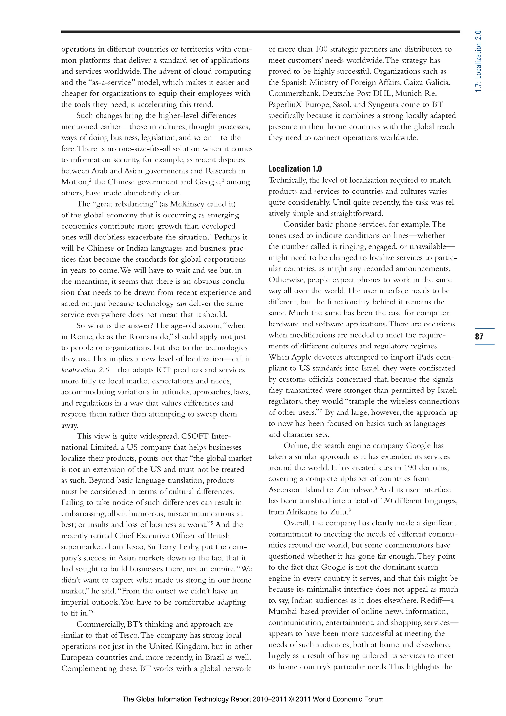 Part 1_r2_PART 1 3/29/11 6:44 AM Page 87




                                                                                                                                             1.7: Localization 2.0
                operations in different countries or territories with com-    of more than 100 strategic partners and distributors to
                mon platforms that deliver a standard set of applications     meet customers’ needs worldwide. The strategy has
                and services worldwide. The advent of cloud computing         proved to be highly successful. Organizations such as
                and the “as-a-service” model, which makes it easier and       the Spanish Ministry of Foreign Affairs, Caixa Galicia,
                cheaper for organizations to equip their employees with       Commerzbank, Deutsche Post DHL, Munich Re,
                the tools they need, is accelerating this trend.              PaperlinX Europe, Sasol, and Syngenta come to BT
                      Such changes bring the higher-level differences         specifically because it combines a strong locally adapted
                mentioned earlier—those in cultures, thought processes,       presence in their home countries with the global reach
                ways of doing business, legislation, and so on—to the         they need to connect operations worldwide.
                fore. There is no one-size-fits-all solution when it comes
                to information security, for example, as recent disputes
                between Arab and Asian governments and Research in            Localization 1.0
                Motion,2 the Chinese government and Google,3 among            Technically, the level of localization required to match
                others, have made abundantly clear.                           products and services to countries and cultures varies
                      The “great rebalancing” (as McKinsey called it)         quite considerably. Until quite recently, the task was rel-
                of the global economy that is occurring as emerging           atively simple and straightforward.
                economies contribute more growth than developed                     Consider basic phone services, for example. The
                ones will doubtless exacerbate the situation.4 Perhaps it     tones used to indicate conditions on lines—whether
                will be Chinese or Indian languages and business prac-        the number called is ringing, engaged, or unavailable—
                tices that become the standards for global corporations       might need to be changed to localize services to partic-
                in years to come. We will have to wait and see but, in        ular countries, as might any recorded announcements.
                the meantime, it seems that there is an obvious conclu-       Otherwise, people expect phones to work in the same
                sion that needs to be drawn from recent experience and        way all over the world. The user interface needs to be
                acted on: just because technology can deliver the same        different, but the functionality behind it remains the
                service everywhere does not mean that it should.              same. Much the same has been the case for computer
                      So what is the answer? The age-old axiom, “when         hardware and software applications. There are occasions
                in Rome, do as the Romans do,” should apply not just          when modifications are needed to meet the require-             87
                to people or organizations, but also to the technologies      ments of different cultures and regulatory regimes.
                they use. This implies a new level of localization—call it    When Apple devotees attempted to import iPads com-
                localization 2.0—that adapts ICT products and services        pliant to US standards into Israel, they were confiscated
                more fully to local market expectations and needs,            by customs officials concerned that, because the signals
                accommodating variations in attitudes, approaches, laws,      they transmitted were stronger than permitted by Israeli
                and regulations in a way that values differences and          regulators, they would “trample the wireless connections
                respects them rather than attempting to sweep them            of other users.”7 By and large, however, the approach up
                away.                                                         to now has been focused on basics such as languages
                      This view is quite widespread. CSOFT Inter-             and character sets.
                national Limited, a US company that helps businesses                Online, the search engine company Google has
                localize their products, points out that “the global market   taken a similar approach as it has extended its services
                is not an extension of the US and must not be treated         around the world. It has created sites in 190 domains,
                as such. Beyond basic language translation, products          covering a complete alphabet of countries from
                must be considered in terms of cultural differences.          Ascension Island to Zimbabwe.8 And its user interface
                Failing to take notice of such differences can result in      has been translated into a total of 130 different languages,
                embarrassing, albeit humorous, miscommunications at           from Afrikaans to Zulu.9
                best; or insults and loss of business at worst.”5 And the           Overall, the company has clearly made a significant
                recently retired Chief Executive Officer of British           commitment to meeting the needs of different commu-
                supermarket chain Tesco, Sir Terry Leahy, put the com-        nities around the world, but some commentators have
                pany’s success in Asian markets down to the fact that it      questioned whether it has gone far enough. They point
                had sought to build businesses there, not an empire. “We      to the fact that Google is not the dominant search
                didn’t want to export what made us strong in our home         engine in every country it serves, and that this might be
                market,” he said. “From the outset we didn’t have an          because its minimalist interface does not appeal as much
                imperial outlook. You have to be comfortable adapting         to, say, Indian audiences as it does elsewhere. Rediff—a
                to fit in.”6                                                  Mumbai-based provider of online news, information,
                      Commercially, BT’s thinking and approach are            communication, entertainment, and shopping services—
                similar to that of Tesco. The company has strong local        appears to have been more successful at meeting the
                operations not just in the United Kingdom, but in other       needs of such audiences, both at home and elsewhere,
                European countries and, more recently, in Brazil as well.     largely as a result of having tailored its services to meet
                Complementing these, BT works with a global network           its home country’s particular needs. This highlights the


                                  The Global Information Technology Report 2010–2011 © 2011 World Economic Forum
 