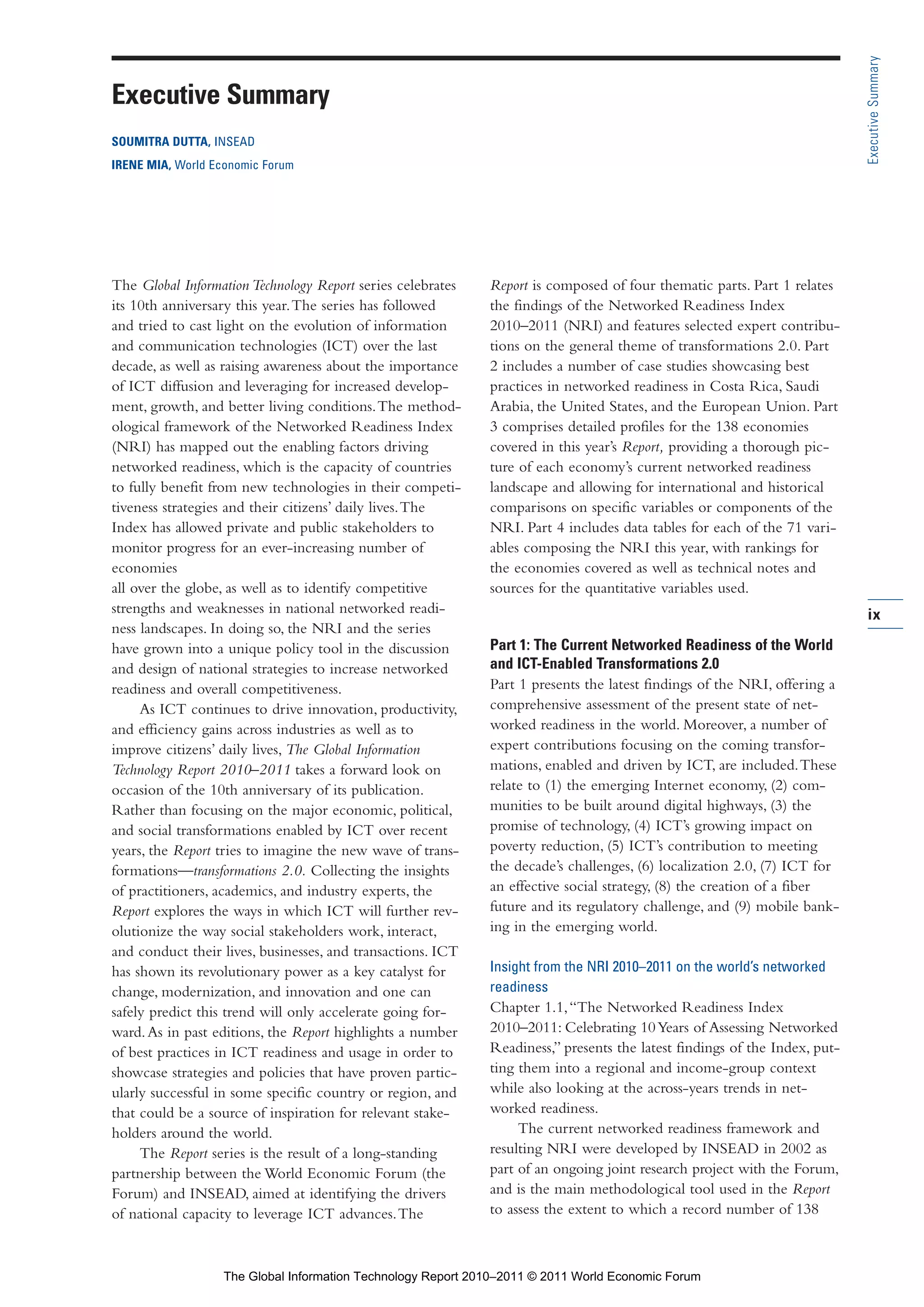 Part 1_r2_PART 1 3/29/11 6:44 AM Page ix




                                                                                                                                             Executive Summary
                 Executive Summary
                 SOUMITRA DUTTA, INSEAD
                 IRENE MIA, World Economic Forum




                 The Global Information Technology Report series celebrates    Report is composed of four thematic parts. Part 1 relates
                 its 10th anniversary this year. The series has followed       the findings of the Networked Readiness Index
                 and tried to cast light on the evolution of information       2010–2011 (NRI) and features selected expert contribu-
                 and communication technologies (ICT) over the last            tions on the general theme of transformations 2.0. Part
                 decade, as well as raising awareness about the importance     2 includes a number of case studies showcasing best
                 of ICT diffusion and leveraging for increased develop-        practices in networked readiness in Costa Rica, Saudi
                 ment, growth, and better living conditions. The method-       Arabia, the United States, and the European Union. Part
                 ological framework of the Networked Readiness Index           3 comprises detailed profiles for the 138 economies
                 (NRI) has mapped out the enabling factors driving             covered in this year’s Report, providing a thorough pic-
                 networked readiness, which is the capacity of countries       ture of each economy’s current networked readiness
                 to fully benefit from new technologies in their competi-      landscape and allowing for international and historical
                 tiveness strategies and their citizens’ daily lives. The      comparisons on specific variables or components of the
                 Index has allowed private and public stakeholders to          NRI. Part 4 includes data tables for each of the 71 vari-
                 monitor progress for an ever-increasing number of             ables composing the NRI this year, with rankings for
                 economies                                                     the economies covered as well as technical notes and
                 all over the globe, as well as to identify competitive        sources for the quantitative variables used.
                 strengths and weaknesses in national networked readi-                                                                       ix
                 ness landscapes. In doing so, the NRI and the series
                 have grown into a unique policy tool in the discussion        Part 1: The Current Networked Readiness of the World
                 and design of national strategies to increase networked       and ICT-Enabled Transformations 2.0
                 readiness and overall competitiveness.                        Part 1 presents the latest findings of the NRI, offering a
                      As ICT continues to drive innovation, productivity,      comprehensive assessment of the present state of net-
                 and efficiency gains across industries as well as to          worked readiness in the world. Moreover, a number of
                 improve citizens’ daily lives, The Global Information         expert contributions focusing on the coming transfor-
                 Technology Report 2010–2011 takes a forward look on           mations, enabled and driven by ICT, are included. These
                 occasion of the 10th anniversary of its publication.          relate to (1) the emerging Internet economy, (2) com-
                 Rather than focusing on the major economic, political,        munities to be built around digital highways, (3) the
                 and social transformations enabled by ICT over recent         promise of technology, (4) ICT’s growing impact on
                 years, the Report tries to imagine the new wave of trans-     poverty reduction, (5) ICT’s contribution to meeting
                 formations—transformations 2.0. Collecting the insights       the decade’s challenges, (6) localization 2.0, (7) ICT for
                 of practitioners, academics, and industry experts, the        an effective social strategy, (8) the creation of a fiber
                 Report explores the ways in which ICT will further rev-       future and its regulatory challenge, and (9) mobile bank-
                 olutionize the way social stakeholders work, interact,        ing in the emerging world.
                 and conduct their lives, businesses, and transactions. ICT
                 has shown its revolutionary power as a key catalyst for       Insight from the NRI 2010–2011 on the world’s networked
                 change, modernization, and innovation and one can             readiness
                 safely predict this trend will only accelerate going for-     Chapter 1.1, “The Networked Readiness Index
                 ward. As in past editions, the Report highlights a number     2010–2011: Celebrating 10 Years of Assessing Networked
                 of best practices in ICT readiness and usage in order to      Readiness,” presents the latest findings of the Index, put-
                 showcase strategies and policies that have proven partic-     ting them into a regional and income-group context
                 ularly successful in some specific country or region, and     while also looking at the across-years trends in net-
                 that could be a source of inspiration for relevant stake-     worked readiness.
                 holders around the world.                                          The current networked readiness framework and
                      The Report series is the result of a long-standing       resulting NRI were developed by INSEAD in 2002 as
                 partnership between the World Economic Forum (the             part of an ongoing joint research project with the Forum,
                 Forum) and INSEAD, aimed at identifying the drivers           and is the main methodological tool used in the Report
                 of national capacity to leverage ICT advances. The            to assess the extent to which a record number of 138



                                    The Global Information Technology Report 2010–2011 © 2011 World Economic Forum
 