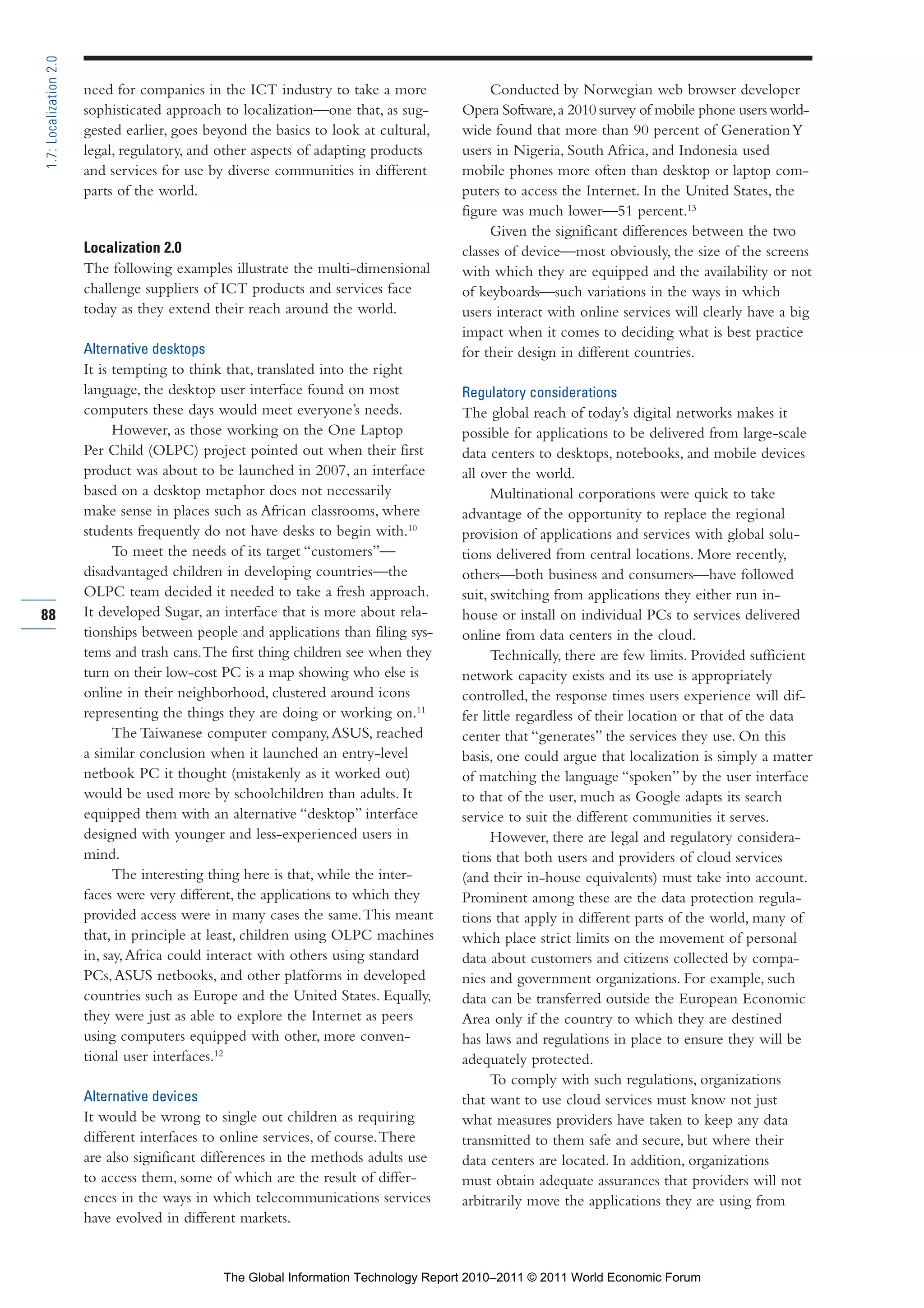 Part 1_r2_PART 1 3/29/11 6:44 AM Page 88




      1.7: Localization 2.0

                              need for companies in the ICT industry to take a more              Conducted by Norwegian web browser developer
                              sophisticated approach to localization—one that, as sug-      Opera Software, a 2010 survey of mobile phone users world-
                              gested earlier, goes beyond the basics to look at cultural,   wide found that more than 90 percent of Generation Y
                              legal, regulatory, and other aspects of adapting products     users in Nigeria, South Africa, and Indonesia used
                              and services for use by diverse communities in different      mobile phones more often than desktop or laptop com-
                              parts of the world.                                           puters to access the Internet. In the United States, the
                                                                                            figure was much lower—51 percent.13
                                                                                                 Given the significant differences between the two
                              Localization 2.0                                              classes of device—most obviously, the size of the screens
                              The following examples illustrate the multi-dimensional       with which they are equipped and the availability or not
                              challenge suppliers of ICT products and services face         of keyboards—such variations in the ways in which
                              today as they extend their reach around the world.            users interact with online services will clearly have a big
                                                                                            impact when it comes to deciding what is best practice
                              Alternative desktops                                          for their design in different countries.
                              It is tempting to think that, translated into the right
                              language, the desktop user interface found on most            Regulatory considerations
                              computers these days would meet everyone’s needs.             The global reach of today’s digital networks makes it
                                    However, as those working on the One Laptop             possible for applications to be delivered from large-scale
                              Per Child (OLPC) project pointed out when their first         data centers to desktops, notebooks, and mobile devices
                              product was about to be launched in 2007, an interface        all over the world.
                              based on a desktop metaphor does not necessarily                    Multinational corporations were quick to take
                              make sense in places such as African classrooms, where        advantage of the opportunity to replace the regional
                              students frequently do not have desks to begin with.10        provision of applications and services with global solu-
                                    To meet the needs of its target “customers”—            tions delivered from central locations. More recently,
                              disadvantaged children in developing countries—the            others—both business and consumers—have followed
                              OLPC team decided it needed to take a fresh approach.         suit, switching from applications they either run in-
     88                       It developed Sugar, an interface that is more about rela-     house or install on individual PCs to services delivered
                              tionships between people and applications than filing sys-    online from data centers in the cloud.
                              tems and trash cans. The first thing children see when they         Technically, there are few limits. Provided sufficient
                              turn on their low-cost PC is a map showing who else is        network capacity exists and its use is appropriately
                              online in their neighborhood, clustered around icons          controlled, the response times users experience will dif-
                              representing the things they are doing or working on.11       fer little regardless of their location or that of the data
                                    The Taiwanese computer company, ASUS, reached           center that “generates” the services they use. On this
                              a similar conclusion when it launched an entry-level          basis, one could argue that localization is simply a matter
                              netbook PC it thought (mistakenly as it worked out)           of matching the language “spoken” by the user interface
                              would be used more by schoolchildren than adults. It          to that of the user, much as Google adapts its search
                              equipped them with an alternative “desktop” interface         service to suit the different communities it serves.
                              designed with younger and less-experienced users in                 However, there are legal and regulatory considera-
                              mind.                                                         tions that both users and providers of cloud services
                                    The interesting thing here is that, while the inter-    (and their in-house equivalents) must take into account.
                              faces were very different, the applications to which they     Prominent among these are the data protection regula-
                              provided access were in many cases the same. This meant       tions that apply in different parts of the world, many of
                              that, in principle at least, children using OLPC machines     which place strict limits on the movement of personal
                              in, say, Africa could interact with others using standard     data about customers and citizens collected by compa-
                              PCs, ASUS netbooks, and other platforms in developed          nies and government organizations. For example, such
                              countries such as Europe and the United States. Equally,      data can be transferred outside the European Economic
                              they were just as able to explore the Internet as peers       Area only if the country to which they are destined
                              using computers equipped with other, more conven-             has laws and regulations in place to ensure they will be
                              tional user interfaces.12                                     adequately protected.
                                                                                                  To comply with such regulations, organizations
                              Alternative devices                                           that want to use cloud services must know not just
                              It would be wrong to single out children as requiring         what measures providers have taken to keep any data
                              different interfaces to online services, of course. There     transmitted to them safe and secure, but where their
                              are also significant differences in the methods adults use    data centers are located. In addition, organizations
                              to access them, some of which are the result of differ-       must obtain adequate assurances that providers will not
                              ences in the ways in which telecommunications services        arbitrarily move the applications they are using from
                              have evolved in different markets.


                                                     The Global Information Technology Report 2010–2011 © 2011 World Economic Forum
 
