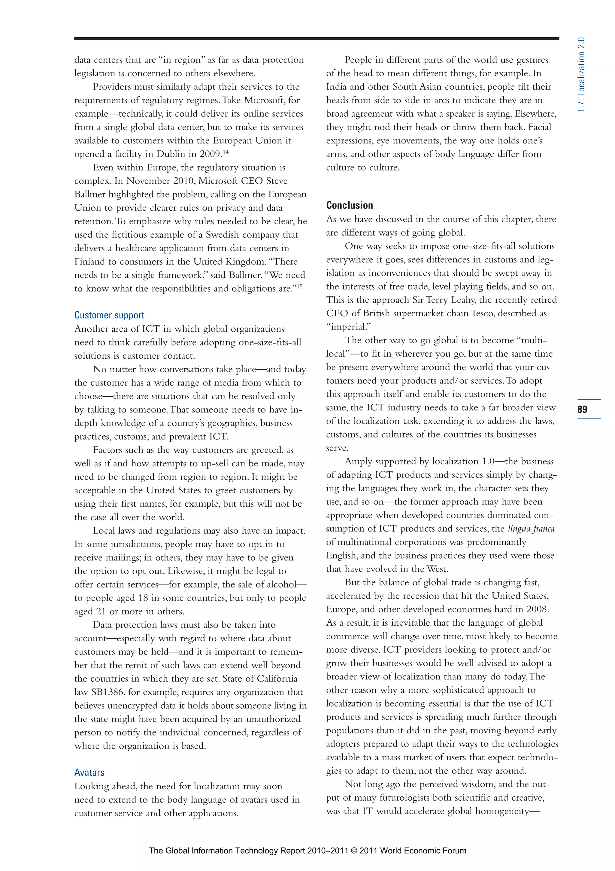 Part 1_r2_PART 1 3/29/11 6:44 AM Page 89




                                                                                                                                              1.7: Localization 2.0
                data centers that are “in region” as far as data protection        People in different parts of the world use gestures
                legislation is concerned to others elsewhere.                 of the head to mean different things, for example. In
                     Providers must similarly adapt their services to the     India and other South Asian countries, people tilt their
                requirements of regulatory regimes. Take Microsoft, for       heads from side to side in arcs to indicate they are in
                example—technically, it could deliver its online services     broad agreement with what a speaker is saying. Elsewhere,
                from a single global data center, but to make its services    they might nod their heads or throw them back. Facial
                available to customers within the European Union it           expressions, eye movements, the way one holds one’s
                opened a facility in Dublin in 2009.14                        arms, and other aspects of body language differ from
                     Even within Europe, the regulatory situation is          culture to culture.
                complex. In November 2010, Microsoft CEO Steve
                Ballmer highlighted the problem, calling on the European
                Union to provide clearer rules on privacy and data            Conclusion
                retention. To emphasize why rules needed to be clear, he      As we have discussed in the course of this chapter, there
                used the fictitious example of a Swedish company that         are different ways of going global.
                delivers a healthcare application from data centers in              One way seeks to impose one-size-fits-all solutions
                Finland to consumers in the United Kingdom. “There            everywhere it goes, sees differences in customs and leg-
                needs to be a single framework,” said Ballmer. “We need       islation as inconveniences that should be swept away in
                to know what the responsibilities and obligations are.”15     the interests of free trade, level playing fields, and so on.
                                                                              This is the approach Sir Terry Leahy, the recently retired
                Customer support                                              CEO of British supermarket chain Tesco, described as
                Another area of ICT in which global organizations             “imperial.”
                need to think carefully before adopting one-size-fits-all           The other way to go global is to become “multi-
                solutions is customer contact.                                local”—to fit in wherever you go, but at the same time
                     No matter how conversations take place—and today         be present everywhere around the world that your cus-
                the customer has a wide range of media from which to          tomers need your products and/or services. To adopt
                choose—there are situations that can be resolved only         this approach itself and enable its customers to do the
                by talking to someone. That someone needs to have in-         same, the ICT industry needs to take a far broader view         89
                depth knowledge of a country’s geographies, business          of the localization task, extending it to address the laws,
                practices, customs, and prevalent ICT.                        customs, and cultures of the countries its businesses
                     Factors such as the way customers are greeted, as        serve.
                well as if and how attempts to up-sell can be made, may             Amply supported by localization 1.0—the business
                need to be changed from region to region. It might be         of adapting ICT products and services simply by chang-
                acceptable in the United States to greet customers by         ing the languages they work in, the character sets they
                using their first names, for example, but this will not be    use, and so on—the former approach may have been
                the case all over the world.                                  appropriate when developed countries dominated con-
                     Local laws and regulations may also have an impact.      sumption of ICT products and services, the lingua franca
                In some jurisdictions, people may have to opt in to           of multinational corporations was predominantly
                receive mailings; in others, they may have to be given        English, and the business practices they used were those
                the option to opt out. Likewise, it might be legal to         that have evolved in the West.
                offer certain services—for example, the sale of alcohol—            But the balance of global trade is changing fast,
                to people aged 18 in some countries, but only to people       accelerated by the recession that hit the United States,
                aged 21 or more in others.                                    Europe, and other developed economies hard in 2008.
                     Data protection laws must also be taken into             As a result, it is inevitable that the language of global
                account—especially with regard to where data about            commerce will change over time, most likely to become
                customers may be held—and it is important to remem-           more diverse. ICT providers looking to protect and/or
                ber that the remit of such laws can extend well beyond        grow their businesses would be well advised to adopt a
                the countries in which they are set. State of California      broader view of localization than many do today. The
                law SB1386, for example, requires any organization that       other reason why a more sophisticated approach to
                believes unencrypted data it holds about someone living in    localization is becoming essential is that the use of ICT
                the state might have been acquired by an unauthorized         products and services is spreading much further through
                person to notify the individual concerned, regardless of      populations than it did in the past, moving beyond early
                where the organization is based.                              adopters prepared to adapt their ways to the technologies
                                                                              available to a mass market of users that expect technolo-
                Avatars                                                       gies to adapt to them, not the other way around.
                Looking ahead, the need for localization may soon                   Not long ago the perceived wisdom, and the out-
                need to extend to the body language of avatars used in        put of many futurologists both scientific and creative,
                customer service and other applications.                      was that IT would accelerate global homogeneity—


                                   The Global Information Technology Report 2010–2011 © 2011 World Economic Forum
 