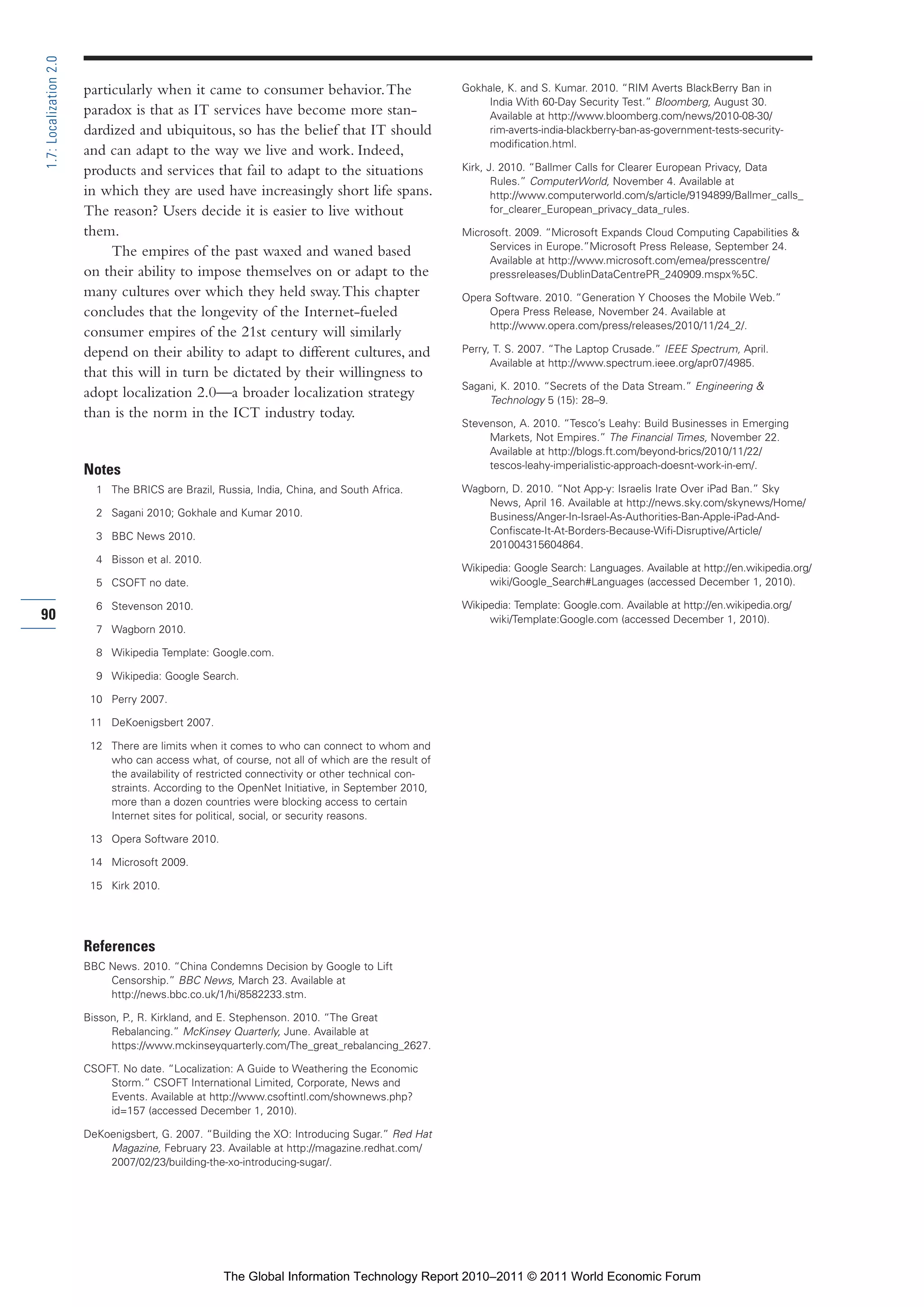 Part 1_r2_PART 1 3/29/11 6:44 AM Page 90




      1.7: Localization 2.0

                              particularly when it came to consumer behavior. The                       Gokhale, K. and S. Kumar. 2010. “RIM Averts BlackBerry Ban in
                                                                                                            India With 60-Day Security Test.” Bloomberg, August 30.
                              paradox is that as IT services have become more stan-                         Available at http://www.bloomberg.com/news/2010-08-30/
                              dardized and ubiquitous, so has the belief that IT should                     rim-averts-india-blackberry-ban-as-government-tests-security-
                                                                                                            modification.html.
                              and can adapt to the way we live and work. Indeed,
                              products and services that fail to adapt to the situations                Kirk, J. 2010. “Ballmer Calls for Clearer European Privacy, Data
                                                                                                               Rules.” ComputerWorld, November 4. Available at
                              in which they are used have increasingly short life spans.                       http://www.computerworld.com/s/article/9194899/Ballmer_calls_
                              The reason? Users decide it is easier to live without                            for_clearer_European_privacy_data_rules.

                              them.                                                                     Microsoft. 2009. “Microsoft Expands Cloud Computing Capabilities &
                                                                                                             Services in Europe.”Microsoft Press Release, September 24.
                                   The empires of the past waxed and waned based
                                                                                                             Available at http://www.microsoft.com/emea/presscentre/
                              on their ability to impose themselves on or adapt to the                       pressreleases/DublinDataCentrePR_240909.mspx%5C.
                              many cultures over which they held sway. This chapter                     Opera Software. 2010. “Generation Y Chooses the Mobile Web.”
                              concludes that the longevity of the Internet-fueled                            Opera Press Release, November 24. Available at
                                                                                                             http://www.opera.com/press/releases/2010/11/24_2/.
                              consumer empires of the 21st century will similarly
                              depend on their ability to adapt to different cultures, and               Perry, T. S. 2007. “The Laptop Crusade.” IEEE Spectrum, April.
                                                                                                              Available at http://www.spectrum.ieee.org/apr07/4985.
                              that this will in turn be dictated by their willingness to
                                                                                                        Sagani, K. 2010. “Secrets of the Data Stream.” Engineering &
                              adopt localization 2.0—a broader localization strategy                         Technology 5 (15): 28–9.
                              than is the norm in the ICT industry today.
                                                                                                        Stevenson, A. 2010. “Tesco’s Leahy: Build Businesses in Emerging
                                                                                                             Markets, Not Empires.” The Financial Times, November 22.
                                                                                                             Available at http://blogs.ft.com/beyond-brics/2010/11/22/
                                                                                                             tescos-leahy-imperialistic-approach-doesnt-work-in-em/.
                              Notes
                                1 The BRICS are Brazil, Russia, India, China, and South Africa.         Wagborn, D. 2010. “Not App-y: Israelis Irate Over iPad Ban.” Sky
                                                                                                            News, April 16. Available at http://news.sky.com/skynews/Home/
                                2 Sagani 2010; Gokhale and Kumar 2010.                                      Business/Anger-In-Israel-As-Authorities-Ban-Apple-iPad-And-
                                                                                                            Confiscate-It-At-Borders-Because-Wifi-Disruptive/Article/
                                3 BBC News 2010.
                                                                                                            201004315604864.
                                4 Bisson et al. 2010.
                                                                                                        Wikipedia: Google Search: Languages. Available at http://en.wikipedia.org/
                                5 CSOFT no date.                                                             wiki/Google_Search#Languages (accessed December 1, 2010).

                                6 Stevenson 2010.                                                       Wikipedia: Template: Google.com. Available at http://en.wikipedia.org/
     90                                                                                                      wiki/Template:Google.com (accessed December 1, 2010).
                                7 Wagborn 2010.

                                8 Wikipedia Template: Google.com.

                                9 Wikipedia: Google Search.

                               10 Perry 2007.

                               11 DeKoenigsbert 2007.

                               12 There are limits when it comes to who can connect to whom and
                                  who can access what, of course, not all of which are the result of
                                  the availability of restricted connectivity or other technical con-
                                  straints. According to the OpenNet Initiative, in September 2010,
                                  more than a dozen countries were blocking access to certain
                                  Internet sites for political, social, or security reasons.

                               13 Opera Software 2010.

                               14 Microsoft 2009.

                               15 Kirk 2010.




                              References
                              BBC News. 2010. “China Condemns Decision by Google to Lift
                                  Censorship.” BBC News, March 23. Available at
                                  http://news.bbc.co.uk/1/hi/8582233.stm.

                              Bisson, P., R. Kirkland, and E. Stephenson. 2010. “The Great
                                   Rebalancing.” McKinsey Quarterly, June. Available at
                                   https://www.mckinseyquarterly.com/The_great_rebalancing_2627.

                              CSOFT. No date. “Localization: A Guide to Weathering the Economic
                                  Storm.” CSOFT International Limited, Corporate, News and
                                  Events. Available at http://www.csoftintl.com/shownews.php?
                                  id=157 (accessed December 1, 2010).

                              DeKoenigsbert, G. 2007. “Building the XO: Introducing Sugar.” Red Hat
                                  Magazine, February 23. Available at http://magazine.redhat.com/
                                  2007/02/23/building-the-xo-introducing-sugar/.




                                                          The Global Information Technology Report 2010–2011 © 2011 World Economic Forum
 