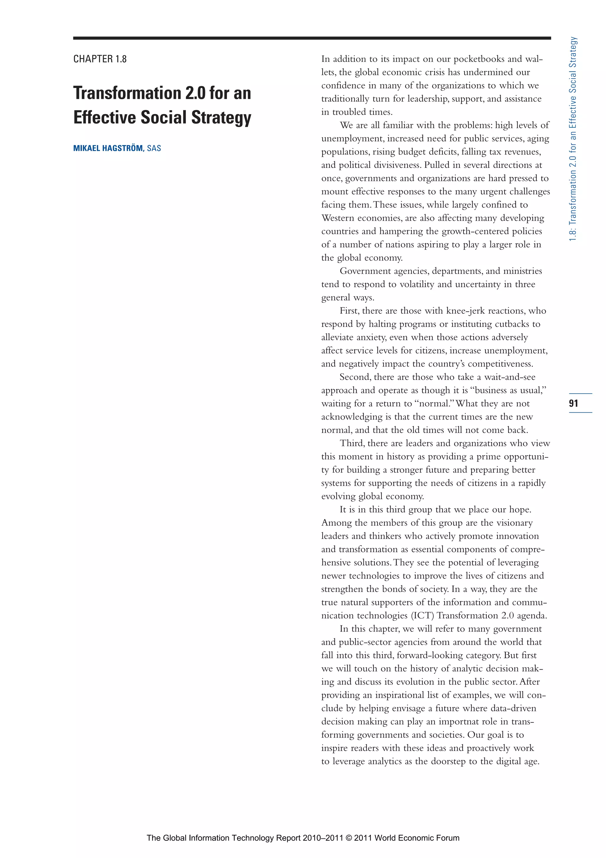Part 1_r2_PART 1 3/29/11 6:44 AM Page 91




                                                                                                                                           1.8: Transformation 2.0 for an Effective Social Strategy
                CHAPTER 1.8                                                  In addition to its impact on our pocketbooks and wal-
                                                                             lets, the global economic crisis has undermined our
                                                                             confidence in many of the organizations to which we
                Transformation 2.0 for an                                    traditionally turn for leadership, support, and assistance
                                                                             in troubled times.
                Effective Social Strategy                                          We are all familiar with the problems: high levels of
                                                                             unemployment, increased need for public services, aging
                MIKAEL HAGSTRÖM, SAS                                         populations, rising budget deficits, falling tax revenues,
                                                                             and political divisiveness. Pulled in several directions at
                                                                             once, governments and organizations are hard pressed to
                                                                             mount effective responses to the many urgent challenges
                                                                             facing them. These issues, while largely confined to
                                                                             Western economies, are also affecting many developing
                                                                             countries and hampering the growth-centered policies
                                                                             of a number of nations aspiring to play a larger role in
                                                                             the global economy.
                                                                                   Government agencies, departments, and ministries
                                                                             tend to respond to volatility and uncertainty in three
                                                                             general ways.
                                                                                   First, there are those with knee-jerk reactions, who
                                                                             respond by halting programs or instituting cutbacks to
                                                                             alleviate anxiety, even when those actions adversely
                                                                             affect service levels for citizens, increase unemployment,
                                                                             and negatively impact the country’s competitiveness.
                                                                                   Second, there are those who take a wait-and-see
                                                                             approach and operate as though it is “business as usual,”
                                                                             waiting for a return to “normal.” What they are not           91
                                                                             acknowledging is that the current times are the new
                                                                             normal, and that the old times will not come back.
                                                                                   Third, there are leaders and organizations who view
                                                                             this moment in history as providing a prime opportuni-
                                                                             ty for building a stronger future and preparing better
                                                                             systems for supporting the needs of citizens in a rapidly
                                                                             evolving global economy.
                                                                                   It is in this third group that we place our hope.
                                                                             Among the members of this group are the visionary
                                                                             leaders and thinkers who actively promote innovation
                                                                             and transformation as essential components of compre-
                                                                             hensive solutions. They see the potential of leveraging
                                                                             newer technologies to improve the lives of citizens and
                                                                             strengthen the bonds of society. In a way, they are the
                                                                             true natural supporters of the information and commu-
                                                                             nication technologies (ICT) Transformation 2.0 agenda.
                                                                                   In this chapter, we will refer to many government
                                                                             and public-sector agencies from around the world that
                                                                             fall into this third, forward-looking category. But first
                                                                             we will touch on the history of analytic decision mak-
                                                                             ing and discuss its evolution in the public sector. After
                                                                             providing an inspirational list of examples, we will con-
                                                                             clude by helping envisage a future where data-driven
                                                                             decision making can play an importnat role in trans-
                                                                             forming governments and societies. Our goal is to
                                                                             inspire readers with these ideas and proactively work
                                                                             to leverage analytics as the doorstep to the digital age.




                                  The Global Information Technology Report 2010–2011 © 2011 World Economic Forum
 