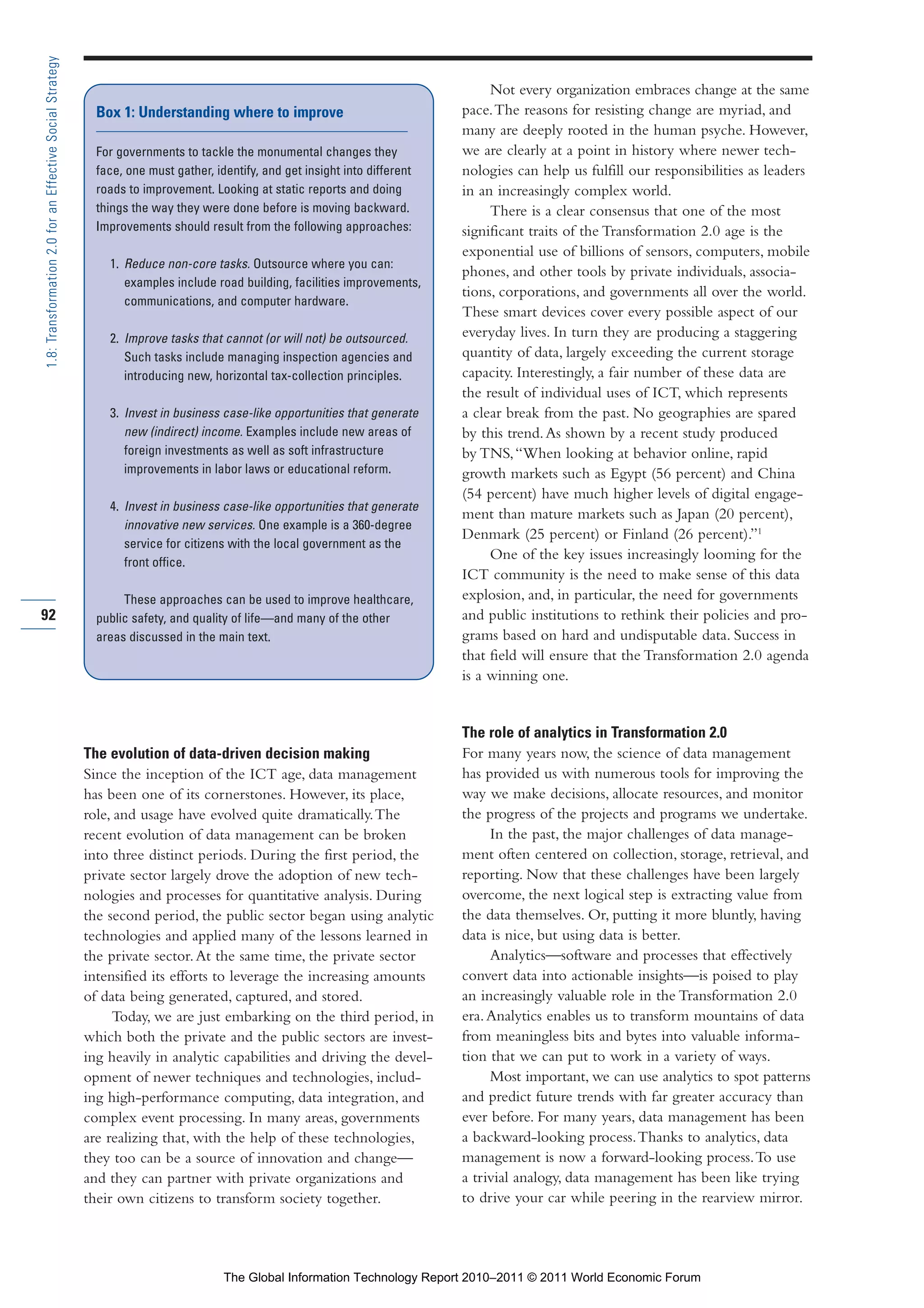 Part 1_r2_PART 1 3/29/11 6:44 AM Page 92




      1.8: Transformation 2.0 for an Effective Social Strategy

                                                                                                                                          Not every organization embraces change at the same
                                                                   Box 1: Understanding where to improve                             pace. The reasons for resisting change are myriad, and
                                                                                                                                     many are deeply rooted in the human psyche. However,
                                                                   For governments to tackle the monumental changes they             we are clearly at a point in history where newer tech-
                                                                   face, one must gather, identify, and get insight into different   nologies can help us fulfill our responsibilities as leaders
                                                                   roads to improvement. Looking at static reports and doing         in an increasingly complex world.
                                                                   things the way they were done before is moving backward.               There is a clear consensus that one of the most
                                                                   Improvements should result from the following approaches:         significant traits of the Transformation 2.0 age is the
                                                                                                                                     exponential use of billions of sensors, computers, mobile
                                                                     1. Reduce non-core tasks. Outsource where you can:
                                                                                                                                     phones, and other tools by private individuals, associa-
                                                                        examples include road building, facilities improvements,
                                                                                                                                     tions, corporations, and governments all over the world.
                                                                        communications, and computer hardware.
                                                                                                                                     These smart devices cover every possible aspect of our
                                                                     2. Improve tasks that cannot (or will not) be outsourced.       everyday lives. In turn they are producing a staggering
                                                                        Such tasks include managing inspection agencies and          quantity of data, largely exceeding the current storage
                                                                        introducing new, horizontal tax-collection principles.       capacity. Interestingly, a fair number of these data are
                                                                                                                                     the result of individual uses of ICT, which represents
                                                                     3. Invest in business case-like opportunities that generate     a clear break from the past. No geographies are spared
                                                                        new (indirect) income. Examples include new areas of         by this trend. As shown by a recent study produced
                                                                        foreign investments as well as soft infrastructure           by TNS, “When looking at behavior online, rapid
                                                                        improvements in labor laws or educational reform.            growth markets such as Egypt (56 percent) and China
                                                                                                                                     (54 percent) have much higher levels of digital engage-
                                                                     4. Invest in business case-like opportunities that generate
                                                                                                                                     ment than mature markets such as Japan (20 percent),
                                                                        innovative new services. One example is a 360-degree
                                                                                                                                     Denmark (25 percent) or Finland (26 percent).”1
                                                                        service for citizens with the local government as the
                                                                        front office.
                                                                                                                                          One of the key issues increasingly looming for the
                                                                                                                                     ICT community is the need to make sense of this data
                                                                        These approaches can be used to improve healthcare,          explosion, and, in particular, the need for governments
     92                                                            public safety, and quality of life—and many of the other          and public institutions to rethink their policies and pro-
                                                                   areas discussed in the main text.                                 grams based on hard and undisputable data. Success in
                                                                                                                                     that field will ensure that the Transformation 2.0 agenda
                                                                                                                                     is a winning one.


                                                                                                                                     The role of analytics in Transformation 2.0
                                                                 The evolution of data-driven decision making                        For many years now, the science of data management
                                                                 Since the inception of the ICT age, data management                 has provided us with numerous tools for improving the
                                                                 has been one of its cornerstones. However, its place,               way we make decisions, allocate resources, and monitor
                                                                 role, and usage have evolved quite dramatically. The                the progress of the projects and programs we undertake.
                                                                 recent evolution of data management can be broken                        In the past, the major challenges of data manage-
                                                                 into three distinct periods. During the first period, the           ment often centered on collection, storage, retrieval, and
                                                                 private sector largely drove the adoption of new tech-              reporting. Now that these challenges have been largely
                                                                 nologies and processes for quantitative analysis. During            overcome, the next logical step is extracting value from
                                                                 the second period, the public sector began using analytic           the data themselves. Or, putting it more bluntly, having
                                                                 technologies and applied many of the lessons learned in             data is nice, but using data is better.
                                                                 the private sector. At the same time, the private sector                 Analytics—software and processes that effectively
                                                                 intensified its efforts to leverage the increasing amounts          convert data into actionable insights—is poised to play
                                                                 of data being generated, captured, and stored.                      an increasingly valuable role in the Transformation 2.0
                                                                      Today, we are just embarking on the third period, in           era. Analytics enables us to transform mountains of data
                                                                 which both the private and the public sectors are invest-           from meaningless bits and bytes into valuable informa-
                                                                 ing heavily in analytic capabilities and driving the devel-         tion that we can put to work in a variety of ways.
                                                                 opment of newer techniques and technologies, includ-                     Most important, we can use analytics to spot patterns
                                                                 ing high-performance computing, data integration, and               and predict future trends with far greater accuracy than
                                                                 complex event processing. In many areas, governments                ever before. For many years, data management has been
                                                                 are realizing that, with the help of these technologies,            a backward-looking process. Thanks to analytics, data
                                                                 they too can be a source of innovation and change—                  management is now a forward-looking process. To use
                                                                 and they can partner with private organizations and                 a trivial analogy, data management has been like trying
                                                                 their own citizens to transform society together.                   to drive your car while peering in the rearview mirror.




                                                                                            The Global Information Technology Report 2010–2011 © 2011 World Economic Forum
 