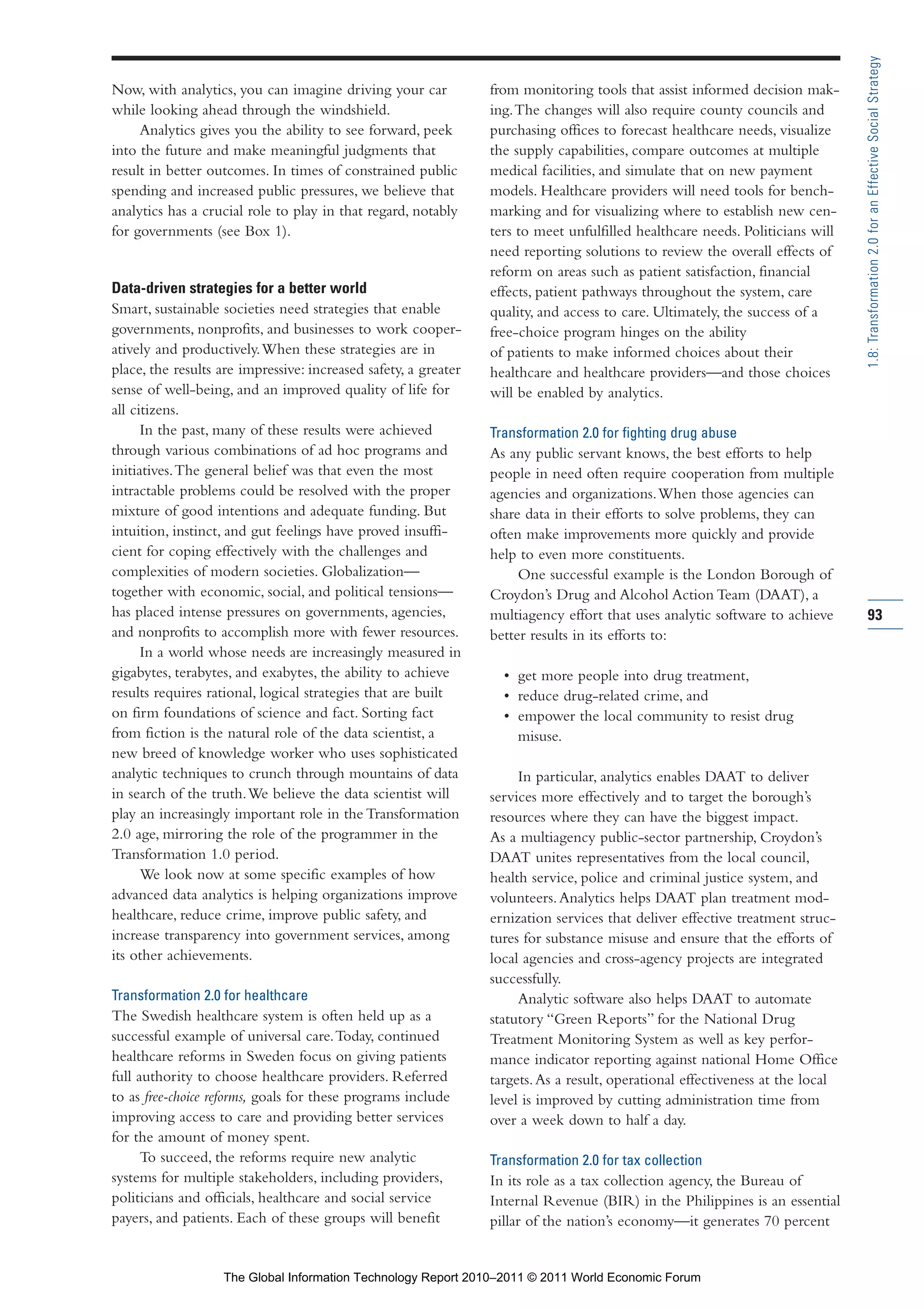 Part 1_r2_PART 1 3/29/11 6:44 AM Page 93




                                                                                                                                                1.8: Transformation 2.0 for an Effective Social Strategy
                Now, with analytics, you can imagine driving your car            from monitoring tools that assist informed decision mak-
                while looking ahead through the windshield.                      ing. The changes will also require county councils and
                     Analytics gives you the ability to see forward, peek        purchasing offices to forecast healthcare needs, visualize
                into the future and make meaningful judgments that               the supply capabilities, compare outcomes at multiple
                result in better outcomes. In times of constrained public        medical facilities, and simulate that on new payment
                spending and increased public pressures, we believe that         models. Healthcare providers will need tools for bench-
                analytics has a crucial role to play in that regard, notably     marking and for visualizing where to establish new cen-
                for governments (see Box 1).                                     ters to meet unfulfilled healthcare needs. Politicians will
                                                                                 need reporting solutions to review the overall effects of
                                                                                 reform on areas such as patient satisfaction, financial
                Data-driven strategies for a better world                        effects, patient pathways throughout the system, care
                Smart, sustainable societies need strategies that enable         quality, and access to care. Ultimately, the success of a
                governments, nonprofits, and businesses to work cooper-          free-choice program hinges on the ability
                atively and productively. When these strategies are in           of patients to make informed choices about their
                place, the results are impressive: increased safety, a greater   healthcare and healthcare providers—and those choices
                sense of well-being, and an improved quality of life for         will be enabled by analytics.
                all citizens.
                      In the past, many of these results were achieved           Transformation 2.0 for fighting drug abuse
                through various combinations of ad hoc programs and              As any public servant knows, the best efforts to help
                initiatives. The general belief was that even the most           people in need often require cooperation from multiple
                intractable problems could be resolved with the proper           agencies and organizations. When those agencies can
                mixture of good intentions and adequate funding. But             share data in their efforts to solve problems, they can
                intuition, instinct, and gut feelings have proved insuffi-       often make improvements more quickly and provide
                cient for coping effectively with the challenges and             help to even more constituents.
                complexities of modern societies. Globalization—                      One successful example is the London Borough of
                together with economic, social, and political tensions—          Croydon’s Drug and Alcohol Action Team (DAAT), a
                has placed intense pressures on governments, agencies,           multiagency effort that uses analytic software to achieve      93
                and nonprofits to accomplish more with fewer resources.          better results in its efforts to:
                      In a world whose needs are increasingly measured in
                gigabytes, terabytes, and exabytes, the ability to achieve         • get more people into drug treatment,
                results requires rational, logical strategies that are built       • reduce drug-related crime, and
                on firm foundations of science and fact. Sorting fact              • empower the local community to resist drug
                from fiction is the natural role of the data scientist, a            misuse.
                new breed of knowledge worker who uses sophisticated
                analytic techniques to crunch through mountains of data               In particular, analytics enables DAAT to deliver
                in search of the truth. We believe the data scientist will       services more effectively and to target the borough’s
                play an increasingly important role in the Transformation        resources where they can have the biggest impact.
                2.0 age, mirroring the role of the programmer in the             As a multiagency public-sector partnership, Croydon’s
                Transformation 1.0 period.                                       DAAT unites representatives from the local council,
                      We look now at some specific examples of how               health service, police and criminal justice system, and
                advanced data analytics is helping organizations improve         volunteers. Analytics helps DAAT plan treatment mod-
                healthcare, reduce crime, improve public safety, and             ernization services that deliver effective treatment struc-
                increase transparency into government services, among            tures for substance misuse and ensure that the efforts of
                its other achievements.                                          local agencies and cross-agency projects are integrated
                                                                                 successfully.
                Transformation 2.0 for healthcare                                     Analytic software also helps DAAT to automate
                The Swedish healthcare system is often held up as a              statutory “Green Reports” for the National Drug
                successful example of universal care. Today, continued           Treatment Monitoring System as well as key perfor-
                healthcare reforms in Sweden focus on giving patients            mance indicator reporting against national Home Office
                full authority to choose healthcare providers. Referred          targets. As a result, operational effectiveness at the local
                to as free-choice reforms, goals for these programs include      level is improved by cutting administration time from
                improving access to care and providing better services           over a week down to half a day.
                for the amount of money spent.
                      To succeed, the reforms require new analytic               Transformation 2.0 for tax collection
                systems for multiple stakeholders, including providers,          In its role as a tax collection agency, the Bureau of
                politicians and officials, healthcare and social service         Internal Revenue (BIR) in the Philippines is an essential
                payers, and patients. Each of these groups will benefit          pillar of the nation’s economy—it generates 70 percent


                                   The Global Information Technology Report 2010–2011 © 2011 World Economic Forum
 