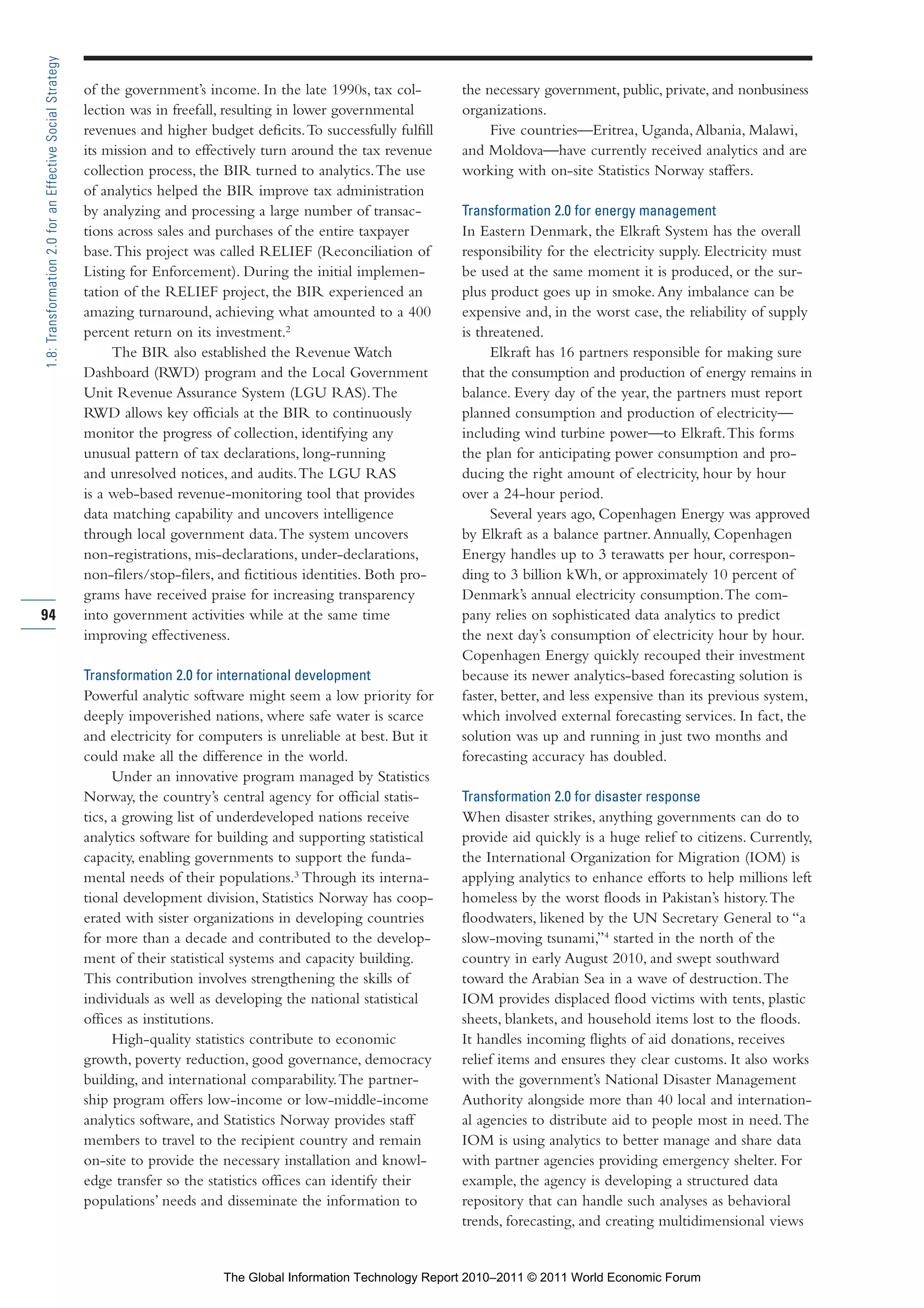 Part 1_r2_PART 1 3/29/11 6:44 AM Page 94




      1.8: Transformation 2.0 for an Effective Social Strategy

                                                                 of the government’s income. In the late 1990s, tax col-        the necessary government, public, private, and nonbusiness
                                                                 lection was in freefall, resulting in lower governmental       organizations.
                                                                 revenues and higher budget deficits. To successfully fulfill        Five countries—Eritrea, Uganda, Albania, Malawi,
                                                                 its mission and to effectively turn around the tax revenue     and Moldova—have currently received analytics and are
                                                                 collection process, the BIR turned to analytics. The use       working with on-site Statistics Norway staffers.
                                                                 of analytics helped the BIR improve tax administration
                                                                 by analyzing and processing a large number of transac-         Transformation 2.0 for energy management
                                                                 tions across sales and purchases of the entire taxpayer        In Eastern Denmark, the Elkraft System has the overall
                                                                 base. This project was called RELIEF (Reconciliation of        responsibility for the electricity supply. Electricity must
                                                                 Listing for Enforcement). During the initial implemen-         be used at the same moment it is produced, or the sur-
                                                                 tation of the RELIEF project, the BIR experienced an           plus product goes up in smoke. Any imbalance can be
                                                                 amazing turnaround, achieving what amounted to a 400           expensive and, in the worst case, the reliability of supply
                                                                 percent return on its investment.2                             is threatened.
                                                                      The BIR also established the Revenue Watch                     Elkraft has 16 partners responsible for making sure
                                                                 Dashboard (RWD) program and the Local Government               that the consumption and production of energy remains in
                                                                 Unit Revenue Assurance System (LGU RAS). The                   balance. Every day of the year, the partners must report
                                                                 RWD allows key officials at the BIR to continuously            planned consumption and production of electricity—
                                                                 monitor the progress of collection, identifying any            including wind turbine power—to Elkraft. This forms
                                                                 unusual pattern of tax declarations, long-running              the plan for anticipating power consumption and pro-
                                                                 and unresolved notices, and audits. The LGU RAS                ducing the right amount of electricity, hour by hour
                                                                 is a web-based revenue-monitoring tool that provides           over a 24-hour period.
                                                                 data matching capability and uncovers intelligence                  Several years ago, Copenhagen Energy was approved
                                                                 through local government data. The system uncovers             by Elkraft as a balance partner. Annually, Copenhagen
                                                                 non-registrations, mis-declarations, under-declarations,       Energy handles up to 3 terawatts per hour, correspon-
                                                                 non-filers/stop-filers, and fictitious identities. Both pro-   ding to 3 billion kWh, or approximately 10 percent of
                                                                 grams have received praise for increasing transparency         Denmark’s annual electricity consumption. The com-
     94                                                          into government activities while at the same time              pany relies on sophisticated data analytics to predict
                                                                 improving effectiveness.                                       the next day’s consumption of electricity hour by hour.
                                                                                                                                Copenhagen Energy quickly recouped their investment
                                                                 Transformation 2.0 for international development               because its newer analytics-based forecasting solution is
                                                                 Powerful analytic software might seem a low priority for       faster, better, and less expensive than its previous system,
                                                                 deeply impoverished nations, where safe water is scarce        which involved external forecasting services. In fact, the
                                                                 and electricity for computers is unreliable at best. But it    solution was up and running in just two months and
                                                                 could make all the difference in the world.                    forecasting accuracy has doubled.
                                                                       Under an innovative program managed by Statistics
                                                                 Norway, the country’s central agency for official statis-      Transformation 2.0 for disaster response
                                                                 tics, a growing list of underdeveloped nations receive         When disaster strikes, anything governments can do to
                                                                 analytics software for building and supporting statistical     provide aid quickly is a huge relief to citizens. Currently,
                                                                 capacity, enabling governments to support the funda-           the International Organization for Migration (IOM) is
                                                                 mental needs of their populations.3 Through its interna-       applying analytics to enhance efforts to help millions left
                                                                 tional development division, Statistics Norway has coop-       homeless by the worst floods in Pakistan’s history. The
                                                                 erated with sister organizations in developing countries       floodwaters, likened by the UN Secretary General to “a
                                                                 for more than a decade and contributed to the develop-         slow-moving tsunami,”4 started in the north of the
                                                                 ment of their statistical systems and capacity building.       country in early August 2010, and swept southward
                                                                 This contribution involves strengthening the skills of         toward the Arabian Sea in a wave of destruction. The
                                                                 individuals as well as developing the national statistical     IOM provides displaced flood victims with tents, plastic
                                                                 offices as institutions.                                       sheets, blankets, and household items lost to the floods.
                                                                       High-quality statistics contribute to economic           It handles incoming flights of aid donations, receives
                                                                 growth, poverty reduction, good governance, democracy          relief items and ensures they clear customs. It also works
                                                                 building, and international comparability. The partner-        with the government’s National Disaster Management
                                                                 ship program offers low-income or low-middle-income            Authority alongside more than 40 local and internation-
                                                                 analytics software, and Statistics Norway provides staff       al agencies to distribute aid to people most in need. The
                                                                 members to travel to the recipient country and remain          IOM is using analytics to better manage and share data
                                                                 on-site to provide the necessary installation and knowl-       with partner agencies providing emergency shelter. For
                                                                 edge transfer so the statistics offices can identify their     example, the agency is developing a structured data
                                                                 populations’ needs and disseminate the information to          repository that can handle such analyses as behavioral
                                                                                                                                trends, forecasting, and creating multidimensional views


                                                                                         The Global Information Technology Report 2010–2011 © 2011 World Economic Forum
 