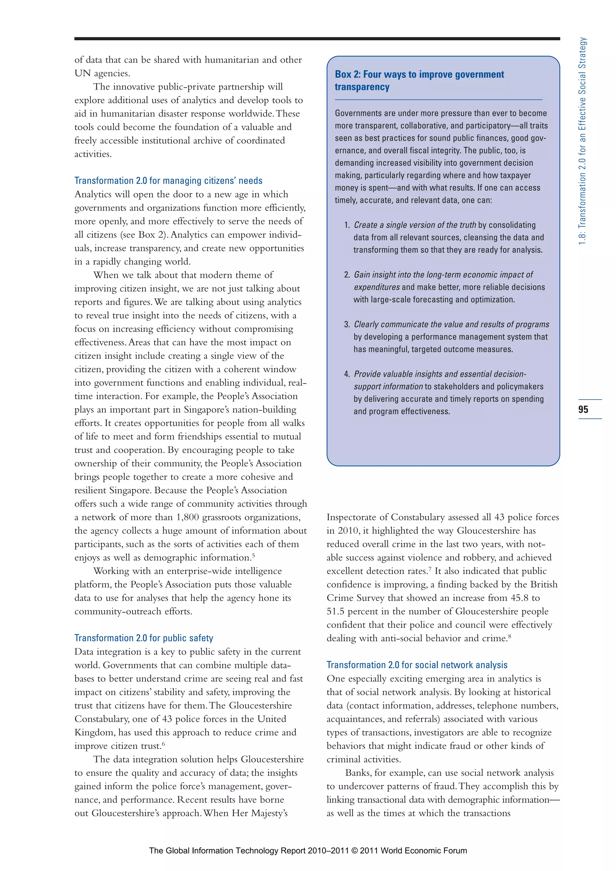 Part 1_r2_PART 1 3/29/11 6:44 AM Page 95




                                                                                                                                                1.8: Transformation 2.0 for an Effective Social Strategy
                of data that can be shared with humanitarian and other
                UN agencies.                                                    Box 2: Four ways to improve government
                     The innovative public-private partnership will             transparency
                explore additional uses of analytics and develop tools to
                aid in humanitarian disaster response worldwide. These          Governments are under more pressure than ever to become
                tools could become the foundation of a valuable and             more transparent, collaborative, and participatory—all traits
                freely accessible institutional archive of coordinated          seen as best practices for sound public finances, good gov-
                activities.                                                     ernance, and overall fiscal integrity. The public, too, is
                                                                                demanding increased visibility into government decision
                                                                                making, particularly regarding where and how taxpayer
                Transformation 2.0 for managing citizens’ needs
                                                                                money is spent—and with what results. If one can access
                Analytics will open the door to a new age in which
                                                                                timely, accurate, and relevant data, one can:
                governments and organizations function more efficiently,
                more openly, and more effectively to serve the needs of           1. Create a single version of the truth by consolidating
                all citizens (see Box 2). Analytics can empower individ-             data from all relevant sources, cleansing the data and
                uals, increase transparency, and create new opportunities            transforming them so that they are ready for analysis.
                in a rapidly changing world.
                      When we talk about that modern theme of                     2. Gain insight into the long-term economic impact of
                improving citizen insight, we are not just talking about             expenditures and make better, more reliable decisions
                reports and figures. We are talking about using analytics            with large-scale forecasting and optimization.
                to reveal true insight into the needs of citizens, with a
                                                                                  3. Clearly communicate the value and results of programs
                focus on increasing efficiency without compromising
                                                                                     by developing a performance management system that
                effectiveness. Areas that can have the most impact on
                                                                                     has meaningful, targeted outcome measures.
                citizen insight include creating a single view of the
                citizen, providing the citizen with a coherent window             4. Provide valuable insights and essential decision-
                into government functions and enabling individual, real-             support information to stakeholders and policymakers
                time interaction. For example, the People’s Association              by delivering accurate and timely reports on spending
                plays an important part in Singapore’s nation-building               and program effectiveness.                                 95
                efforts. It creates opportunities for people from all walks
                of life to meet and form friendships essential to mutual
                trust and cooperation. By encouraging people to take
                ownership of their community, the People’s Association
                brings people together to create a more cohesive and
                resilient Singapore. Because the People’s Association
                offers such a wide range of community activities through
                a network of more than 1,800 grassroots organizations,        Inspectorate of Constabulary assessed all 43 police forces
                the agency collects a huge amount of information about        in 2010, it highlighted the way Gloucestershire has
                participants, such as the sorts of activities each of them    reduced overall crime in the last two years, with not-
                enjoys as well as demographic information.5                   able success against violence and robbery, and achieved
                      Working with an enterprise-wide intelligence            excellent detection rates.7 It also indicated that public
                platform, the People’s Association puts those valuable        confidence is improving, a finding backed by the British
                data to use for analyses that help the agency hone its        Crime Survey that showed an increase from 45.8 to
                community-outreach efforts.                                   51.5 percent in the number of Gloucestershire people
                                                                              confident that their police and council were effectively
                Transformation 2.0 for public safety                          dealing with anti-social behavior and crime.8
                Data integration is a key to public safety in the current
                world. Governments that can combine multiple data-            Transformation 2.0 for social network analysis
                bases to better understand crime are seeing real and fast     One especially exciting emerging area in analytics is
                impact on citizens’ stability and safety, improving the       that of social network analysis. By looking at historical
                trust that citizens have for them. The Gloucestershire        data (contact information, addresses, telephone numbers,
                Constabulary, one of 43 police forces in the United           acquaintances, and referrals) associated with various
                Kingdom, has used this approach to reduce crime and           types of transactions, investigators are able to recognize
                improve citizen trust.6                                       behaviors that might indicate fraud or other kinds of
                     The data integration solution helps Gloucestershire      criminal activities.
                to ensure the quality and accuracy of data; the insights           Banks, for example, can use social network analysis
                gained inform the police force’s management, gover-           to undercover patterns of fraud. They accomplish this by
                nance, and performance. Recent results have borne             linking transactional data with demographic information—
                out Gloucestershire’s approach. When Her Majesty’s            as well as the times at which the transactions


                                   The Global Information Technology Report 2010–2011 © 2011 World Economic Forum
 