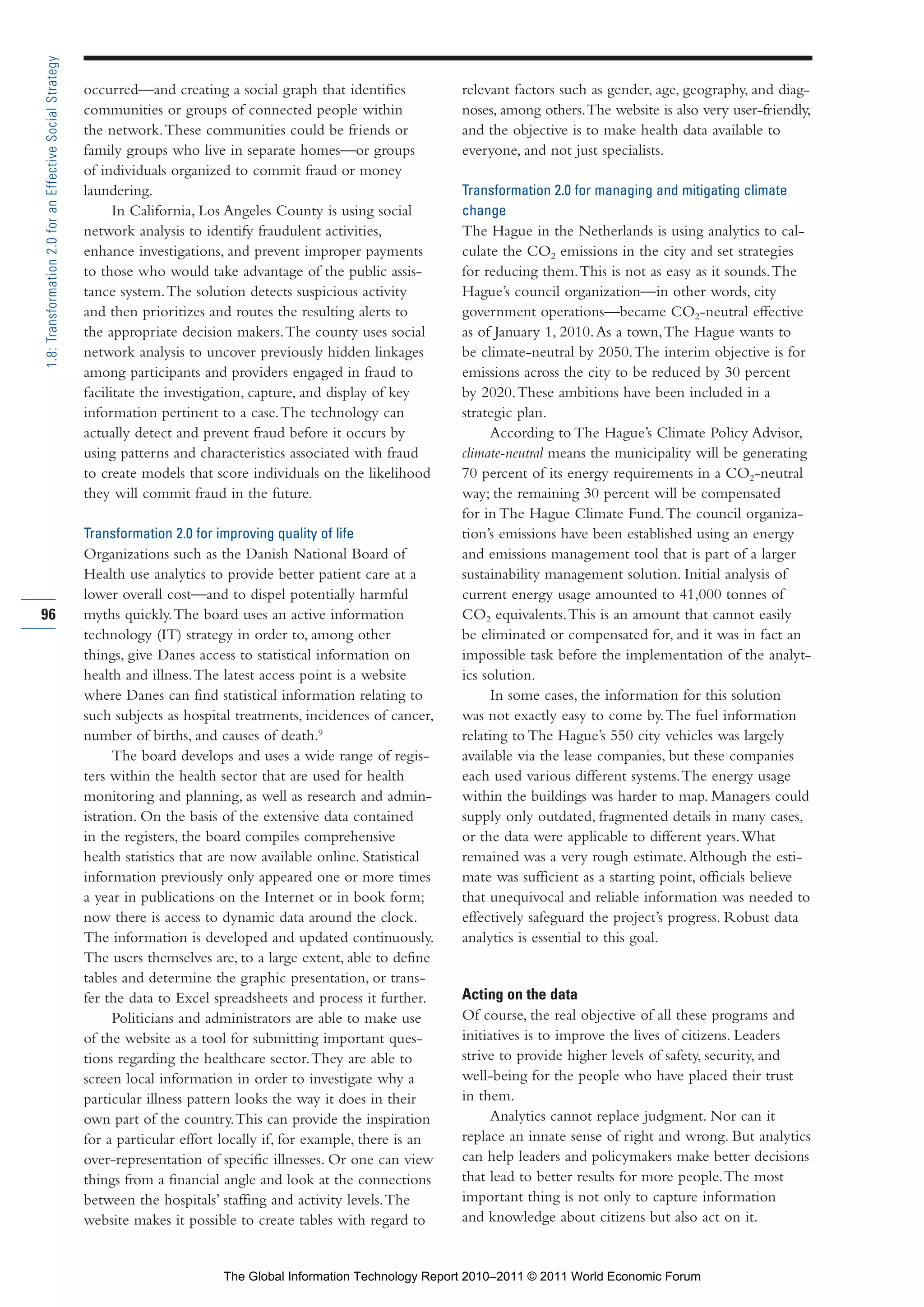 Part 1_r2_PART 1 3/29/11 6:44 AM Page 96




      1.8: Transformation 2.0 for an Effective Social Strategy

                                                                 occurred—and creating a social graph that identifies           relevant factors such as gender, age, geography, and diag-
                                                                 communities or groups of connected people within               noses, among others. The website is also very user-friendly,
                                                                 the network. These communities could be friends or             and the objective is to make health data available to
                                                                 family groups who live in separate homes—or groups             everyone, and not just specialists.
                                                                 of individuals organized to commit fraud or money
                                                                 laundering.                                                    Transformation 2.0 for managing and mitigating climate
                                                                       In California, Los Angeles County is using social        change
                                                                 network analysis to identify fraudulent activities,            The Hague in the Netherlands is using analytics to cal-
                                                                 enhance investigations, and prevent improper payments          culate the CO2 emissions in the city and set strategies
                                                                 to those who would take advantage of the public assis-         for reducing them. This is not as easy as it sounds. The
                                                                 tance system. The solution detects suspicious activity         Hague’s council organization—in other words, city
                                                                 and then prioritizes and routes the resulting alerts to        government operations—became CO2-neutral effective
                                                                 the appropriate decision makers. The county uses social        as of January 1, 2010. As a town, The Hague wants to
                                                                 network analysis to uncover previously hidden linkages         be climate-neutral by 2050. The interim objective is for
                                                                 among participants and providers engaged in fraud to           emissions across the city to be reduced by 30 percent
                                                                 facilitate the investigation, capture, and display of key      by 2020. These ambitions have been included in a
                                                                 information pertinent to a case. The technology can            strategic plan.
                                                                 actually detect and prevent fraud before it occurs by               According to The Hague’s Climate Policy Advisor,
                                                                 using patterns and characteristics associated with fraud       climate-neutral means the municipality will be generating
                                                                 to create models that score individuals on the likelihood      70 percent of its energy requirements in a CO2-neutral
                                                                 they will commit fraud in the future.                          way; the remaining 30 percent will be compensated
                                                                                                                                for in The Hague Climate Fund. The council organiza-
                                                                 Transformation 2.0 for improving quality of life               tion’s emissions have been established using an energy
                                                                 Organizations such as the Danish National Board of             and emissions management tool that is part of a larger
                                                                 Health use analytics to provide better patient care at a       sustainability management solution. Initial analysis of
                                                                 lower overall cost—and to dispel potentially harmful           current energy usage amounted to 41,000 tonnes of
     96                                                          myths quickly. The board uses an active information            CO2 equivalents. This is an amount that cannot easily
                                                                 technology (IT) strategy in order to, among other              be eliminated or compensated for, and it was in fact an
                                                                 things, give Danes access to statistical information on        impossible task before the implementation of the analyt-
                                                                 health and illness. The latest access point is a website       ics solution.
                                                                 where Danes can find statistical information relating to            In some cases, the information for this solution
                                                                 such subjects as hospital treatments, incidences of cancer,    was not exactly easy to come by. The fuel information
                                                                 number of births, and causes of death.9                        relating to The Hague’s 550 city vehicles was largely
                                                                       The board develops and uses a wide range of regis-       available via the lease companies, but these companies
                                                                 ters within the health sector that are used for health         each used various different systems. The energy usage
                                                                 monitoring and planning, as well as research and admin-        within the buildings was harder to map. Managers could
                                                                 istration. On the basis of the extensive data contained        supply only outdated, fragmented details in many cases,
                                                                 in the registers, the board compiles comprehensive             or the data were applicable to different years. What
                                                                 health statistics that are now available online. Statistical   remained was a very rough estimate. Although the esti-
                                                                 information previously only appeared one or more times         mate was sufficient as a starting point, officials believe
                                                                 a year in publications on the Internet or in book form;        that unequivocal and reliable information was needed to
                                                                 now there is access to dynamic data around the clock.          effectively safeguard the project’s progress. Robust data
                                                                 The information is developed and updated continuously.         analytics is essential to this goal.
                                                                 The users themselves are, to a large extent, able to define
                                                                 tables and determine the graphic presentation, or trans-
                                                                 fer the data to Excel spreadsheets and process it further.     Acting on the data
                                                                       Politicians and administrators are able to make use      Of course, the real objective of all these programs and
                                                                 of the website as a tool for submitting important ques-        initiatives is to improve the lives of citizens. Leaders
                                                                 tions regarding the healthcare sector. They are able to        strive to provide higher levels of safety, security, and
                                                                 screen local information in order to investigate why a         well-being for the people who have placed their trust
                                                                 particular illness pattern looks the way it does in their      in them.
                                                                 own part of the country. This can provide the inspiration            Analytics cannot replace judgment. Nor can it
                                                                 for a particular effort locally if, for example, there is an   replace an innate sense of right and wrong. But analytics
                                                                 over-representation of specific illnesses. Or one can view     can help leaders and policymakers make better decisions
                                                                 things from a financial angle and look at the connections      that lead to better results for more people. The most
                                                                 between the hospitals’ staffing and activity levels. The       important thing is not only to capture information
                                                                 website makes it possible to create tables with regard to      and knowledge about citizens but also act on it.


                                                                                         The Global Information Technology Report 2010–2011 © 2011 World Economic Forum
 