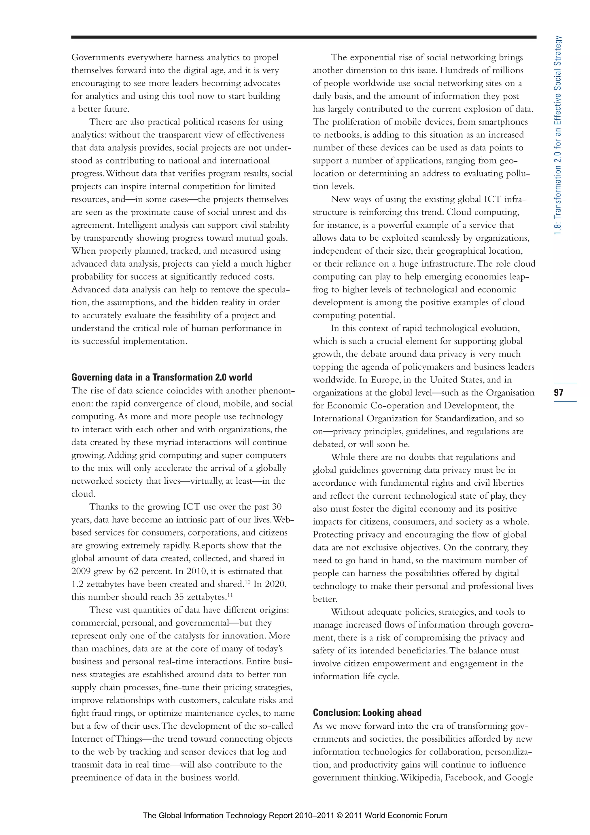 Part 1_r2_PART 1 3/29/11 6:44 AM Page 97




                                                                                                                                            1.8: Transformation 2.0 for an Effective Social Strategy
                Governments everywhere harness analytics to propel                  The exponential rise of social networking brings
                themselves forward into the digital age, and it is very        another dimension to this issue. Hundreds of millions
                encouraging to see more leaders becoming advocates             of people worldwide use social networking sites on a
                for analytics and using this tool now to start building        daily basis, and the amount of information they post
                a better future.                                               has largely contributed to the current explosion of data.
                      There are also practical political reasons for using     The proliferation of mobile devices, from smartphones
                analytics: without the transparent view of effectiveness       to netbooks, is adding to this situation as an increased
                that data analysis provides, social projects are not under-    number of these devices can be used as data points to
                stood as contributing to national and international            support a number of applications, ranging from geo-
                progress. Without data that verifies program results, social   location or determining an address to evaluating pollu-
                projects can inspire internal competition for limited          tion levels.
                resources, and—in some cases—the projects themselves                New ways of using the existing global ICT infra-
                are seen as the proximate cause of social unrest and dis-      structure is reinforcing this trend. Cloud computing,
                agreement. Intelligent analysis can support civil stability    for instance, is a powerful example of a service that
                by transparently showing progress toward mutual goals.         allows data to be exploited seamlessly by organizations,
                When properly planned, tracked, and measured using             independent of their size, their geographical location,
                advanced data analysis, projects can yield a much higher       or their reliance on a huge infrastructure. The role cloud
                probability for success at significantly reduced costs.        computing can play to help emerging economies leap-
                Advanced data analysis can help to remove the specula-         frog to higher levels of technological and economic
                tion, the assumptions, and the hidden reality in order         development is among the positive examples of cloud
                to accurately evaluate the feasibility of a project and        computing potential.
                understand the critical role of human performance in                In this context of rapid technological evolution,
                its successful implementation.                                 which is such a crucial element for supporting global
                                                                               growth, the debate around data privacy is very much
                                                                               topping the agenda of policymakers and business leaders
                Governing data in a Transformation 2.0 world                   worldwide. In Europe, in the United States, and in
                The rise of data science coincides with another phenom-        organizations at the global level—such as the Organisation   97
                enon: the rapid convergence of cloud, mobile, and social       for Economic Co-operation and Development, the
                computing. As more and more people use technology              International Organization for Standardization, and so
                to interact with each other and with organizations, the        on—privacy principles, guidelines, and regulations are
                data created by these myriad interactions will continue        debated, or will soon be.
                growing. Adding grid computing and super computers                  While there are no doubts that regulations and
                to the mix will only accelerate the arrival of a globally      global guidelines governing data privacy must be in
                networked society that lives—virtually, at least—in the        accordance with fundamental rights and civil liberties
                cloud.                                                         and reflect the current technological state of play, they
                     Thanks to the growing ICT use over the past 30            also must foster the digital economy and its positive
                years, data have become an intrinsic part of our lives. Web-   impacts for citizens, consumers, and society as a whole.
                based services for consumers, corporations, and citizens       Protecting privacy and encouraging the flow of global
                are growing extremely rapidly. Reports show that the           data are not exclusive objectives. On the contrary, they
                global amount of data created, collected, and shared in        need to go hand in hand, so the maximum number of
                2009 grew by 62 percent. In 2010, it is estimated that         people can harness the possibilities offered by digital
                1.2 zettabytes have been created and shared.10 In 2020,        technology to make their personal and professional lives
                this number should reach 35 zettabytes.11                      better.
                     These vast quantities of data have different origins:          Without adequate policies, strategies, and tools to
                commercial, personal, and governmental—but they                manage increased flows of information through govern-
                represent only one of the catalysts for innovation. More       ment, there is a risk of compromising the privacy and
                than machines, data are at the core of many of today’s         safety of its intended beneficiaries. The balance must
                business and personal real-time interactions. Entire busi-     involve citizen empowerment and engagement in the
                ness strategies are established around data to better run      information life cycle.
                supply chain processes, fine-tune their pricing strategies,
                improve relationships with customers, calculate risks and
                fight fraud rings, or optimize maintenance cycles, to name     Conclusion: Looking ahead
                but a few of their uses. The development of the so-called      As we move forward into the era of transforming gov-
                Internet of Things—the trend toward connecting objects         ernments and societies, the possibilities afforded by new
                to the web by tracking and sensor devices that log and         information technologies for collaboration, personaliza-
                transmit data in real time—will also contribute to the         tion, and productivity gains will continue to influence
                preeminence of data in the business world.                     government thinking. Wikipedia, Facebook, and Google


                                   The Global Information Technology Report 2010–2011 © 2011 World Economic Forum
 