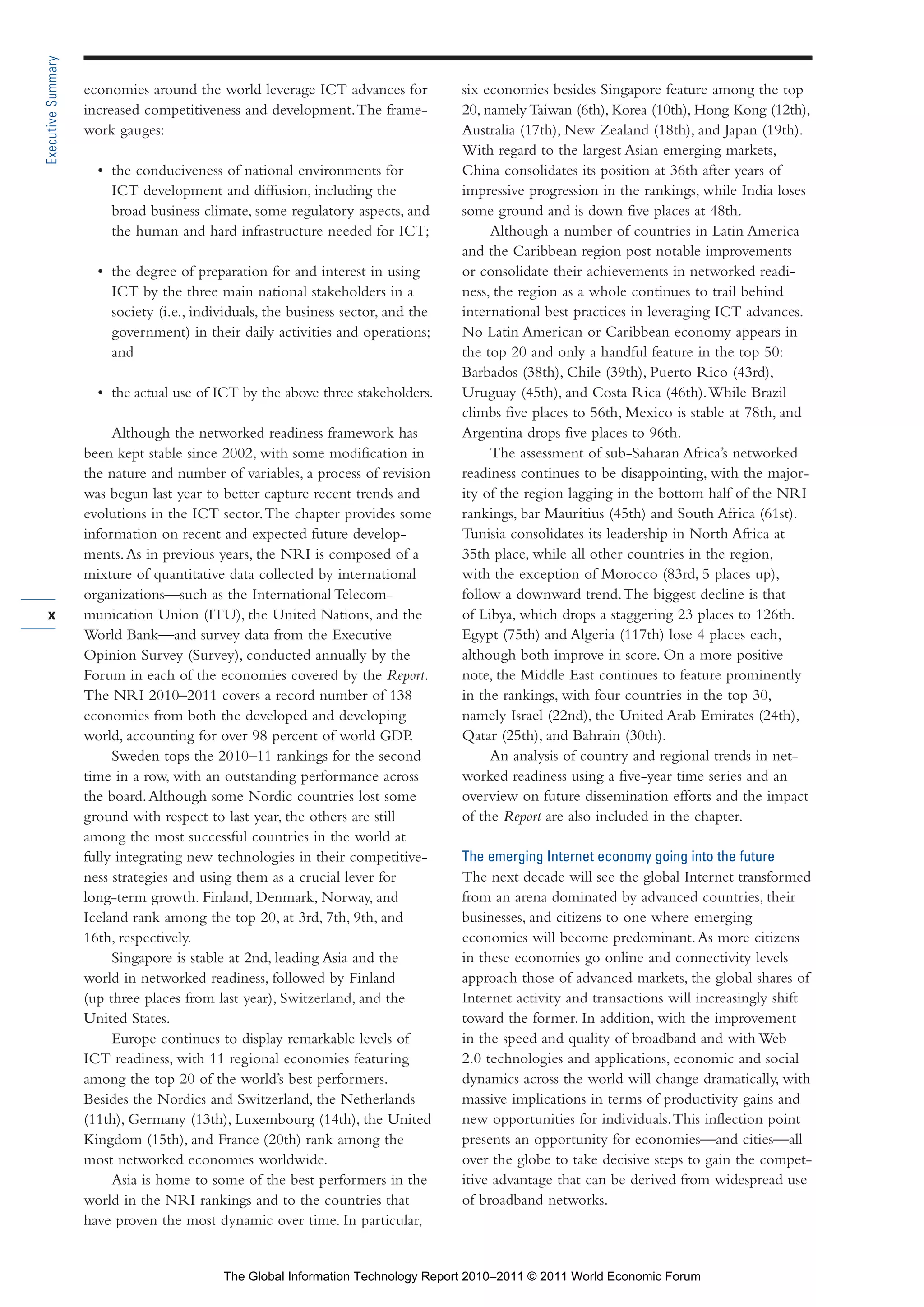 Part 1_r2_PART 1 3/29/11 6:44 AM Page x




      Executive Summary

                          economies around the world leverage ICT advances for           six economies besides Singapore feature among the top
                          increased competitiveness and development. The frame-          20, namely Taiwan (6th), Korea (10th), Hong Kong (12th),
                          work gauges:                                                   Australia (17th), New Zealand (18th), and Japan (19th).
                                                                                         With regard to the largest Asian emerging markets,
                            • the conduciveness of national environments for             China consolidates its position at 36th after years of
                              ICT development and diffusion, including the               impressive progression in the rankings, while India loses
                              broad business climate, some regulatory aspects, and       some ground and is down five places at 48th.
                              the human and hard infrastructure needed for ICT;               Although a number of countries in Latin America
                                                                                         and the Caribbean region post notable improvements
                            • the degree of preparation for and interest in using        or consolidate their achievements in networked readi-
                              ICT by the three main national stakeholders in a           ness, the region as a whole continues to trail behind
                              society (i.e., individuals, the business sector, and the   international best practices in leveraging ICT advances.
                              government) in their daily activities and operations;      No Latin American or Caribbean economy appears in
                              and                                                        the top 20 and only a handful feature in the top 50:
                                                                                         Barbados (38th), Chile (39th), Puerto Rico (43rd),
                            • the actual use of ICT by the above three stakeholders.     Uruguay (45th), and Costa Rica (46th). While Brazil
                                                                                         climbs five places to 56th, Mexico is stable at 78th, and
                               Although the networked readiness framework has            Argentina drops five places to 96th.
                          been kept stable since 2002, with some modification in              The assessment of sub-Saharan Africa’s networked
                          the nature and number of variables, a process of revision      readiness continues to be disappointing, with the major-
                          was begun last year to better capture recent trends and        ity of the region lagging in the bottom half of the NRI
                          evolutions in the ICT sector. The chapter provides some        rankings, bar Mauritius (45th) and South Africa (61st).
                          information on recent and expected future develop-             Tunisia consolidates its leadership in North Africa at
                          ments. As in previous years, the NRI is composed of a          35th place, while all other countries in the region,
                          mixture of quantitative data collected by international        with the exception of Morocco (83rd, 5 places up),
                          organizations—such as the International Telecom-               follow a downward trend. The biggest decline is that
        x                 munication Union (ITU), the United Nations, and the            of Libya, which drops a staggering 23 places to 126th.
                          World Bank—and survey data from the Executive                  Egypt (75th) and Algeria (117th) lose 4 places each,
                          Opinion Survey (Survey), conducted annually by the             although both improve in score. On a more positive
                          Forum in each of the economies covered by the Report.          note, the Middle East continues to feature prominently
                          The NRI 2010–2011 covers a record number of 138                in the rankings, with four countries in the top 30,
                          economies from both the developed and developing               namely Israel (22nd), the United Arab Emirates (24th),
                          world, accounting for over 98 percent of world GDP.            Qatar (25th), and Bahrain (30th).
                               Sweden tops the 2010–11 rankings for the second                An analysis of country and regional trends in net-
                          time in a row, with an outstanding performance across          worked readiness using a five-year time series and an
                          the board. Although some Nordic countries lost some            overview on future dissemination efforts and the impact
                          ground with respect to last year, the others are still         of the Report are also included in the chapter.
                          among the most successful countries in the world at
                          fully integrating new technologies in their competitive-       The emerging Internet economy going into the future
                          ness strategies and using them as a crucial lever for          The next decade will see the global Internet transformed
                          long-term growth. Finland, Denmark, Norway, and                from an arena dominated by advanced countries, their
                          Iceland rank among the top 20, at 3rd, 7th, 9th, and           businesses, and citizens to one where emerging
                          16th, respectively.                                            economies will become predominant. As more citizens
                               Singapore is stable at 2nd, leading Asia and the          in these economies go online and connectivity levels
                          world in networked readiness, followed by Finland              approach those of advanced markets, the global shares of
                          (up three places from last year), Switzerland, and the         Internet activity and transactions will increasingly shift
                          United States.                                                 toward the former. In addition, with the improvement
                               Europe continues to display remarkable levels of          in the speed and quality of broadband and with Web
                          ICT readiness, with 11 regional economies featuring            2.0 technologies and applications, economic and social
                          among the top 20 of the world’s best performers.               dynamics across the world will change dramatically, with
                          Besides the Nordics and Switzerland, the Netherlands           massive implications in terms of productivity gains and
                          (11th), Germany (13th), Luxembourg (14th), the United          new opportunities for individuals. This inflection point
                          Kingdom (15th), and France (20th) rank among the               presents an opportunity for economies—and cities—all
                          most networked economies worldwide.                            over the globe to take decisive steps to gain the compet-
                               Asia is home to some of the best performers in the        itive advantage that can be derived from widespread use
                          world in the NRI rankings and to the countries that            of broadband networks.
                          have proven the most dynamic over time. In particular,


                                                 The Global Information Technology Report 2010–2011 © 2011 World Economic Forum
 