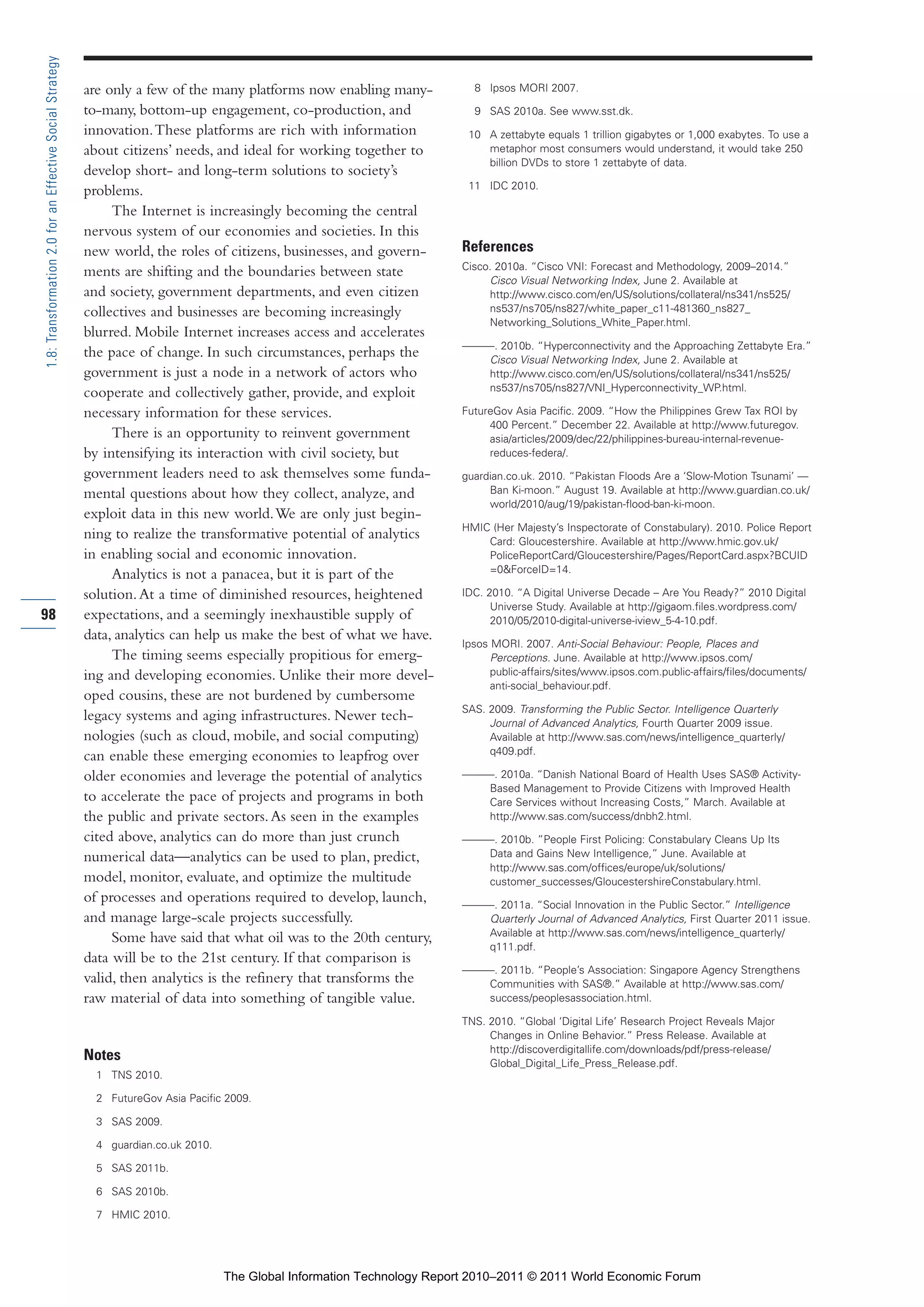 Part 1_r2_PART 1 3/29/11 6:44 AM Page 98




      1.8: Transformation 2.0 for an Effective Social Strategy

                                                                 are only a few of the many platforms now enabling many-             8 Ipsos MORI 2007.

                                                                 to-many, bottom-up engagement, co-production, and                   9 SAS 2010a. See www.sst.dk.
                                                                 innovation. These platforms are rich with information              10 A zettabyte equals 1 trillion gigabytes or 1,000 exabytes. To use a
                                                                 about citizens’ needs, and ideal for working together to              metaphor most consumers would understand, it would take 250
                                                                                                                                       billion DVDs to store 1 zettabyte of data.
                                                                 develop short- and long-term solutions to society’s
                                                                                                                                    11 IDC 2010.
                                                                 problems.
                                                                      The Internet is increasingly becoming the central
                                                                 nervous system of our economies and societies. In this
                                                                 new world, the roles of citizens, businesses, and govern-        References
                                                                                                                                  Cisco. 2010a. “Cisco VNI: Forecast and Methodology, 2009–2014.”
                                                                 ments are shifting and the boundaries between state
                                                                                                                                       Cisco Visual Networking Index, June 2. Available at
                                                                 and society, government departments, and even citizen                 http://www.cisco.com/en/US/solutions/collateral/ns341/ns525/
                                                                 collectives and businesses are becoming increasingly                  ns537/ns705/ns827/white_paper_c11-481360_ns827_
                                                                                                                                       Networking_Solutions_White_Paper.html.
                                                                 blurred. Mobile Internet increases access and accelerates
                                                                                                                                  ———. 2010b. “Hyperconnectivity and the Approaching Zettabyte Era.”
                                                                 the pace of change. In such circumstances, perhaps the              Cisco Visual Networking Index, June 2. Available at
                                                                 government is just a node in a network of actors who                http://www.cisco.com/en/US/solutions/collateral/ns341/ns525/
                                                                                                                                     ns537/ns705/ns827/VNI_Hyperconnectivity_WP.html.
                                                                 cooperate and collectively gather, provide, and exploit
                                                                 necessary information for these services.                        FutureGov Asia Pacific. 2009. “How the Philippines Grew Tax ROI by
                                                                                                                                       400 Percent.” December 22. Available at http://www.futuregov.
                                                                      There is an opportunity to reinvent government                   asia/articles/2009/dec/22/philippines-bureau-internal-revenue-
                                                                 by intensifying its interaction with civil society, but               reduces-federa/.
                                                                 government leaders need to ask themselves some funda-            guardian.co.uk. 2010. “Pakistan Floods Are a ‘Slow-Motion Tsunami’ —
                                                                 mental questions about how they collect, analyze, and                 Ban Ki-moon.” August 19. Available at http://www.guardian.co.uk/
                                                                                                                                       world/2010/aug/19/pakistan-flood-ban-ki-moon.
                                                                 exploit data in this new world. We are only just begin-
                                                                                                                                  HMIC (Her Majesty’s Inspectorate of Constabulary). 2010. Police Report
                                                                 ning to realize the transformative potential of analytics            Card: Gloucestershire. Available at http://www.hmic.gov.uk/
                                                                 in enabling social and economic innovation.                          PoliceReportCard/Gloucestershire/Pages/ReportCard.aspx?BCUID
                                                                                                                                      =0&ForceID=14.
                                                                      Analytics is not a panacea, but it is part of the
                                                                 solution. At a time of diminished resources, heightened          IDC. 2010. “A Digital Universe Decade – Are You Ready?” 2010 Digital
                                                                                                                                        Universe Study. Available at http://gigaom.files.wordpress.com/
     98                                                          expectations, and a seemingly inexhaustible supply of                  2010/05/2010-digital-universe-iview_5-4-10.pdf.
                                                                 data, analytics can help us make the best of what we have.
                                                                                                                                  Ipsos MORI. 2007. Anti-Social Behaviour: People, Places and
                                                                      The timing seems especially propitious for emerg-                 Perceptions. June. Available at http://www.ipsos.com/
                                                                 ing and developing economies. Unlike their more devel-                 public-affairs/sites/www.ipsos.com.public-affairs/files/documents/
                                                                                                                                        anti-social_behaviour.pdf.
                                                                 oped cousins, these are not burdened by cumbersome
                                                                                                                                  SAS. 2009. Transforming the Public Sector. Intelligence Quarterly
                                                                 legacy systems and aging infrastructures. Newer tech-                 Journal of Advanced Analytics, Fourth Quarter 2009 issue.
                                                                 nologies (such as cloud, mobile, and social computing)                Available at http://www.sas.com/news/intelligence_quarterly/
                                                                                                                                       q409.pdf.
                                                                 can enable these emerging economies to leapfrog over
                                                                 older economies and leverage the potential of analytics          ———. 2010a. “Danish National Board of Health Uses SAS® Activity-
                                                                                                                                     Based Management to Provide Citizens with Improved Health
                                                                 to accelerate the pace of projects and programs in both             Care Services without Increasing Costs,” March. Available at
                                                                 the public and private sectors. As seen in the examples             http://www.sas.com/success/dnbh2.html.
                                                                 cited above, analytics can do more than just crunch              ———. 2010b. ”People First Policing: Constabulary Cleans Up Its
                                                                 numerical data—analytics can be used to plan, predict,              Data and Gains New Intelligence,” June. Available at
                                                                                                                                     http://www.sas.com/offices/europe/uk/solutions/
                                                                 model, monitor, evaluate, and optimize the multitude                customer_successes/GloucestershireConstabulary.html.
                                                                 of processes and operations required to develop, launch,         ———. 2011a. “Social Innovation in the Public Sector.” Intelligence
                                                                 and manage large-scale projects successfully.                       Quarterly Journal of Advanced Analytics, First Quarter 2011 issue.
                                                                                                                                     Available at http://www.sas.com/news/intelligence_quarterly/
                                                                      Some have said that what oil was to the 20th century,
                                                                                                                                     q111.pdf.
                                                                 data will be to the 21st century. If that comparison is
                                                                                                                                  ———. 2011b. “People’s Association: Singapore Agency Strengthens
                                                                 valid, then analytics is the refinery that transforms the           Communities with SAS®.” Available at http://www.sas.com/
                                                                 raw material of data into something of tangible value.              success/peoplesassociation.html.

                                                                                                                                  TNS. 2010. “Global ‘Digital Life’ Research Project Reveals Major
                                                                                                                                       Changes in Online Behavior.” Press Release. Available at
                                                                                                                                       http://discoverdigitallife.com/downloads/pdf/press-release/
                                                                 Notes                                                                 Global_Digital_Life_Press_Release.pdf.
                                                                   1 TNS 2010.

                                                                   2 FutureGov Asia Pacific 2009.

                                                                   3 SAS 2009.

                                                                   4 guardian.co.uk 2010.

                                                                   5 SAS 2011b.

                                                                   6 SAS 2010b.

                                                                   7 HMIC 2010.




                                                                                            The Global Information Technology Report 2010–2011 © 2011 World Economic Forum
 