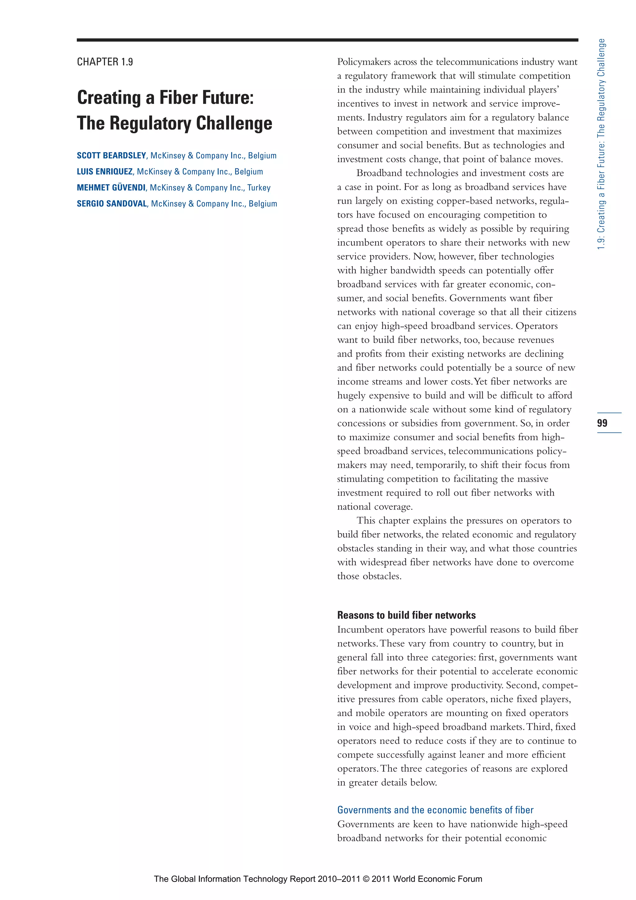 Part 1_r2_PART 1 3/29/11 6:44 AM Page 99




                                                                                                                                            1.9: Creating a Fiber Future: The Regulatory Challenge
                CHAPTER 1.9                                                   Policymakers across the telecommunications industry want
                                                                              a regulatory framework that will stimulate competition
                                                                              in the industry while maintaining individual players’
                Creating a Fiber Future:                                      incentives to invest in network and service improve-
                                                                              ments. Industry regulators aim for a regulatory balance
                The Regulatory Challenge                                      between competition and investment that maximizes
                                                                              consumer and social benefits. But as technologies and
                SCOTT BEARDSLEY, McKinsey & Company Inc., Belgium             investment costs change, that point of balance moves.
                LUIS ENRIQUEZ, McKinsey & Company Inc., Belgium                    Broadband technologies and investment costs are
                MEHMET GÜVENDI, McKinsey & Company Inc., Turkey               a case in point. For as long as broadband services have
                SERGIO SANDOVAL, McKinsey & Company Inc., Belgium             run largely on existing copper-based networks, regula-
                                                                              tors have focused on encouraging competition to
                                                                              spread those benefits as widely as possible by requiring
                                                                              incumbent operators to share their networks with new
                                                                              service providers. Now, however, fiber technologies
                                                                              with higher bandwidth speeds can potentially offer
                                                                              broadband services with far greater economic, con-
                                                                              sumer, and social benefits. Governments want fiber
                                                                              networks with national coverage so that all their citizens
                                                                              can enjoy high-speed broadband services. Operators
                                                                              want to build fiber networks, too, because revenues
                                                                              and profits from their existing networks are declining
                                                                              and fiber networks could potentially be a source of new
                                                                              income streams and lower costs. Yet fiber networks are
                                                                              hugely expensive to build and will be difficult to afford
                                                                              on a nationwide scale without some kind of regulatory
                                                                              concessions or subsidies from government. So, in order        99
                                                                              to maximize consumer and social benefits from high-
                                                                              speed broadband services, telecommunications policy-
                                                                              makers may need, temporarily, to shift their focus from
                                                                              stimulating competition to facilitating the massive
                                                                              investment required to roll out fiber networks with
                                                                              national coverage.
                                                                                   This chapter explains the pressures on operators to
                                                                              build fiber networks, the related economic and regulatory
                                                                              obstacles standing in their way, and what those countries
                                                                              with widespread fiber networks have done to overcome
                                                                              those obstacles.


                                                                              Reasons to build fiber networks
                                                                              Incumbent operators have powerful reasons to build fiber
                                                                              networks. These vary from country to country, but in
                                                                              general fall into three categories: first, governments want
                                                                              fiber networks for their potential to accelerate economic
                                                                              development and improve productivity. Second, compet-
                                                                              itive pressures from cable operators, niche fixed players,
                                                                              and mobile operators are mounting on fixed operators
                                                                              in voice and high-speed broadband markets. Third, fixed
                                                                              operators need to reduce costs if they are to continue to
                                                                              compete successfully against leaner and more efficient
                                                                              operators. The three categories of reasons are explored
                                                                              in greater details below.

                                                                              Governments and the economic benefits of fiber
                                                                              Governments are keen to have nationwide high-speed
                                                                              broadband networks for their potential economic


                                   The Global Information Technology Report 2010–2011 © 2011 World Economic Forum
 