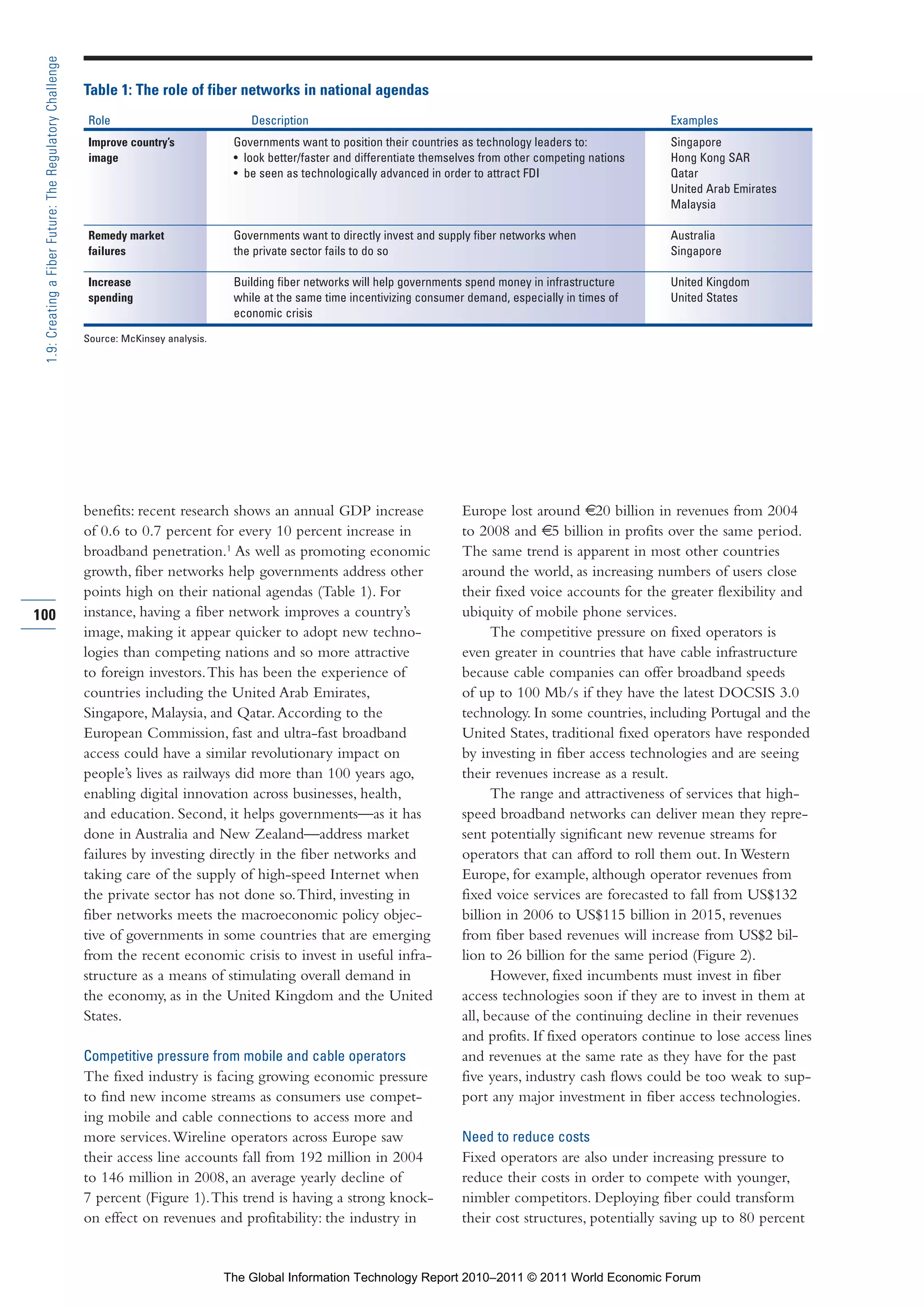 Part 1_r2_PART 1 3/29/11 6:44 AM Page 100




      1.9: Creating a Fiber Future: The Regulatory Challenge

                                                               Table 1: The role of fiber networks in national agendas
                                                               Role                             Description                                                                   Examples
                                                               Improve country’s             Governments want to position their countries as technology leaders to:           Singapore
                                                               image                         • look better/faster and differentiate themselves from other competing nations   Hong Kong SAR
                                                                                             • be seen as technologically advanced in order to attract FDI                    Qatar
                                                                                                                                                                              United Arab Emirates
                                                                                                                                                                              Malaysia

                                                               Remedy market                 Governments want to directly invest and supply fiber networks when               Australia
                                                               failures                      the private sector fails to do so                                                Singapore

                                                               Increase                      Building fiber networks will help governments spend money in infrastructure      United Kingdom
                                                               spending                      while at the same time incentivizing consumer demand, especially in times of     United States
                                                                                             economic crisis

                                                               Source: McKinsey analysis.




                                                               benefits: recent research shows an annual GDP increase                     Europe lost around €20 billion in revenues from 2004
                                                               of 0.6 to 0.7 percent for every 10 percent increase in                     to 2008 and €5 billion in profits over the same period.
                                                               broadband penetration.1 As well as promoting economic                      The same trend is apparent in most other countries
                                                               growth, fiber networks help governments address other                      around the world, as increasing numbers of users close
                                                               points high on their national agendas (Table 1). For                       their fixed voice accounts for the greater flexibility and
    100                                                        instance, having a fiber network improves a country’s                      ubiquity of mobile phone services.
                                                               image, making it appear quicker to adopt new techno-                             The competitive pressure on fixed operators is
                                                               logies than competing nations and so more attractive                       even greater in countries that have cable infrastructure
                                                               to foreign investors. This has been the experience of                      because cable companies can offer broadband speeds
                                                               countries including the United Arab Emirates,                              of up to 100 Mb/s if they have the latest DOCSIS 3.0
                                                               Singapore, Malaysia, and Qatar. According to the                           technology. In some countries, including Portugal and the
                                                               European Commission, fast and ultra-fast broadband                         United States, traditional fixed operators have responded
                                                               access could have a similar revolutionary impact on                        by investing in fiber access technologies and are seeing
                                                               people’s lives as railways did more than 100 years ago,                    their revenues increase as a result.
                                                               enabling digital innovation across businesses, health,                           The range and attractiveness of services that high-
                                                               and education. Second, it helps governments—as it has                      speed broadband networks can deliver mean they repre-
                                                               done in Australia and New Zealand—address market                           sent potentially significant new revenue streams for
                                                               failures by investing directly in the fiber networks and                   operators that can afford to roll them out. In Western
                                                               taking care of the supply of high-speed Internet when                      Europe, for example, although operator revenues from
                                                               the private sector has not done so. Third, investing in                    fixed voice services are forecasted to fall from US$132
                                                               fiber networks meets the macroeconomic policy objec-                       billion in 2006 to US$115 billion in 2015, revenues
                                                               tive of governments in some countries that are emerging                    from fiber based revenues will increase from US$2 bil-
                                                               from the recent economic crisis to invest in useful infra-                 lion to 26 billion for the same period (Figure 2).
                                                               structure as a means of stimulating overall demand in                            However, fixed incumbents must invest in fiber
                                                               the economy, as in the United Kingdom and the United                       access technologies soon if they are to invest in them at
                                                               States.                                                                    all, because of the continuing decline in their revenues
                                                                                                                                          and profits. If fixed operators continue to lose access lines
                                                               Competitive pressure from mobile and cable operators                       and revenues at the same rate as they have for the past
                                                               The fixed industry is facing growing economic pressure                     five years, industry cash flows could be too weak to sup-
                                                               to find new income streams as consumers use compet-                        port any major investment in fiber access technologies.
                                                               ing mobile and cable connections to access more and
                                                               more services. Wireline operators across Europe saw                        Need to reduce costs
                                                               their access line accounts fall from 192 million in 2004                   Fixed operators are also under increasing pressure to
                                                               to 146 million in 2008, an average yearly decline of                       reduce their costs in order to compete with younger,
                                                               7 percent (Figure 1). This trend is having a strong knock-                 nimbler competitors. Deploying fiber could transform
                                                               on effect on revenues and profitability: the industry in                   their cost structures, potentially saving up to 80 percent


                                                                                            The Global Information Technology Report 2010–2011 © 2011 World Economic Forum
 