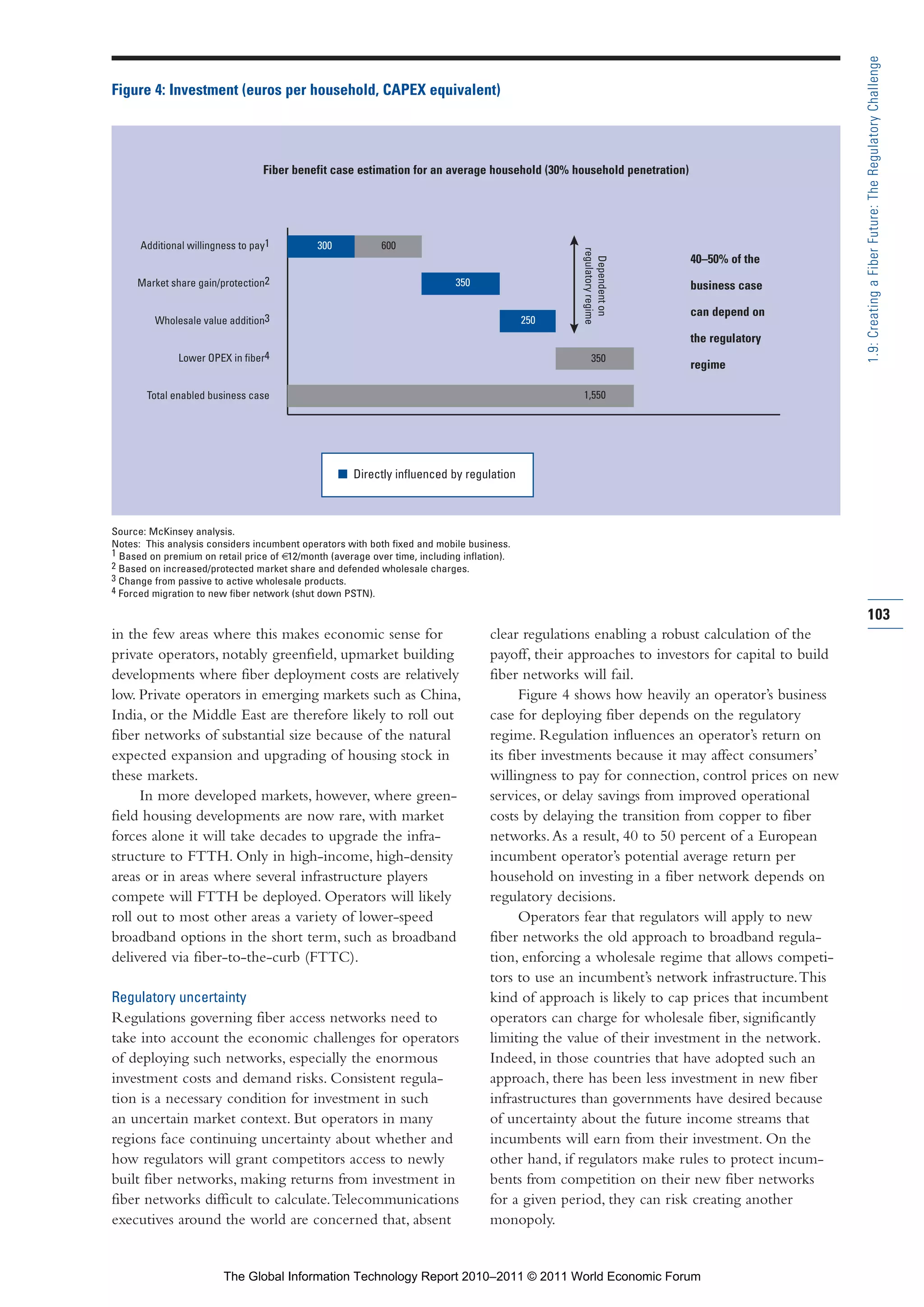 Part 1_r2_PART 1 3/29/11 6:44 AM Page 103




                                                                                                                                                                 1.9: Creating a Fiber Future: The Regulatory Challenge
                Figure 4: Investment (euros per household, CAPEX equivalent)




                                                  Fiber benefit case estimation for an average household (30% household penetration)




                      Additional willingness to pay1         300            600




                                                                                                                   regulatory regime
                                                                                                                                       40–50% of the




                                                                                                                     Dependent on
                     Market share gain/protection2                                          350                                        business case

                                                                                                                                       can depend on
                         Wholesale value addition3                                                          250
                                                                                                                                       the regulatory
                              Lower OPEX in fiber4                                                                      350
                                                                                                                                       regime

                       Total enabled business case                                                                 1,550




                                                                   I Directly influenced by regulation



                Source: McKinsey analysis.
                Notes: This analysis considers incumbent operators with both fixed and mobile business.
                1 Based on premium on retail price of €12/month (average over time, including inflation).
                2 Based on increased/protected market share and defended wholesale charges.
                3 Change from passive to active wholesale products.
                4 Forced migration to new fiber network (shut down PSTN).

                                                                                                                                                                 103
                in the few areas where this makes economic sense for                                clear regulations enabling a robust calculation of the
                private operators, notably greenfield, upmarket building                            payoff, their approaches to investors for capital to build
                developments where fiber deployment costs are relatively                            fiber networks will fail.
                low. Private operators in emerging markets such as China,                                 Figure 4 shows how heavily an operator’s business
                India, or the Middle East are therefore likely to roll out                          case for deploying fiber depends on the regulatory
                fiber networks of substantial size because of the natural                           regime. Regulation influences an operator’s return on
                expected expansion and upgrading of housing stock in                                its fiber investments because it may affect consumers’
                these markets.                                                                      willingness to pay for connection, control prices on new
                     In more developed markets, however, where green-                               services, or delay savings from improved operational
                field housing developments are now rare, with market                                costs by delaying the transition from copper to fiber
                forces alone it will take decades to upgrade the infra-                             networks. As a result, 40 to 50 percent of a European
                structure to FTTH. Only in high-income, high-density                                incumbent operator’s potential average return per
                areas or in areas where several infrastructure players                              household on investing in a fiber network depends on
                compete will FTTH be deployed. Operators will likely                                regulatory decisions.
                roll out to most other areas a variety of lower-speed                                     Operators fear that regulators will apply to new
                broadband options in the short term, such as broadband                              fiber networks the old approach to broadband regula-
                delivered via fiber-to-the-curb (FTTC).                                             tion, enforcing a wholesale regime that allows competi-
                                                                                                    tors to use an incumbent’s network infrastructure. This
                Regulatory uncertainty                                                              kind of approach is likely to cap prices that incumbent
                Regulations governing fiber access networks need to                                 operators can charge for wholesale fiber, significantly
                take into account the economic challenges for operators                             limiting the value of their investment in the network.
                of deploying such networks, especially the enormous                                 Indeed, in those countries that have adopted such an
                investment costs and demand risks. Consistent regula-                               approach, there has been less investment in new fiber
                tion is a necessary condition for investment in such                                infrastructures than governments have desired because
                an uncertain market context. But operators in many                                  of uncertainty about the future income streams that
                regions face continuing uncertainty about whether and                               incumbents will earn from their investment. On the
                how regulators will grant competitors access to newly                               other hand, if regulators make rules to protect incum-
                built fiber networks, making returns from investment in                             bents from competition on their new fiber networks
                fiber networks difficult to calculate. Telecommunications                           for a given period, they can risk creating another
                executives around the world are concerned that, absent                              monopoly.


                                         The Global Information Technology Report 2010–2011 © 2011 World Economic Forum
 