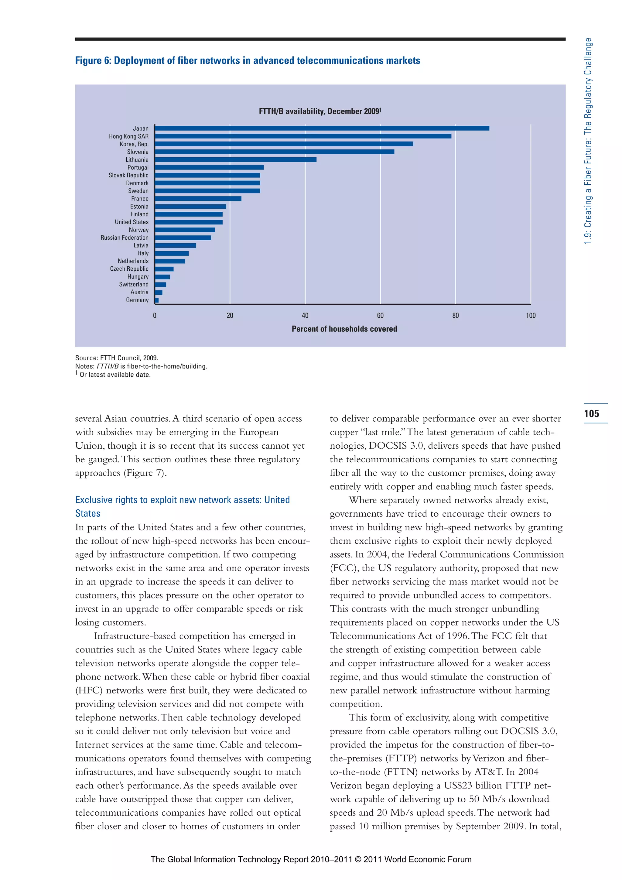 Part 1_r2_PART 1 3/29/11 6:44 AM Page 105




                                                                                                                                                        1.9: Creating a Fiber Future: The Regulatory Challenge
                Figure 6: Deployment of fiber networks in advanced telecommunications markets



                                                                         FTTH/B availability, December 20091
                                     Japan
                           Hong Kong SAR
                               Korea, Rep.
                                  Slovenia
                                 Lithuania
                                  Portugal
                          Slovak Republic
                                 Denmark
                                  Sweden
                                    France
                                   Estonia
                                   Finland
                             United States
                                   Norway
                        Russian Federation
                                     Latvia
                                       Italy
                              Netherlands
                           Czech Republic
                                  Hungary
                               Switzerland
                                   Austria
                                 Germany

                                               0                 20                  40                   60              80               100
                                                                                  Percent of households covered


                Source: FTTH Council, 2009.
                Notes: FTTH/B is fiber-to-the-home/building.
                1 Or latest available date.




                several Asian countries. A third scenario of open access                     to deliver comparable performance over an ever shorter     105
                with subsidies may be emerging in the European                               copper “last mile.” The latest generation of cable tech-
                Union, though it is so recent that its success cannot yet                    nologies, DOCSIS 3.0, delivers speeds that have pushed
                be gauged. This section outlines these three regulatory                      the telecommunications companies to start connecting
                approaches (Figure 7).                                                       fiber all the way to the customer premises, doing away
                                                                                             entirely with copper and enabling much faster speeds.
                Exclusive rights to exploit new network assets: United                            Where separately owned networks already exist,
                States                                                                       governments have tried to encourage their owners to
                In parts of the United States and a few other countries,                     invest in building new high-speed networks by granting
                the rollout of new high-speed networks has been encour-                      them exclusive rights to exploit their newly deployed
                aged by infrastructure competition. If two competing                         assets. In 2004, the Federal Communications Commission
                networks exist in the same area and one operator invests                     (FCC), the US regulatory authority, proposed that new
                in an upgrade to increase the speeds it can deliver to                       fiber networks servicing the mass market would not be
                customers, this places pressure on the other operator to                     required to provide unbundled access to competitors.
                invest in an upgrade to offer comparable speeds or risk                      This contrasts with the much stronger unbundling
                losing customers.                                                            requirements placed on copper networks under the US
                     Infrastructure-based competition has emerged in                         Telecommunications Act of 1996. The FCC felt that
                countries such as the United States where legacy cable                       the strength of existing competition between cable
                television networks operate alongside the copper tele-                       and copper infrastructure allowed for a weaker access
                phone network. When these cable or hybrid fiber coaxial                      regime, and thus would stimulate the construction of
                (HFC) networks were first built, they were dedicated to                      new parallel network infrastructure without harming
                providing television services and did not compete with                       competition.
                telephone networks. Then cable technology developed                               This form of exclusivity, along with competitive
                so it could deliver not only television but voice and                        pressure from cable operators rolling out DOCSIS 3.0,
                Internet services at the same time. Cable and telecom-                       provided the impetus for the construction of fiber-to-
                munications operators found themselves with competing                        the-premises (FTTP) networks by Verizon and fiber-
                infrastructures, and have subsequently sought to match                       to-the-node (FTTN) networks by AT&T. In 2004
                each other’s performance. As the speeds available over                       Verizon began deploying a US$23 billion FTTP net-
                cable have outstripped those that copper can deliver,                        work capable of delivering up to 50 Mb/s download
                telecommunications companies have rolled out optical                         speeds and 20 Mb/s upload speeds. The network had
                fiber closer and closer to homes of customers in order                       passed 10 million premises by September 2009. In total,


                                               The Global Information Technology Report 2010–2011 © 2011 World Economic Forum
 