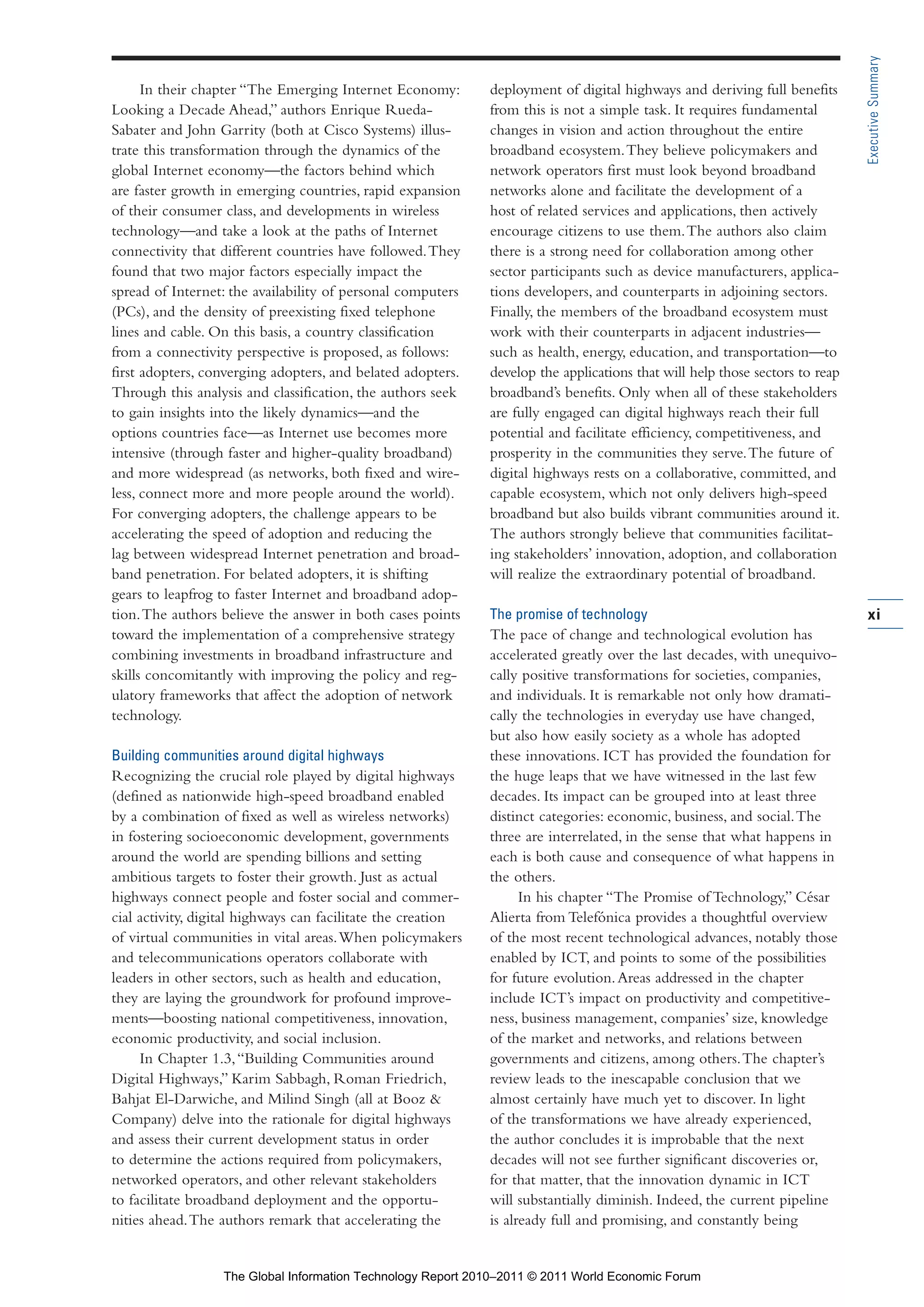 Part 1_r2_PART 1 3/29/11 6:44 AM Page xi




                                                                                                                                               Executive Summary
                       In their chapter “The Emerging Internet Economy:        deployment of digital highways and deriving full benefits
                 Looking a Decade Ahead,” authors Enrique Rueda-               from this is not a simple task. It requires fundamental
                 Sabater and John Garrity (both at Cisco Systems) illus-       changes in vision and action throughout the entire
                 trate this transformation through the dynamics of the         broadband ecosystem. They believe policymakers and
                 global Internet economy—the factors behind which              network operators first must look beyond broadband
                 are faster growth in emerging countries, rapid expansion      networks alone and facilitate the development of a
                 of their consumer class, and developments in wireless         host of related services and applications, then actively
                 technology—and take a look at the paths of Internet           encourage citizens to use them. The authors also claim
                 connectivity that different countries have followed. They     there is a strong need for collaboration among other
                 found that two major factors especially impact the            sector participants such as device manufacturers, applica-
                 spread of Internet: the availability of personal computers    tions developers, and counterparts in adjoining sectors.
                 (PCs), and the density of preexisting fixed telephone         Finally, the members of the broadband ecosystem must
                 lines and cable. On this basis, a country classification      work with their counterparts in adjacent industries—
                 from a connectivity perspective is proposed, as follows:      such as health, energy, education, and transportation—to
                 first adopters, converging adopters, and belated adopters.    develop the applications that will help those sectors to reap
                 Through this analysis and classification, the authors seek    broadband’s benefits. Only when all of these stakeholders
                 to gain insights into the likely dynamics—and the             are fully engaged can digital highways reach their full
                 options countries face—as Internet use becomes more           potential and facilitate efficiency, competitiveness, and
                 intensive (through faster and higher-quality broadband)       prosperity in the communities they serve. The future of
                 and more widespread (as networks, both fixed and wire-        digital highways rests on a collaborative, committed, and
                 less, connect more and more people around the world).         capable ecosystem, which not only delivers high-speed
                 For converging adopters, the challenge appears to be          broadband but also builds vibrant communities around it.
                 accelerating the speed of adoption and reducing the           The authors strongly believe that communities facilitat-
                 lag between widespread Internet penetration and broad-        ing stakeholders’ innovation, adoption, and collaboration
                 band penetration. For belated adopters, it is shifting        will realize the extraordinary potential of broadband.
                 gears to leapfrog to faster Internet and broadband adop-
                 tion. The authors believe the answer in both cases points     The promise of technology                                       xi
                 toward the implementation of a comprehensive strategy         The pace of change and technological evolution has
                 combining investments in broadband infrastructure and         accelerated greatly over the last decades, with unequivo-
                 skills concomitantly with improving the policy and reg-       cally positive transformations for societies, companies,
                 ulatory frameworks that affect the adoption of network        and individuals. It is remarkable not only how dramati-
                 technology.                                                   cally the technologies in everyday use have changed,
                                                                               but also how easily society as a whole has adopted
                 Building communities around digital highways                  these innovations. ICT has provided the foundation for
                 Recognizing the crucial role played by digital highways       the huge leaps that we have witnessed in the last few
                 (defined as nationwide high-speed broadband enabled           decades. Its impact can be grouped into at least three
                 by a combination of fixed as well as wireless networks)       distinct categories: economic, business, and social. The
                 in fostering socioeconomic development, governments           three are interrelated, in the sense that what happens in
                 around the world are spending billions and setting            each is both cause and consequence of what happens in
                 ambitious targets to foster their growth. Just as actual      the others.
                 highways connect people and foster social and commer-               In his chapter “The Promise of Technology,” César
                 cial activity, digital highways can facilitate the creation   Alierta from Telefónica provides a thoughtful overview
                 of virtual communities in vital areas. When policymakers      of the most recent technological advances, notably those
                 and telecommunications operators collaborate with             enabled by ICT, and points to some of the possibilities
                 leaders in other sectors, such as health and education,       for future evolution. Areas addressed in the chapter
                 they are laying the groundwork for profound improve-          include ICT’s impact on productivity and competitive-
                 ments—boosting national competitiveness, innovation,          ness, business management, companies’ size, knowledge
                 economic productivity, and social inclusion.                  of the market and networks, and relations between
                      In Chapter 1.3, “Building Communities around             governments and citizens, among others. The chapter’s
                 Digital Highways,” Karim Sabbagh, Roman Friedrich,            review leads to the inescapable conclusion that we
                 Bahjat El-Darwiche, and Milind Singh (all at Booz &           almost certainly have much yet to discover. In light
                 Company) delve into the rationale for digital highways        of the transformations we have already experienced,
                 and assess their current development status in order          the author concludes it is improbable that the next
                 to determine the actions required from policymakers,          decades will not see further significant discoveries or,
                 networked operators, and other relevant stakeholders          for that matter, that the innovation dynamic in ICT
                 to facilitate broadband deployment and the opportu-           will substantially diminish. Indeed, the current pipeline
                 nities ahead. The authors remark that accelerating the        is already full and promising, and constantly being


                                   The Global Information Technology Report 2010–2011 © 2011 World Economic Forum
 